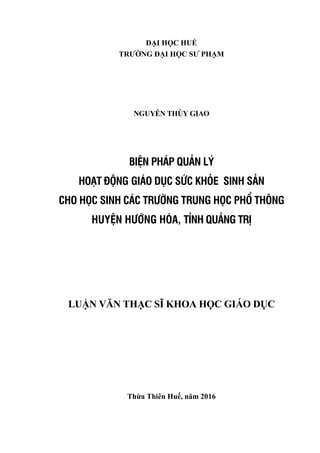 ĐẠI HỌC HUẾ
TRƢỜNG ĐẠI HỌC SƢ PHẠM
NGUYỄN THÙY GIAO
BIỆN PHÁP QUẢN LÝ
HOẠT ĐỘNG GIÁO DỤC SỨC KHỎE SINH SẢN
CHO HỌC SINH CÁC TRƯỜNG TRUNG HỌC PHỔ THÔNG
HUYỆN HƯỚNG HÓA, TỈNH QUẢNG TRỊ
LUẬN VĂN THẠC SĨ KHOA HỌC GIÁO DỤC
Thừa Thiên Huế, năm 2016
 