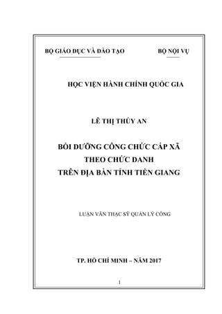 1
BỘ GIÁO DỤC VÀ ĐÀO TẠO BỘ NỘI VỤ
HỌC VIỆN HÀNH CHÍNH QUỐC GIA
LÊ THỊ THÚY AN
BỒI DƢỠNG CÔNG CHỨC CẤP XÃ
THEO CHỨC DANH
TRÊN ĐỊA BÀN TỈNH TIỀN GIANG
LUẬN VĂN THẠC SỸ QUẢN LÝ CÔNG
TP. HỒ CHÍ MINH – NĂM 2017
 