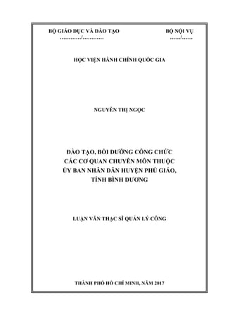 BỘ GIÁO DỤC VÀ ĐÀO TẠO BỘ NỘI VỤ
…………/………… ……/……
HỌC VIỆN HÀNH CHÍNH QUỐC GIA
NGUYỄN THỊ NGỌC
ĐÀO TẠO, BỒI DƯỠNG CÔNG CHỨC
CÁC CƠ QUAN CHUYÊN MÔN THUỘC
ỦY BAN NHÂN DÂN HUYỆN PHÚ GIÁO,
TỈNH BÌNH DƯƠNG
LUẬN VĂN THẠC SĨ QUẢN LÝ CÔNG
THÀNH PHỐ HỒ CHÍ MINH, NĂM 2017
 