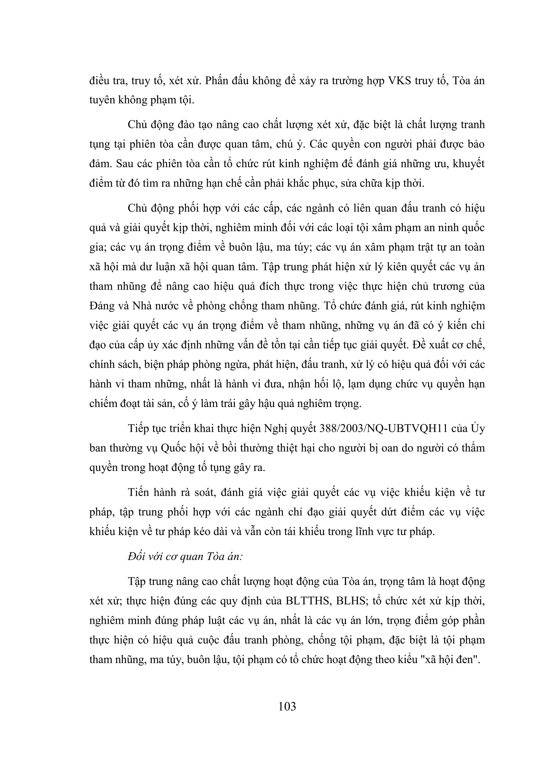 103
điều tra, truy tố, xét xử. Phấn đấu không để xảy ra trường hợp VKS truy tố, Tòa án
tuyên không phạm tội.
Chủ động đào tạo nâng cao chất lượng xét xử, đặc biệt là chất lượng tranh
tụng tại phiên tòa cần được quan tâm, chú ý. Các quyền con người phải được bảo
đảm. Sau các phiên tòa cần tổ chức rút kinh nghiệm để đánh giá những ưu, khuyết
điểm từ đó tìm ra những hạn chế cần phải khắc phục, sửa chữa kịp thời.
Chủ động phối hợp với các cấp, các ngành có liên quan đấu tranh có hiệu
quả và giải quyết kịp thời, nghiêm minh đối với các loại tội xâm phạm an ninh quốc
gia; các vụ án trọng điểm về buôn lậu, ma túy; các vụ án xâm phạm trật tự an toàn
xã hội mà dư luận xã hội quan tâm. Tập trung phát hiện xử lý kiên quyết các vụ án
tham nhũng để nâng cao hiệu quả đích thực trong việc thực hiện chủ trương của
Đảng và Nhà nước về phòng chống tham nhũng. Tổ chức đánh giá, rút kinh nghiệm
việc giải quyết các vụ án trọng điểm về tham nhũng, những vụ án đã có ý kiến chỉ
đạo của cấp ủy xác định những vấn đề tồn tại cần tiếp tục giải quyết. Đề xuất cơ chế,
chính sách, biện pháp phòng ngừa, phát hiện, đấu tranh, xử lý có hiệu quả đối với các
hành vi tham những, nhất là hành vi đưa, nhận hối lộ, lạm dụng chức vụ quyền hạn
chiếm đoạt tài sản, cố ý làm trái gây hậu quả nghiêm trọng.
Tiếp tục triển khai thực hiện Nghị quyết 388/2003/NQ-UBTVQH11 của Ủy
ban thường vụ Quốc hội về bồi thường thiệt hại cho người bị oan do người có thẩm
quyền trong hoạt động tố tụng gây ra.
Tiến hành rà soát, đánh giá việc giải quyết các vụ việc khiếu kiện về tư
pháp, tập trung phối hợp với các ngành chỉ đạo giải quyết dứt điểm các vụ việc
khiếu kiện về tư pháp kéo dài và vẫn còn tái khiếu trong lĩnh vực tư pháp.
Đối với cơ quan Tòa án:
Tập trung nâng cao chất lượng hoạt động của Tòa án, trọng tâm là hoạt động
xét xử; thực hiện đúng các quy định của BLTTHS, BLHS; tổ chức xét xử kịp thời,
nghiêm minh đúng pháp luật các vụ án, nhất là các vụ án lớn, trọng điểm góp phần
thực hiện có hiệu quả cuộc đấu tranh phòng, chống tội phạm, đặc biệt là tội phạm
tham nhũng, ma túy, buôn lậu, tội phạm có tổ chức hoạt động theo kiểu "xã hội đen".
 