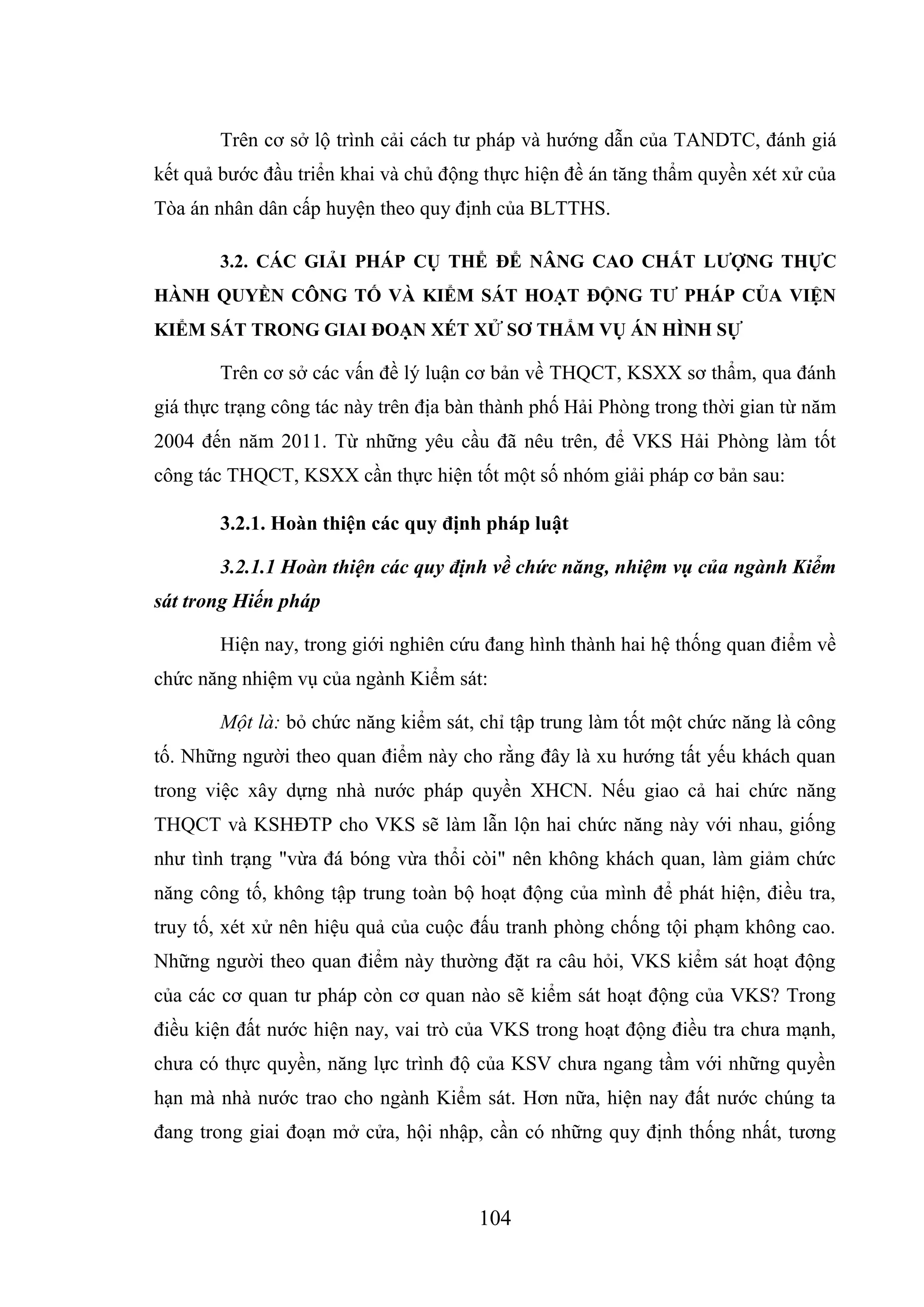 104
Trên cơ sở lộ trình cải cách tư pháp và hướng dẫn của TANDTC, đánh giá
kết quả bước đầu triển khai và chủ động thực hiện đề án tăng thẩm quyền xét xử của
Tòa án nhân dân cấp huyện theo quy định của BLTTHS.
3.2. CÁC GIẢI PHÁP CỤ THỂ ĐỂ NÂNG CAO CHẤT LƯỢNG THỰC
HÀNH QUYỀN CÔNG TỐ VÀ KIỂM SÁT HOẠT ĐỘNG TƯ PHÁP CỦA VIỆN
KIỂM SÁT TRONG GIAI ĐOẠN XÉT XỬ SƠ THẨM VỤ ÁN HÌNH SỰ
Trên cơ sở các vấn đề lý luận cơ bản về THQCT, KSXX sơ thẩm, qua đánh
giá thực trạng công tác này trên địa bàn thành phố Hải Phòng trong thời gian từ năm
2004 đến năm 2011. Từ những yêu cầu đã nêu trên, để VKS Hải Phòng làm tốt
công tác THQCT, KSXX cần thực hiện tốt một số nhóm giải pháp cơ bản sau:
3.2.1. Hoàn thiện các quy định pháp luật
3.2.1.1 Hoàn thiện các quy định về chức năng, nhiệm vụ của ngành Kiểm
sát trong Hiến pháp
Hiện nay, trong giới nghiên cứu đang hình thành hai hệ thống quan điểm về
chức năng nhiệm vụ của ngành Kiểm sát:
Một là: bỏ chức năng kiểm sát, chỉ tập trung làm tốt một chức năng là công
tố. Những người theo quan điểm này cho rằng đây là xu hướng tất yếu khách quan
trong việc xây dựng nhà nước pháp quyền XHCN. Nếu giao cả hai chức năng
THQCT và KSHĐTP cho VKS sẽ làm lẫn lộn hai chức năng này với nhau, giống
như tình trạng "vừa đá bóng vừa thổi còi" nên không khách quan, làm giảm chức
năng công tố, không tập trung toàn bộ hoạt động của mình để phát hiện, điều tra,
truy tố, xét xử nên hiệu quả của cuộc đấu tranh phòng chống tội phạm không cao.
Những người theo quan điểm này thường đặt ra câu hỏi, VKS kiểm sát hoạt động
của các cơ quan tư pháp còn cơ quan nào sẽ kiểm sát hoạt động của VKS? Trong
điều kiện đất nước hiện nay, vai trò của VKS trong hoạt động điều tra chưa mạnh,
chưa có thực quyền, năng lực trình độ của KSV chưa ngang tầm với những quyền
hạn mà nhà nước trao cho ngành Kiểm sát. Hơn nữa, hiện nay đất nước chúng ta
đang trong giai đoạn mở cửa, hội nhập, cần có những quy định thống nhất, tương
 