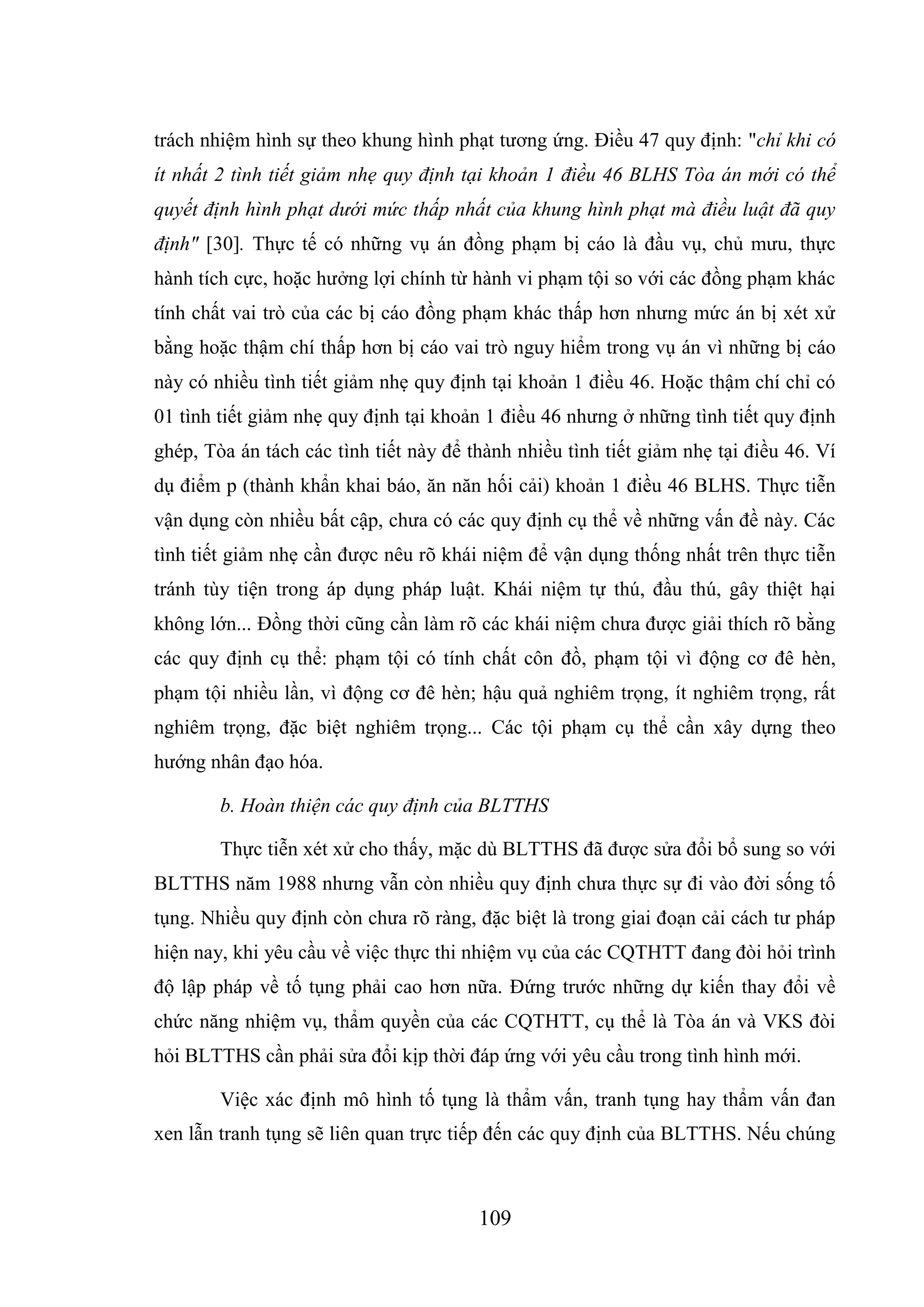 109
trách nhiệm hình sự theo khung hình phạt tương ứng. Điều 47 quy định: "chỉ khi có
ít nhất 2 tình tiết giảm nhẹ quy định tại khoản 1 điều 46 BLHS Tòa án mới có thể
quyết định hình phạt dưới mức thấp nhất của khung hình phạt mà điều luật đã quy
định" [30]. Thực tế có những vụ án đồng phạm bị cáo là đầu vụ, chủ mưu, thực
hành tích cực, hoặc hưởng lợi chính từ hành vi phạm tội so với các đồng phạm khác
tính chất vai trò của các bị cáo đồng phạm khác thấp hơn nhưng mức án bị xét xử
bằng hoặc thậm chí thấp hơn bị cáo vai trò nguy hiểm trong vụ án vì những bị cáo
này có nhiều tình tiết giảm nhẹ quy định tại khoản 1 điều 46. Hoặc thậm chí chỉ có
01 tình tiết giảm nhẹ quy định tại khoản 1 điều 46 nhưng ở những tình tiết quy định
ghép, Tòa án tách các tình tiết này để thành nhiều tình tiết giảm nhẹ tại điều 46. Ví
dụ điểm p (thành khẩn khai báo, ăn năn hối cải) khoản 1 điều 46 BLHS. Thực tiễn
vận dụng còn nhiều bất cập, chưa có các quy định cụ thể về những vấn đề này. Các
tình tiết giảm nhẹ cần được nêu rõ khái niệm để vận dụng thống nhất trên thực tiễn
tránh tùy tiện trong áp dụng pháp luật. Khái niệm tự thú, đầu thú, gây thiệt hại
không lớn... Đồng thời cũng cần làm rõ các khái niệm chưa được giải thích rõ bằng
các quy định cụ thể: phạm tội có tính chất côn đồ, phạm tội vì động cơ đê hèn,
phạm tội nhiều lần, vì động cơ đê hèn; hậu quả nghiêm trọng, ít nghiêm trọng, rất
nghiêm trọng, đặc biệt nghiêm trọng... Các tội phạm cụ thể cần xây dựng theo
hướng nhân đạo hóa.
b. Hoàn thiện các quy định của BLTTHS
Thực tiễn xét xử cho thấy, mặc dù BLTTHS đã được sửa đổi bổ sung so với
BLTTHS năm 1988 nhưng vẫn còn nhiều quy định chưa thực sự đi vào đời sống tố
tụng. Nhiều quy định còn chưa rõ ràng, đặc biệt là trong giai đoạn cải cách tư pháp
hiện nay, khi yêu cầu về việc thực thi nhiệm vụ của các CQTHTT đang đòi hỏi trình
độ lập pháp về tố tụng phải cao hơn nữa. Đứng trước những dự kiến thay đổi về
chức năng nhiệm vụ, thẩm quyền của các CQTHTT, cụ thể là Tòa án và VKS đòi
hỏi BLTTHS cần phải sửa đổi kịp thời đáp ứng với yêu cầu trong tình hình mới.
Việc xác định mô hình tố tụng là thẩm vấn, tranh tụng hay thẩm vấn đan
xen lẫn tranh tụng sẽ liên quan trực tiếp đến các quy định của BLTTHS. Nếu chúng
 