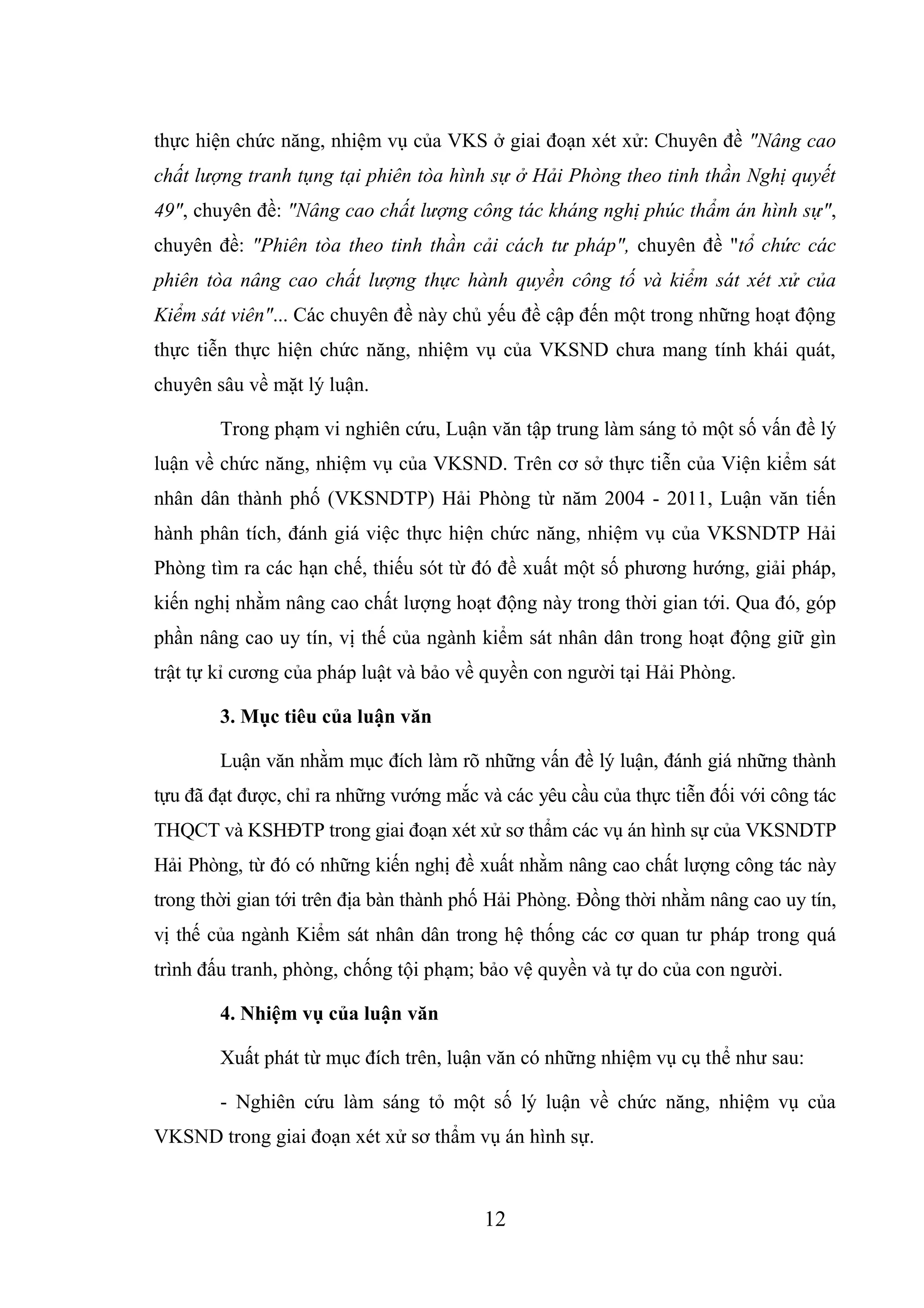 12
thực hiện chức năng, nhiệm vụ của VKS ở giai đoạn xét xử: Chuyên đề "Nâng cao
chất lượng tranh tụng tại phiên tòa hình sự ở Hải Phòng theo tinh thần Nghị quyết
49", chuyên đề: "Nâng cao chất lượng công tác kháng nghị phúc thẩm án hình sự",
chuyên đề: "Phiên tòa theo tinh thần cải cách tư pháp", chuyên đề "tổ chức các
phiên tòa nâng cao chất lượng thực hành quyền công tố và kiểm sát xét xử của
Kiểm sát viên"... Các chuyên đề này chủ yếu đề cập đến một trong những hoạt động
thực tiễn thực hiện chức năng, nhiệm vụ của VKSND chưa mang tính khái quát,
chuyên sâu về mặt lý luận.
Trong phạm vi nghiên cứu, Luận văn tập trung làm sáng tỏ một số vấn đề lý
luận về chức năng, nhiệm vụ của VKSND. Trên cơ sở thực tiễn của Viện kiểm sát
nhân dân thành phố (VKSNDTP) Hải Phòng từ năm 2004 - 2011, Luận văn tiến
hành phân tích, đánh giá việc thực hiện chức năng, nhiệm vụ của VKSNDTP Hải
Phòng tìm ra các hạn chế, thiếu sót từ đó đề xuất một số phương hướng, giải pháp,
kiến nghị nhằm nâng cao chất lượng hoạt động này trong thời gian tới. Qua đó, góp
phần nâng cao uy tín, vị thế của ngành kiểm sát nhân dân trong hoạt động giữ gìn
trật tự kỉ cương của pháp luật và bảo về quyền con người tại Hải Phòng.
3. Mục tiêu của luận văn
Luận văn nhằm mục đích làm rõ những vấn đề lý luận, đánh giá những thành
tựu đã đạt được, chỉ ra những vướng mắc và các yêu cầu của thực tiễn đối với công tác
THQCT và KSHĐTP trong giai đoạn xét xử sơ thẩm các vụ án hình sự của VKSNDTP
Hải Phòng, từ đó có những kiến nghị đề xuất nhằm nâng cao chất lượng công tác này
trong thời gian tới trên địa bàn thành phố Hải Phòng. Đồng thời nhằm nâng cao uy tín,
vị thế của ngành Kiểm sát nhân dân trong hệ thống các cơ quan tư pháp trong quá
trình đấu tranh, phòng, chống tội phạm; bảo vệ quyền và tự do của con người.
4. Nhiệm vụ của luận văn
Xuất phát từ mục đích trên, luận văn có những nhiệm vụ cụ thể như sau:
- Nghiên cứu làm sáng tỏ một số lý luận về chức năng, nhiệm vụ của
VKSND trong giai đoạn xét xử sơ thẩm vụ án hình sự.
 