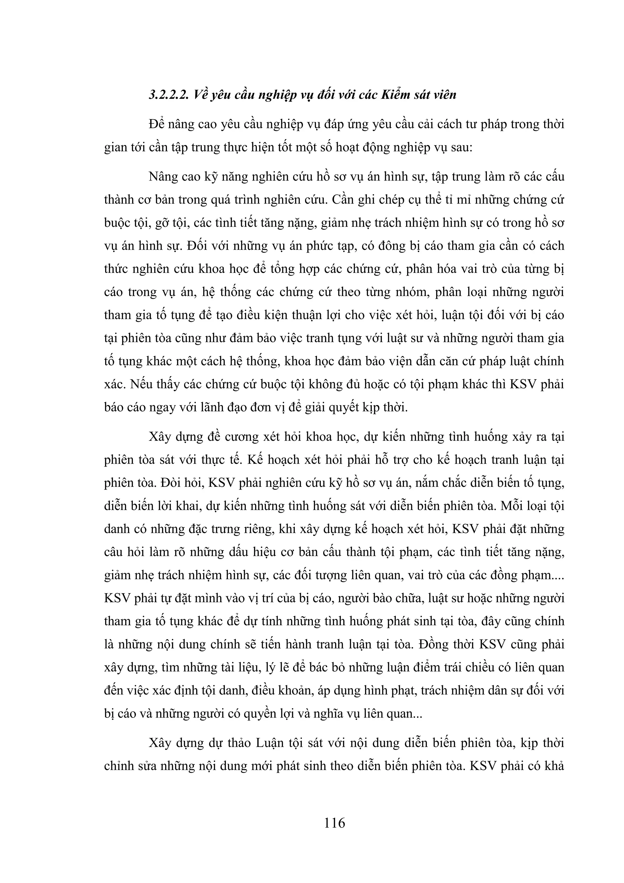 116
3.2.2.2. Về yêu cầu nghiệp vụ đối với các Kiểm sát viên
Để nâng cao yêu cầu nghiệp vụ đáp ứng yêu cầu cải cách tư pháp trong thời
gian tới cần tập trung thực hiện tốt một số hoạt động nghiệp vụ sau:
Nâng cao kỹ năng nghiên cứu hồ sơ vụ án hình sự, tập trung làm rõ các cấu
thành cơ bản trong quá trình nghiên cứu. Cần ghi chép cụ thể tỉ mỉ những chứng cứ
buộc tội, gỡ tội, các tình tiết tăng nặng, giảm nhẹ trách nhiệm hình sự có trong hồ sơ
vụ án hình sự. Đối với những vụ án phức tạp, có đông bị cáo tham gia cần có cách
thức nghiên cứu khoa học để tổng hợp các chứng cứ, phân hóa vai trò của từng bị
cáo trong vụ án, hệ thống các chứng cứ theo từng nhóm, phân loại những người
tham gia tố tụng để tạo điều kiện thuận lợi cho việc xét hỏi, luận tội đối với bị cáo
tại phiên tòa cũng như đảm bảo việc tranh tụng với luật sư và những người tham gia
tố tụng khác một cách hệ thống, khoa học đảm bảo viện dẫn căn cứ pháp luật chính
xác. Nếu thấy các chứng cứ buộc tội không đủ hoặc có tội phạm khác thì KSV phải
báo cáo ngay với lãnh đạo đơn vị để giải quyết kịp thời.
Xây dựng đề cương xét hỏi khoa học, dự kiến những tình huống xảy ra tại
phiên tòa sát với thực tế. Kế hoạch xét hỏi phải hỗ trợ cho kế hoạch tranh luận tại
phiên tòa. Đòi hỏi, KSV phải nghiên cứu kỹ hồ sơ vụ án, nắm chắc diễn biến tố tụng,
diễn biến lời khai, dự kiến những tình huống sát với diễn biến phiên tòa. Mỗi loại tội
danh có những đặc trưng riêng, khi xây dựng kế hoạch xét hỏi, KSV phải đặt những
câu hỏi làm rõ những dấu hiệu cơ bản cấu thành tội phạm, các tình tiết tăng nặng,
giảm nhẹ trách nhiệm hình sự, các đối tượng liên quan, vai trò của các đồng phạm....
KSV phải tự đặt mình vào vị trí của bị cáo, người bào chữa, luật sư hoặc những người
tham gia tố tụng khác để dự tính những tình huống phát sinh tại tòa, đây cũng chính
là những nội dung chính sẽ tiến hành tranh luận tại tòa. Đồng thời KSV cũng phải
xây dựng, tìm những tài liệu, lý lẽ để bác bỏ những luận điểm trái chiều có liên quan
đến việc xác định tội danh, điều khoản, áp dụng hình phạt, trách nhiệm dân sự đối với
bị cáo và những người có quyền lợi và nghĩa vụ liên quan...
Xây dựng dự thảo Luận tội sát với nội dung diễn biến phiên tòa, kịp thời
chỉnh sửa những nội dung mới phát sinh theo diễn biến phiên tòa. KSV phải có khả
 