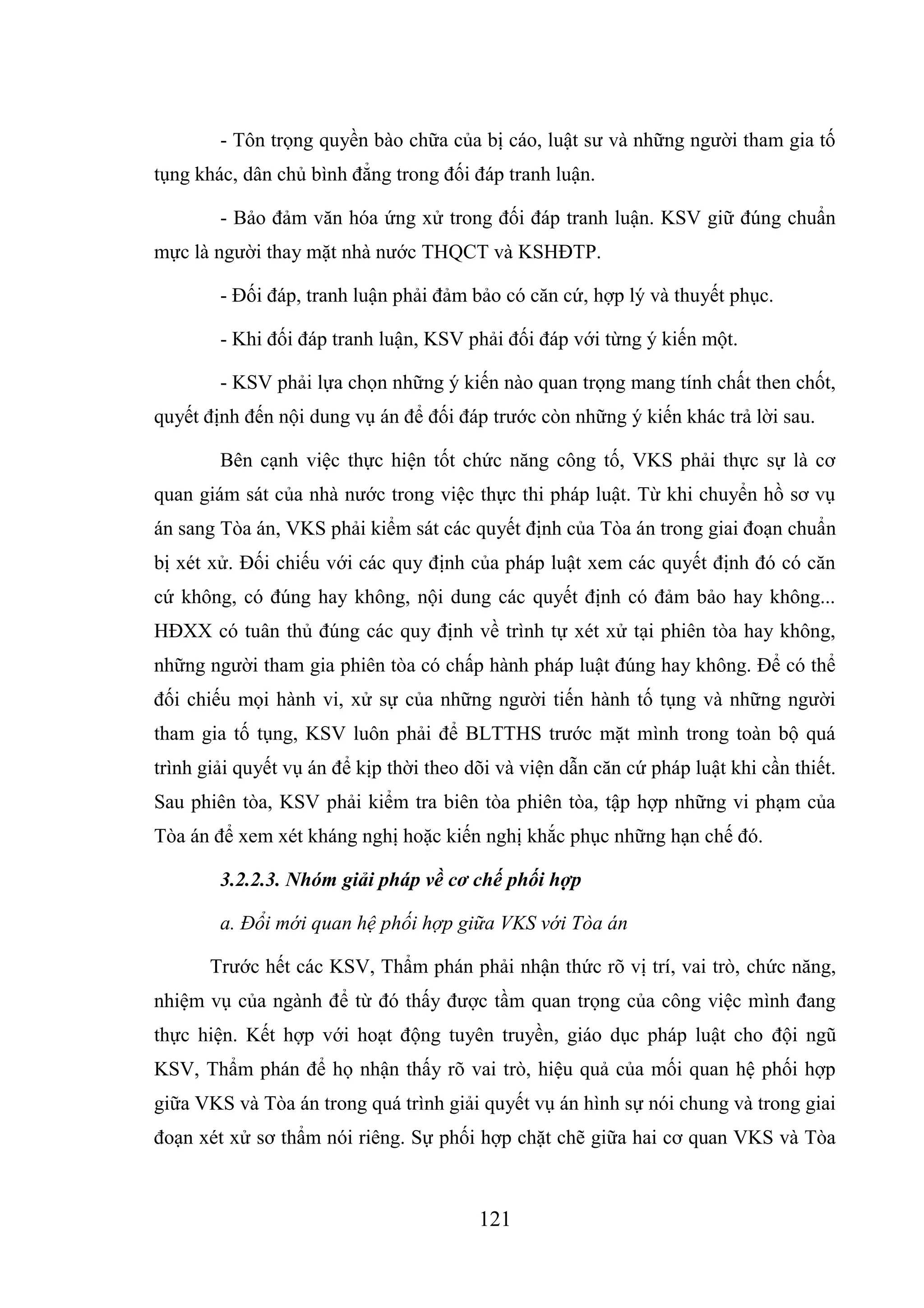 121
- Tôn trọng quyền bào chữa của bị cáo, luật sư và những người tham gia tố
tụng khác, dân chủ bình đẳng trong đối đáp tranh luận.
- Bảo đảm văn hóa ứng xử trong đối đáp tranh luận. KSV giữ đúng chuẩn
mực là người thay mặt nhà nước THQCT và KSHĐTP.
- Đối đáp, tranh luận phải đảm bảo có căn cứ, hợp lý và thuyết phục.
- Khi đối đáp tranh luận, KSV phải đối đáp với từng ý kiến một.
- KSV phải lựa chọn những ý kiến nào quan trọng mang tính chất then chốt,
quyết định đến nội dung vụ án để đối đáp trước còn những ý kiến khác trả lời sau.
Bên cạnh việc thực hiện tốt chức năng công tố, VKS phải thực sự là cơ
quan giám sát của nhà nước trong việc thực thi pháp luật. Từ khi chuyển hồ sơ vụ
án sang Tòa án, VKS phải kiểm sát các quyết định của Tòa án trong giai đoạn chuẩn
bị xét xử. Đối chiếu với các quy định của pháp luật xem các quyết định đó có căn
cứ không, có đúng hay không, nội dung các quyết định có đảm bảo hay không...
HĐXX có tuân thủ đúng các quy định về trình tự xét xử tại phiên tòa hay không,
những người tham gia phiên tòa có chấp hành pháp luật đúng hay không. Để có thể
đối chiếu mọi hành vi, xử sự của những người tiến hành tố tụng và những người
tham gia tố tụng, KSV luôn phải để BLTTHS trước mặt mình trong toàn bộ quá
trình giải quyết vụ án để kịp thời theo dõi và viện dẫn căn cứ pháp luật khi cần thiết.
Sau phiên tòa, KSV phải kiểm tra biên tòa phiên tòa, tập hợp những vi phạm của
Tòa án để xem xét kháng nghị hoặc kiến nghị khắc phục những hạn chế đó.
3.2.2.3. Nhóm giải pháp về cơ chế phối hợp
a. Đổi mới quan hệ phối hợp giữa VKS với Tòa án
Trước hết các KSV, Thẩm phán phải nhận thức rõ vị trí, vai trò, chức năng,
nhiệm vụ của ngành để từ đó thấy được tầm quan trọng của công việc mình đang
thực hiện. Kết hợp với hoạt động tuyên truyền, giáo dục pháp luật cho đội ngũ
KSV, Thẩm phán để họ nhận thấy rõ vai trò, hiệu quả của mối quan hệ phối hợp
giữa VKS và Tòa án trong quá trình giải quyết vụ án hình sự nói chung và trong giai
đoạn xét xử sơ thẩm nói riêng. Sự phối hợp chặt chẽ giữa hai cơ quan VKS và Tòa
 