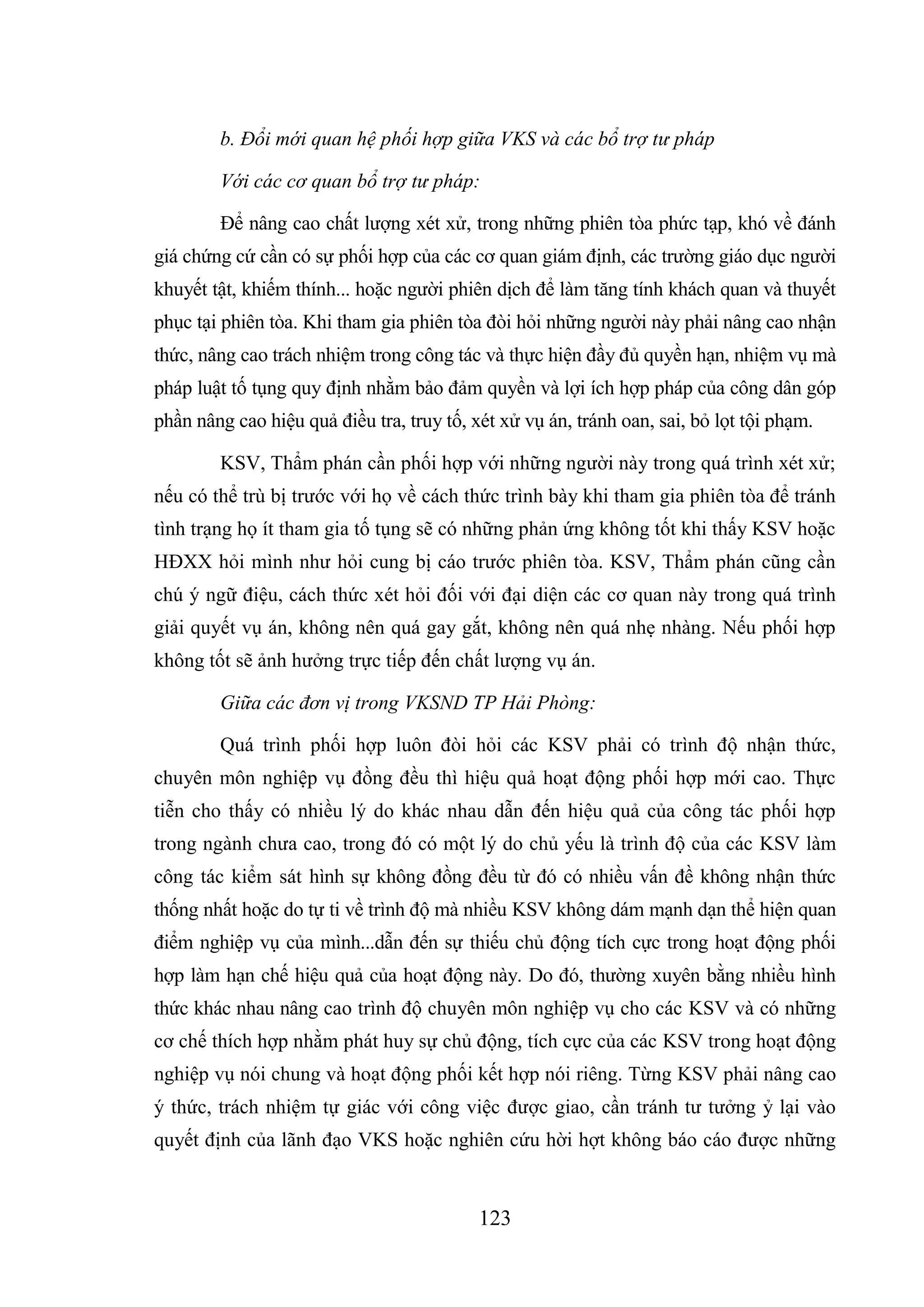 123
b. Đổi mới quan hệ phối hợp giữa VKS và các bổ trợ tư pháp
Với các cơ quan bổ trợ tư pháp:
Để nâng cao chất lượng xét xử, trong những phiên tòa phức tạp, khó về đánh
giá chứng cứ cần có sự phối hợp của các cơ quan giám định, các trường giáo dục người
khuyết tật, khiếm thính... hoặc người phiên dịch để làm tăng tính khách quan và thuyết
phục tại phiên tòa. Khi tham gia phiên tòa đòi hỏi những người này phải nâng cao nhận
thức, nâng cao trách nhiệm trong công tác và thực hiện đầy đủ quyền hạn, nhiệm vụ mà
pháp luật tố tụng quy định nhằm bảo đảm quyền và lợi ích hợp pháp của công dân góp
phần nâng cao hiệu quả điều tra, truy tố, xét xử vụ án, tránh oan, sai, bỏ lọt tội phạm.
KSV, Thẩm phán cần phối hợp với những người này trong quá trình xét xử;
nếu có thể trù bị trước với họ về cách thức trình bày khi tham gia phiên tòa để tránh
tình trạng họ ít tham gia tố tụng sẽ có những phản ứng không tốt khi thấy KSV hoặc
HĐXX hỏi mình như hỏi cung bị cáo trước phiên tòa. KSV, Thẩm phán cũng cần
chú ý ngữ điệu, cách thức xét hỏi đối với đại diện các cơ quan này trong quá trình
giải quyết vụ án, không nên quá gay gắt, không nên quá nhẹ nhàng. Nếu phối hợp
không tốt sẽ ảnh hưởng trực tiếp đến chất lượng vụ án.
Giữa các đơn vị trong VKSND TP Hải Phòng:
Quá trình phối hợp luôn đòi hỏi các KSV phải có trình độ nhận thức,
chuyên môn nghiệp vụ đồng đều thì hiệu quả hoạt động phối hợp mới cao. Thực
tiễn cho thấy có nhiều lý do khác nhau dẫn đến hiệu quả của công tác phối hợp
trong ngành chưa cao, trong đó có một lý do chủ yếu là trình độ của các KSV làm
công tác kiểm sát hình sự không đồng đều từ đó có nhiều vấn đề không nhận thức
thống nhất hoặc do tự ti về trình độ mà nhiều KSV không dám mạnh dạn thể hiện quan
điểm nghiệp vụ của mình...dẫn đến sự thiếu chủ động tích cực trong hoạt động phối
hợp làm hạn chế hiệu quả của hoạt động này. Do đó, thường xuyên bằng nhiều hình
thức khác nhau nâng cao trình độ chuyên môn nghiệp vụ cho các KSV và có những
cơ chế thích hợp nhằm phát huy sự chủ động, tích cực của các KSV trong hoạt động
nghiệp vụ nói chung và hoạt động phối kết hợp nói riêng. Từng KSV phải nâng cao
ý thức, trách nhiệm tự giác với công việc được giao, cần tránh tư tưởng ỷ lại vào
quyết định của lãnh đạo VKS hoặc nghiên cứu hời hợt không báo cáo được những
 