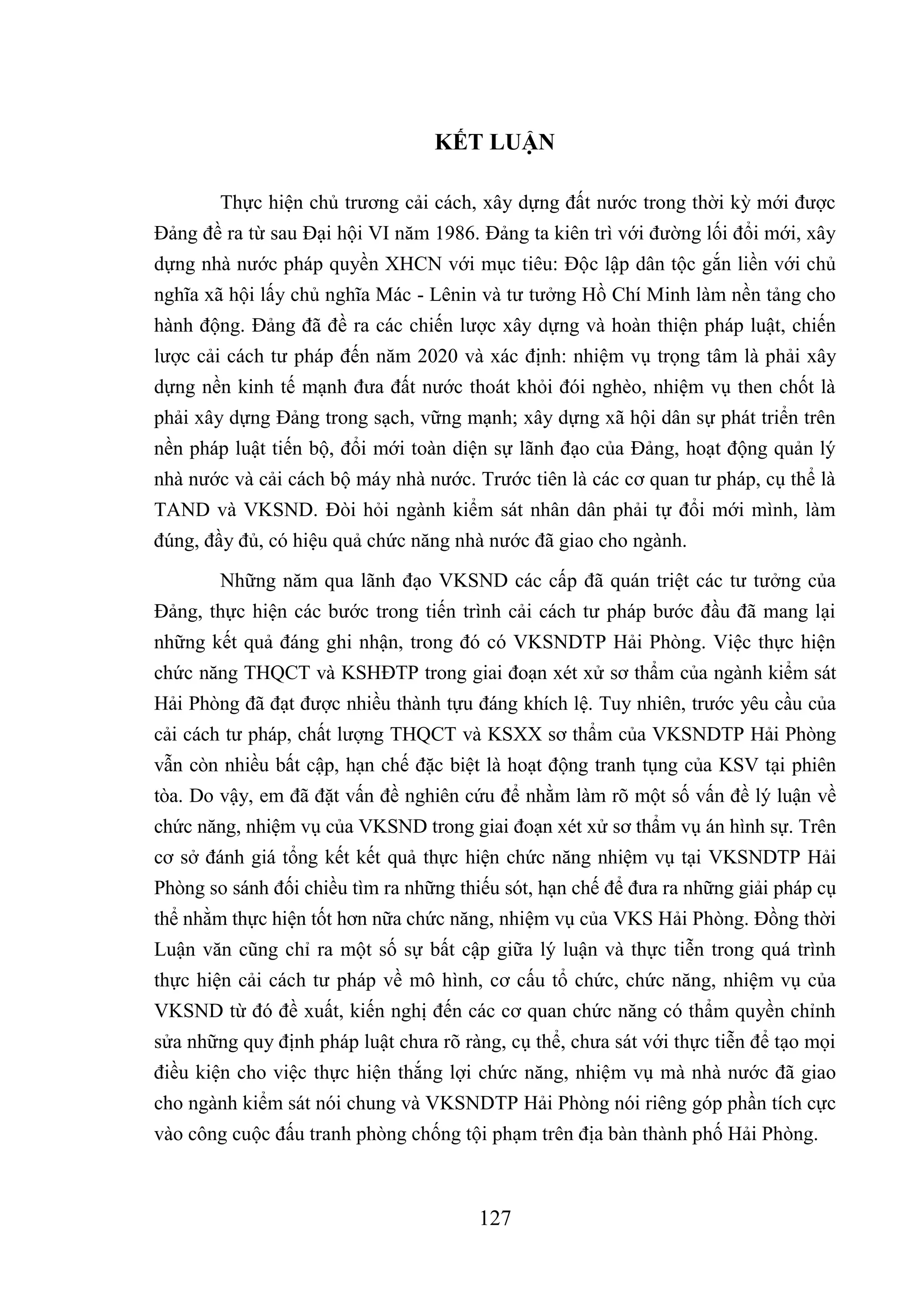 127
KẾT LUẬN
Thực hiện chủ trương cải cách, xây dựng đất nước trong thời kỳ mới được
Đảng đề ra từ sau Đại hội VI năm 1986. Đảng ta kiên trì với đường lối đổi mới, xây
dựng nhà nước pháp quyền XHCN với mục tiêu: Độc lập dân tộc gắn liền với chủ
nghĩa xã hội lấy chủ nghĩa Mác - Lênin và tư tưởng Hồ Chí Minh làm nền tảng cho
hành động. Đảng đã đề ra các chiến lược xây dựng và hoàn thiện pháp luật, chiến
lược cải cách tư pháp đến năm 2020 và xác định: nhiệm vụ trọng tâm là phải xây
dựng nền kinh tế mạnh đưa đất nước thoát khỏi đói nghèo, nhiệm vụ then chốt là
phải xây dựng Đảng trong sạch, vững mạnh; xây dựng xã hội dân sự phát triển trên
nền pháp luật tiến bộ, đổi mới toàn diện sự lãnh đạo của Đảng, hoạt động quản lý
nhà nước và cải cách bộ máy nhà nước. Trước tiên là các cơ quan tư pháp, cụ thể là
TAND và VKSND. Đòi hỏi ngành kiểm sát nhân dân phải tự đổi mới mình, làm
đúng, đầy đủ, có hiệu quả chức năng nhà nước đã giao cho ngành.
Những năm qua lãnh đạo VKSND các cấp đã quán triệt các tư tưởng của
Đảng, thực hiện các bước trong tiến trình cải cách tư pháp bước đầu đã mang lại
những kết quả đáng ghi nhận, trong đó có VKSNDTP Hải Phòng. Việc thực hiện
chức năng THQCT và KSHĐTP trong giai đoạn xét xử sơ thẩm của ngành kiểm sát
Hải Phòng đã đạt được nhiều thành tựu đáng khích lệ. Tuy nhiên, trước yêu cầu của
cải cách tư pháp, chất lượng THQCT và KSXX sơ thẩm của VKSNDTP Hải Phòng
vẫn còn nhiều bất cập, hạn chế đặc biệt là hoạt động tranh tụng của KSV tại phiên
tòa. Do vậy, em đã đặt vấn đề nghiên cứu để nhằm làm rõ một số vấn đề lý luận về
chức năng, nhiệm vụ của VKSND trong giai đoạn xét xử sơ thẩm vụ án hình sự. Trên
cơ sở đánh giá tổng kết kết quả thực hiện chức năng nhiệm vụ tại VKSNDTP Hải
Phòng so sánh đối chiều tìm ra những thiếu sót, hạn chế để đưa ra những giải pháp cụ
thể nhằm thực hiện tốt hơn nữa chức năng, nhiệm vụ của VKS Hải Phòng. Đồng thời
Luận văn cũng chỉ ra một số sự bất cập giữa lý luận và thực tiễn trong quá trình
thực hiện cải cách tư pháp về mô hình, cơ cấu tổ chức, chức năng, nhiệm vụ của
VKSND từ đó đề xuất, kiến nghị đến các cơ quan chức năng có thẩm quyền chỉnh
sửa những quy định pháp luật chưa rõ ràng, cụ thể, chưa sát với thực tiễn để tạo mọi
điều kiện cho việc thực hiện thắng lợi chức năng, nhiệm vụ mà nhà nước đã giao
cho ngành kiểm sát nói chung và VKSNDTP Hải Phòng nói riêng góp phần tích cực
vào công cuộc đấu tranh phòng chống tội phạm trên địa bàn thành phố Hải Phòng.
 