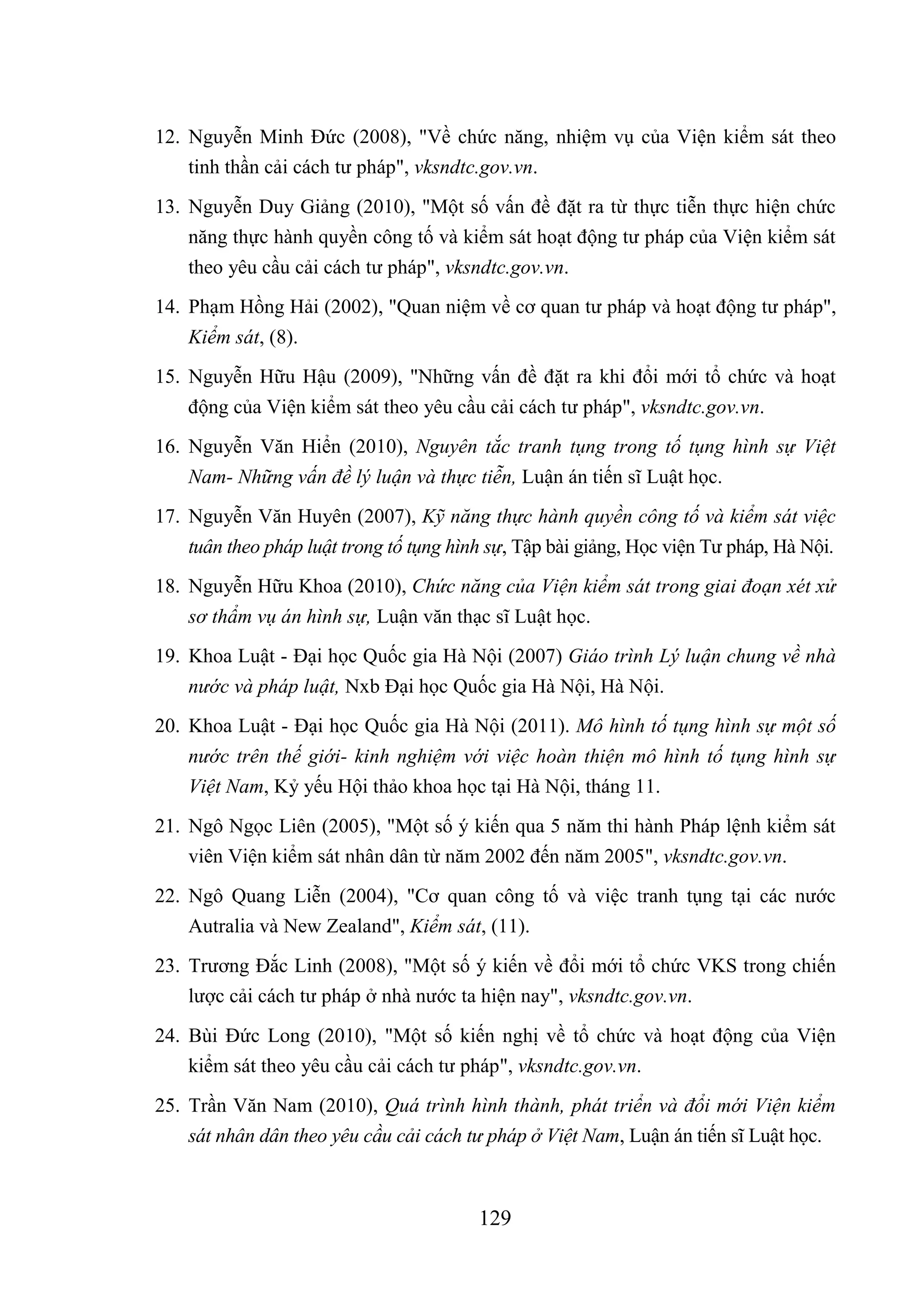 129
12. Nguyễn Minh Đức (2008), "Về chức năng, nhiệm vụ của Viện kiểm sát theo
tinh thần cải cách tư pháp", vksndtc.gov.vn.
13. Nguyễn Duy Giảng (2010), "Một số vấn đề đặt ra từ thực tiễn thực hiện chức
năng thực hành quyền công tố và kiểm sát hoạt động tư pháp của Viện kiểm sát
theo yêu cầu cải cách tư pháp", vksndtc.gov.vn.
14. Phạm Hồng Hải (2002), "Quan niệm về cơ quan tư pháp và hoạt động tư pháp",
Kiểm sát, (8).
15. Nguyễn Hữu Hậu (2009), "Những vấn đề đặt ra khi đổi mới tổ chức và hoạt
động của Viện kiểm sát theo yêu cầu cải cách tư pháp", vksndtc.gov.vn.
16. Nguyễn Văn Hiển (2010), Nguyên tắc tranh tụng trong tố tụng hình sự Việt
Nam- Những vấn đề lý luận và thực tiễn, Luận án tiến sĩ Luật học.
17. Nguyễn Văn Huyên (2007), Kỹ năng thực hành quyền công tố và kiểm sát việc
tuân theo pháp luật trong tố tụng hình sự, Tập bài giảng, Học viện Tư pháp, Hà Nội.
18. Nguyễn Hữu Khoa (2010), Chức năng của Viện kiểm sát trong giai đoạn xét xử
sơ thẩm vụ án hình sự, Luận văn thạc sĩ Luật học.
19. Khoa Luật - Đại học Quốc gia Hà Nội (2007) Giáo trình Lý luận chung về nhà
nước và pháp luật, Nxb Đại học Quốc gia Hà Nội, Hà Nội.
20. Khoa Luật - Đại học Quốc gia Hà Nội (2011). Mô hình tố tụng hình sự một số
nước trên thế giới- kinh nghiệm với việc hoàn thiện mô hình tố tụng hình sự
Việt Nam, Kỷ yếu Hội thảo khoa học tại Hà Nội, tháng 11.
21. Ngô Ngọc Liên (2005), "Một số ý kiến qua 5 năm thi hành Pháp lệnh kiểm sát
viên Viện kiểm sát nhân dân từ năm 2002 đến năm 2005", vksndtc.gov.vn.
22. Ngô Quang Liễn (2004), "Cơ quan công tố và việc tranh tụng tại các nước
Autralia và New Zealand", Kiểm sát, (11).
23. Trương Đắc Linh (2008), "Một số ý kiến về đổi mới tổ chức VKS trong chiến
lược cải cách tư pháp ở nhà nước ta hiện nay", vksndtc.gov.vn.
24. Bùi Đức Long (2010), "Một số kiến nghị về tổ chức và hoạt động của Viện
kiểm sát theo yêu cầu cải cách tư pháp", vksndtc.gov.vn.
25. Trần Văn Nam (2010), Quá trình hình thành, phát triển và đổi mới Viện kiểm
sát nhân dân theo yêu cầu cải cách tư pháp ở Việt Nam, Luận án tiến sĩ Luật học.
 