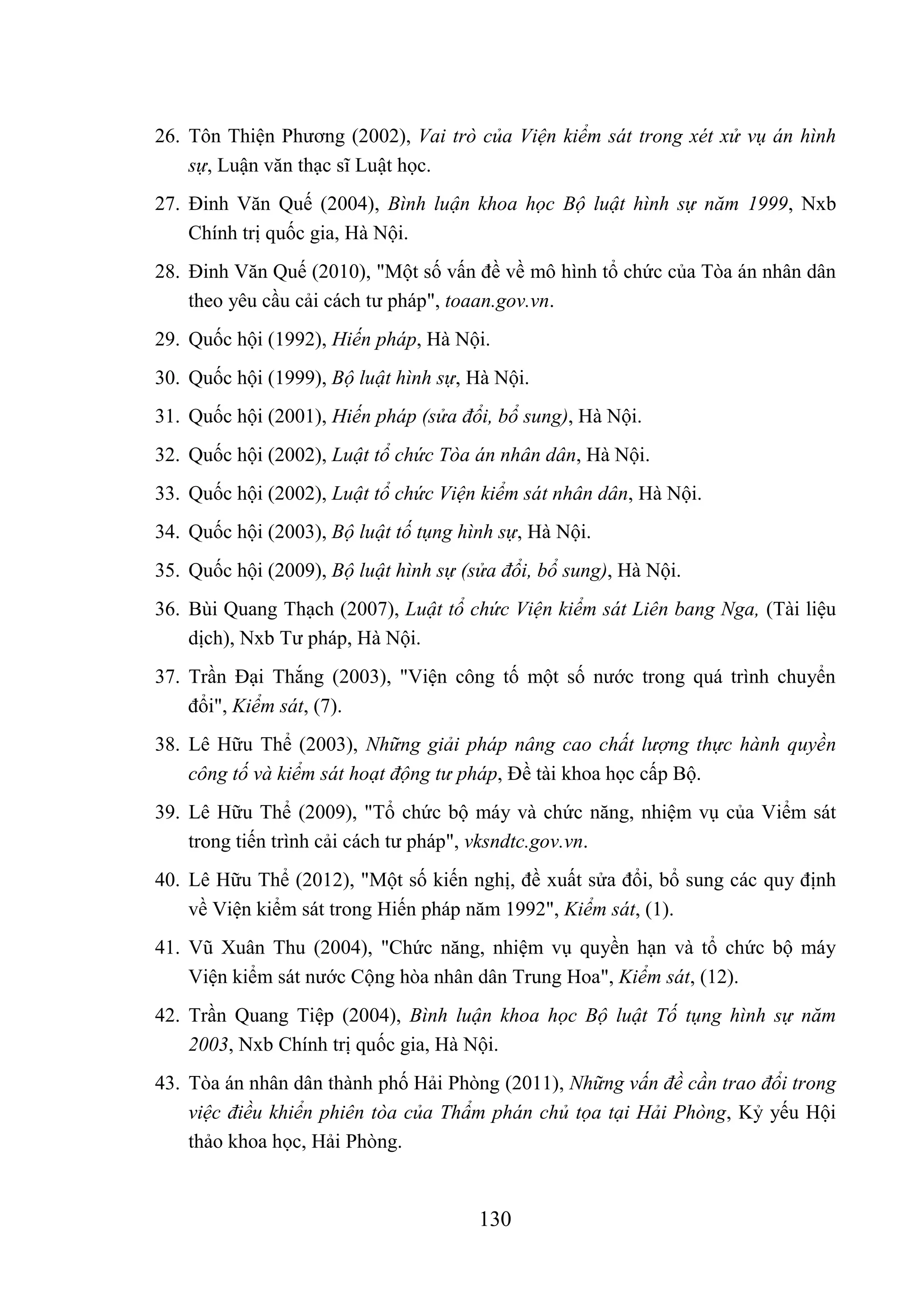130
26. Tôn Thiện Phương (2002), Vai trò của Viện kiểm sát trong xét xử vụ án hình
sự, Luận văn thạc sĩ Luật học.
27. Đinh Văn Quế (2004), Bình luận khoa học Bộ luật hình sự năm 1999, Nxb
Chính trị quốc gia, Hà Nội.
28. Đinh Văn Quế (2010), "Một số vấn đề về mô hình tổ chức của Tòa án nhân dân
theo yêu cầu cải cách tư pháp", toaan.gov.vn.
29. Quốc hội (1992), Hiến pháp, Hà Nội.
30. Quốc hội (1999), Bộ luật hình sự, Hà Nội.
31. Quốc hội (2001), Hiến pháp (sửa đổi, bổ sung), Hà Nội.
32. Quốc hội (2002), Luật tổ chức Tòa án nhân dân, Hà Nội.
33. Quốc hội (2002), Luật tổ chức Viện kiểm sát nhân dân, Hà Nội.
34. Quốc hội (2003), Bộ luật tố tụng hình sự, Hà Nội.
35. Quốc hội (2009), Bộ luật hình sự (sửa đổi, bổ sung), Hà Nội.
36. Bùi Quang Thạch (2007), Luật tổ chức Viện kiểm sát Liên bang Nga, (Tài liệu
dịch), Nxb Tư pháp, Hà Nội.
37. Trần Đại Thắng (2003), "Viện công tố một số nước trong quá trình chuyển
đổi", Kiểm sát, (7).
38. Lê Hữu Thể (2003), Những giải pháp nâng cao chất lượng thực hành quyền
công tố và kiểm sát hoạt động tư pháp, Đề tài khoa học cấp Bộ.
39. Lê Hữu Thể (2009), "Tổ chức bộ máy và chức năng, nhiệm vụ của Viểm sát
trong tiến trình cải cách tư pháp", vksndtc.gov.vn.
40. Lê Hữu Thể (2012), "Một số kiến nghị, đề xuất sửa đổi, bổ sung các quy định
về Viện kiểm sát trong Hiến pháp năm 1992", Kiểm sát, (1).
41. Vũ Xuân Thu (2004), "Chức năng, nhiệm vụ quyền hạn và tổ chức bộ máy
Viện kiểm sát nước Cộng hòa nhân dân Trung Hoa", Kiểm sát, (12).
42. Trần Quang Tiệp (2004), Bình luận khoa học Bộ luật Tố tụng hình sự năm
2003, Nxb Chính trị quốc gia, Hà Nội.
43. Tòa án nhân dân thành phố Hải Phòng (2011), Những vấn đề cần trao đổi trong
việc điều khiển phiên tòa của Thẩm phán chủ tọa tại Hải Phòng, Kỷ yếu Hội
thảo khoa học, Hải Phòng.
 