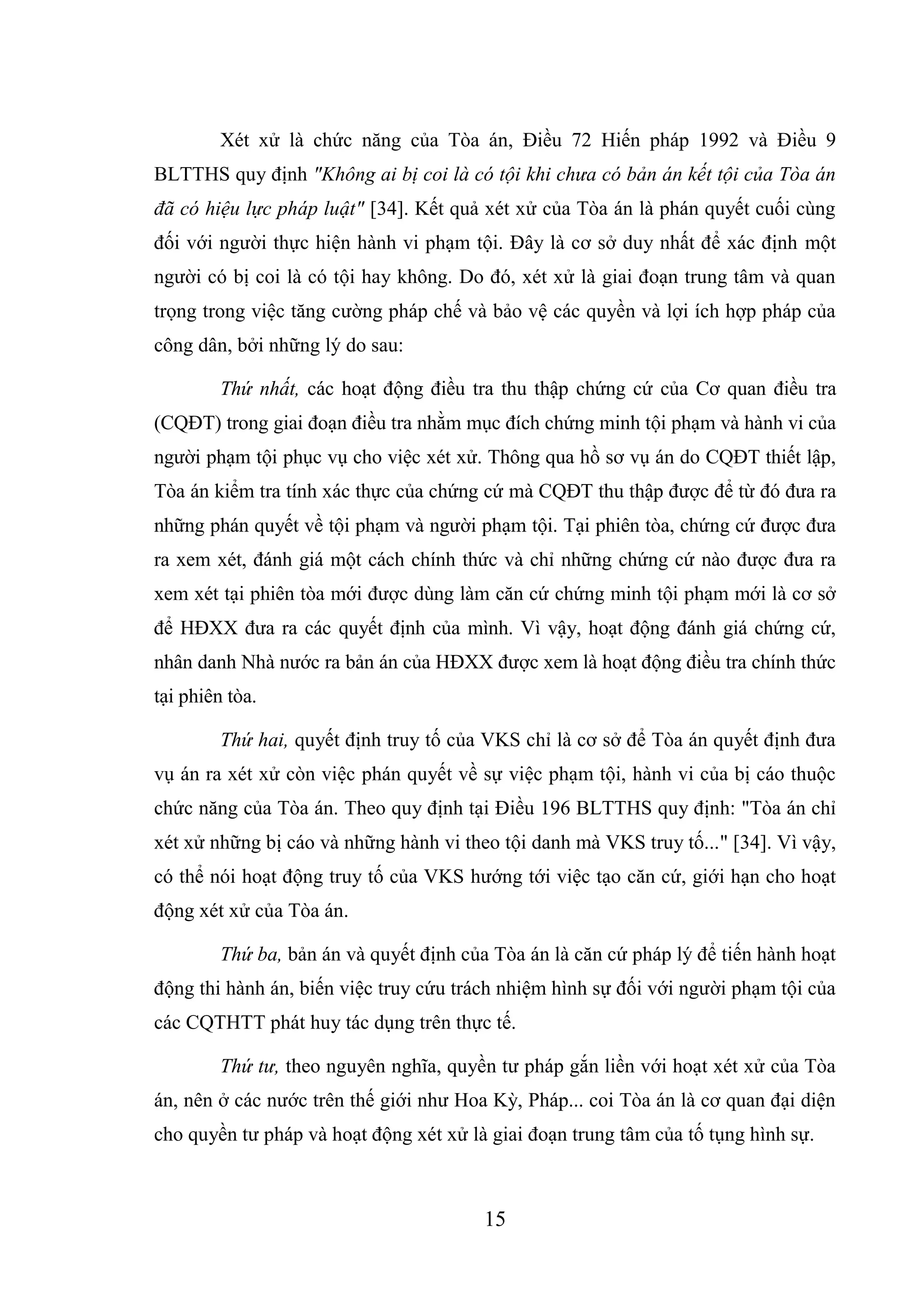 15
Xét xử là chức năng của Tòa án, Điều 72 Hiến pháp 1992 và Điều 9
BLTTHS quy định "Không ai bị coi là có tội khi chưa có bản án kết tội của Tòa án
đã có hiệu lực pháp luật" [34]. Kết quả xét xử của Tòa án là phán quyết cuối cùng
đối với người thực hiện hành vi phạm tội. Đây là cơ sở duy nhất để xác định một
người có bị coi là có tội hay không. Do đó, xét xử là giai đoạn trung tâm và quan
trọng trong việc tăng cường pháp chế và bảo vệ các quyền và lợi ích hợp pháp của
công dân, bởi những lý do sau:
Thứ nhất, các hoạt động điều tra thu thập chứng cứ của Cơ quan điều tra
(CQĐT) trong giai đoạn điều tra nhằm mục đích chứng minh tội phạm và hành vi của
người phạm tội phục vụ cho việc xét xử. Thông qua hồ sơ vụ án do CQĐT thiết lập,
Tòa án kiểm tra tính xác thực của chứng cứ mà CQĐT thu thập được để từ đó đưa ra
những phán quyết về tội phạm và người phạm tội. Tại phiên tòa, chứng cứ được đưa
ra xem xét, đánh giá một cách chính thức và chỉ những chứng cứ nào được đưa ra
xem xét tại phiên tòa mới được dùng làm căn cứ chứng minh tội phạm mới là cơ sở
để HĐXX đưa ra các quyết định của mình. Vì vậy, hoạt động đánh giá chứng cứ,
nhân danh Nhà nước ra bản án của HĐXX được xem là hoạt động điều tra chính thức
tại phiên tòa.
Thứ hai, quyết định truy tố của VKS chỉ là cơ sở để Tòa án quyết định đưa
vụ án ra xét xử còn việc phán quyết về sự việc phạm tội, hành vi của bị cáo thuộc
chức năng của Tòa án. Theo quy định tại Điều 196 BLTTHS quy định: "Tòa án chỉ
xét xử những bị cáo và những hành vi theo tội danh mà VKS truy tố..." [34]. Vì vậy,
có thể nói hoạt động truy tố của VKS hướng tới việc tạo căn cứ, giới hạn cho hoạt
động xét xử của Tòa án.
Thứ ba, bản án và quyết định của Tòa án là căn cứ pháp lý để tiến hành hoạt
động thi hành án, biến việc truy cứu trách nhiệm hình sự đối với người phạm tội của
các CQTHTT phát huy tác dụng trên thực tế.
Thứ tư, theo nguyên nghĩa, quyền tư pháp gắn liền với hoạt xét xử của Tòa
án, nên ở các nước trên thế giới như Hoa Kỳ, Pháp... coi Tòa án là cơ quan đại diện
cho quyền tư pháp và hoạt động xét xử là giai đoạn trung tâm của tố tụng hình sự.
 