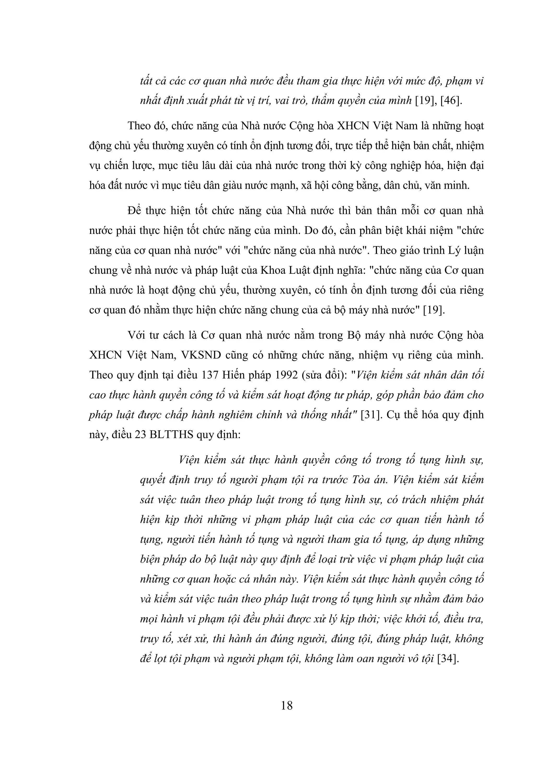 18
tất cả các cơ quan nhà nước đều tham gia thực hiện với mức độ, phạm vi
nhất định xuất phát từ vị trí, vai trò, thẩm quyền của mình [19], [46].
Theo đó, chức năng của Nhà nước Cộng hòa XHCN Việt Nam là những hoạt
động chủ yếu thường xuyên có tính ổn định tương đối, trực tiếp thể hiện bản chất, nhiệm
vụ chiến lược, mục tiêu lâu dài của nhà nước trong thời kỳ công nghiệp hóa, hiện đại
hóa đất nước vì mục tiêu dân giàu nước mạnh, xã hội công bằng, dân chủ, văn minh.
Để thực hiện tốt chức năng của Nhà nước thì bản thân mỗi cơ quan nhà
nước phải thực hiện tốt chức năng của mình. Do đó, cần phân biệt khái niệm "chức
năng của cơ quan nhà nước" với "chức năng của nhà nước". Theo giáo trình Lý luận
chung về nhà nước và pháp luật của Khoa Luật định nghĩa: "chức năng của Cơ quan
nhà nước là hoạt động chủ yếu, thường xuyên, có tính ổn định tương đối của riêng
cơ quan đó nhằm thực hiện chức năng chung của cả bộ máy nhà nước" [19].
Với tư cách là Cơ quan nhà nước nằm trong Bộ máy nhà nước Cộng hòa
XHCN Việt Nam, VKSND cũng có những chức năng, nhiệm vụ riêng của mình.
Theo quy định tại điều 137 Hiến pháp 1992 (sửa đổi): "Viện kiểm sát nhân dân tối
cao thực hành quyền công tố và kiểm sát hoạt động tư pháp, góp phần bảo đảm cho
pháp luật được chấp hành nghiêm chỉnh và thống nhất" [31]. Cụ thể hóa quy định
này, điều 23 BLTTHS quy định:
Viện kiểm sát thực hành quyền công tố trong tố tụng hình sự,
quyết định truy tố người phạm tội ra trước Tòa án. Viện kiểm sát kiểm
sát việc tuân theo pháp luật trong tố tụng hình sự, có trách nhiệm phát
hiện kịp thời những vi phạm pháp luật của các cơ quan tiến hành tố
tụng, người tiến hành tố tụng và người tham gia tố tụng, áp dụng những
biện pháp do bộ luật này quy định để loại trừ việc vi phạm pháp luật của
những cơ quan hoặc cá nhân này. Viện kiểm sát thực hành quyền công tố
và kiểm sát việc tuân theo pháp luật trong tố tụng hình sự nhằm đảm bảo
mọi hành vi phạm tội đều phải được xử lý kịp thời; việc khởi tố, điều tra,
truy tố, xét xử, thi hành án đúng người, đúng tội, đúng pháp luật, không
để lọt tội phạm và người phạm tội, không làm oan người vô tội [34].
 