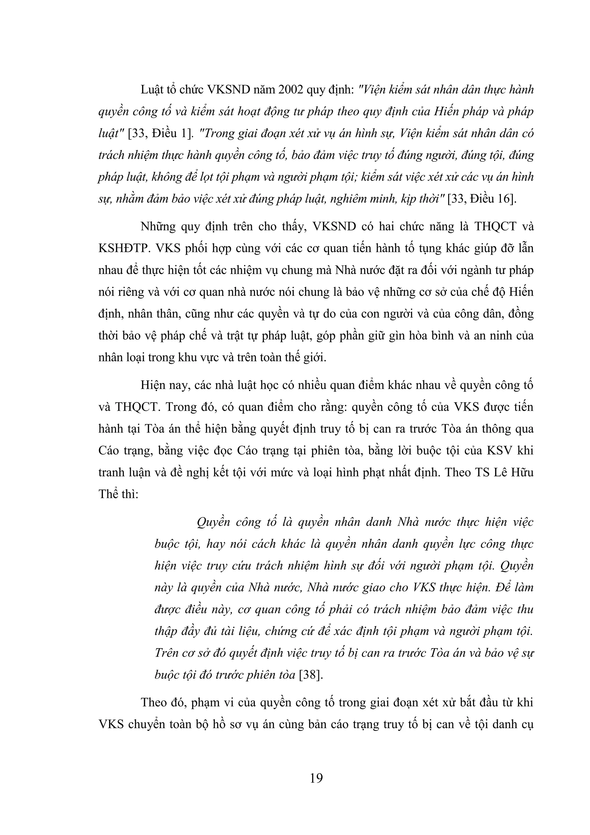 19
Luật tổ chức VKSND năm 2002 quy định: "Viện kiểm sát nhân dân thực hành
quyền công tố và kiểm sát hoạt động tư pháp theo quy định của Hiến pháp và pháp
luật" [33, Điều 1]. "Trong giai đoạn xét xử vụ án hình sự, Viện kiểm sát nhân dân có
trách nhiệm thực hành quyền công tố, bảo đảm việc truy tố đúng người, đúng tội, đúng
pháp luật, không để lọt tội phạm và người phạm tội; kiểm sát việc xét xử các vụ án hình
sự, nhằm đảm bảo việc xét xử đúng pháp luật, nghiêm minh, kịp thời" [33, Điều 16].
Những quy định trên cho thấy, VKSND có hai chức năng là THQCT và
KSHĐTP. VKS phối hợp cùng với các cơ quan tiến hành tố tụng khác giúp đỡ lẫn
nhau để thực hiện tốt các nhiệm vụ chung mà Nhà nước đặt ra đối với ngành tư pháp
nói riêng và với cơ quan nhà nước nói chung là bảo vệ những cơ sở của chế độ Hiến
định, nhân thân, cũng như các quyền và tự do của con người và của công dân, đồng
thời bảo vệ pháp chế và trật tự pháp luật, góp phần giữ gìn hòa bình và an ninh của
nhân loại trong khu vực và trên toàn thế giới.
Hiện nay, các nhà luật học có nhiều quan điểm khác nhau về quyền công tố
và THQCT. Trong đó, có quan điểm cho rằng: quyền công tố của VKS được tiến
hành tại Tòa án thể hiện bằng quyết định truy tố bị can ra trước Tòa án thông qua
Cáo trạng, bằng việc đọc Cáo trạng tại phiên tòa, bằng lời buộc tội của KSV khi
tranh luận và đề nghị kết tội với mức và loại hình phạt nhất định. Theo TS Lê Hữu
Thể thì:
Quyền công tố là quyền nhân danh Nhà nước thực hiện việc
buộc tội, hay nói cách khác là quyền nhân danh quyền lực công thực
hiện việc truy cứu trách nhiệm hình sự đối với người phạm tội. Quyền
này là quyền của Nhà nước, Nhà nước giao cho VKS thực hiện. Để làm
được điều này, cơ quan công tố phải có trách nhiệm bảo đảm việc thu
thập đầy đủ tài liệu, chứng cứ để xác định tội phạm và người phạm tội.
Trên cơ sở đó quyết định việc truy tố bị can ra trước Tòa án và bảo vệ sự
buộc tội đó trước phiên tòa [38].
Theo đó, phạm vi của quyền công tố trong giai đoạn xét xử bắt đầu từ khi
VKS chuyển toàn bộ hồ sơ vụ án cùng bản cáo trạng truy tố bị can về tội danh cụ
 