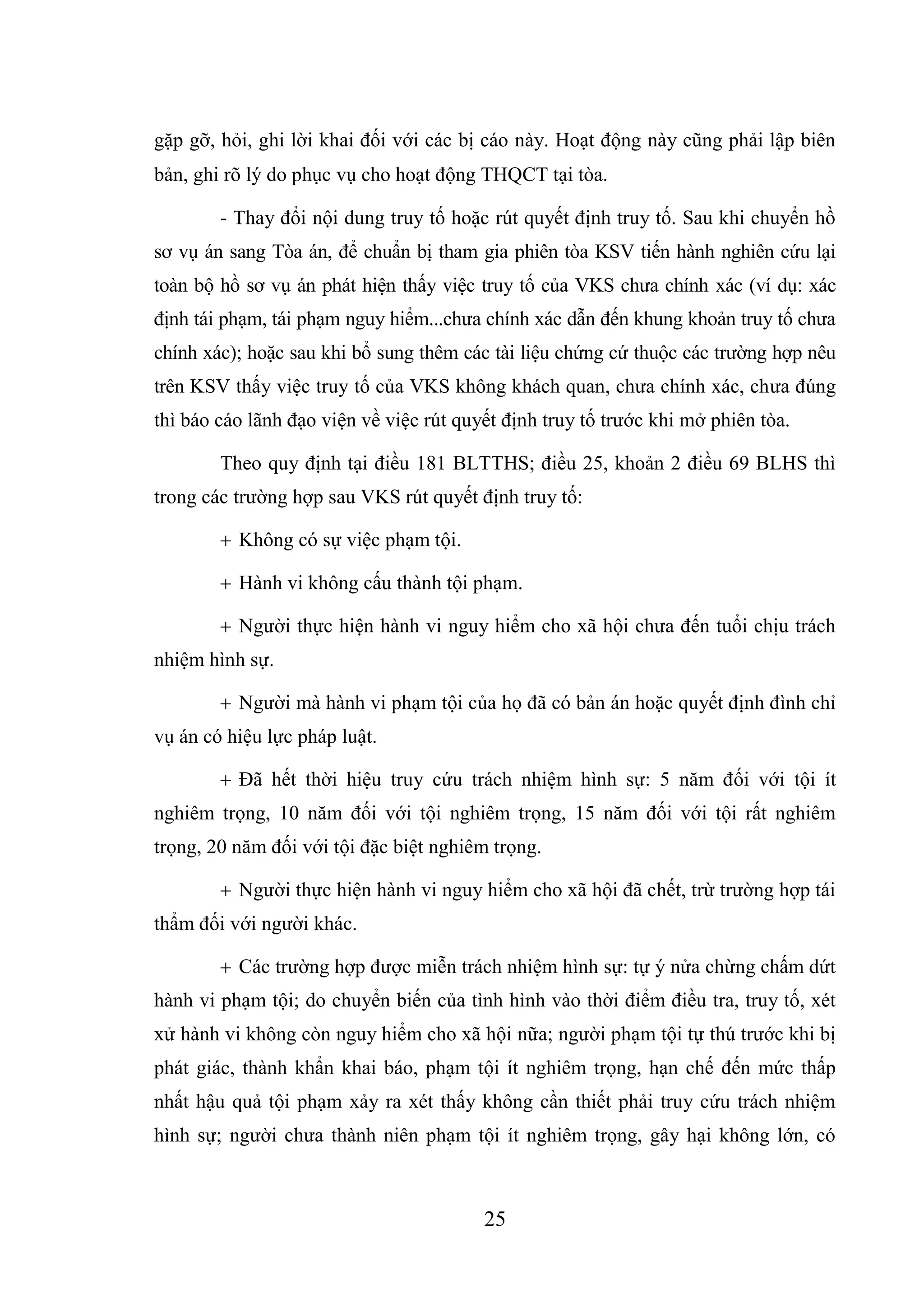 25
gặp gỡ, hỏi, ghi lời khai đối với các bị cáo này. Hoạt động này cũng phải lập biên
bản, ghi rõ lý do phục vụ cho hoạt động THQCT tại tòa.
- Thay đổi nội dung truy tố hoặc rút quyết định truy tố. Sau khi chuyển hồ
sơ vụ án sang Tòa án, để chuẩn bị tham gia phiên tòa KSV tiến hành nghiên cứu lại
toàn bộ hồ sơ vụ án phát hiện thấy việc truy tố của VKS chưa chính xác (ví dụ: xác
định tái phạm, tái phạm nguy hiểm...chưa chính xác dẫn đến khung khoản truy tố chưa
chính xác); hoặc sau khi bổ sung thêm các tài liệu chứng cứ thuộc các trường hợp nêu
trên KSV thấy việc truy tố của VKS không khách quan, chưa chính xác, chưa đúng
thì báo cáo lãnh đạo viện về việc rút quyết định truy tố trước khi mở phiên tòa.
Theo quy định tại điều 181 BLTTHS; điều 25, khoản 2 điều 69 BLHS thì
trong các trường hợp sau VKS rút quyết định truy tố:
 Không có sự việc phạm tội.
 Hành vi không cấu thành tội phạm.
 Người thực hiện hành vi nguy hiểm cho xã hội chưa đến tuổi chịu trách
nhiệm hình sự.
 Người mà hành vi phạm tội của họ đã có bản án hoặc quyết định đình chỉ
vụ án có hiệu lực pháp luật.
 Đã hết thời hiệu truy cứu trách nhiệm hình sự: 5 năm đối với tội ít
nghiêm trọng, 10 năm đối với tội nghiêm trọng, 15 năm đối với tội rất nghiêm
trọng, 20 năm đối với tội đặc biệt nghiêm trọng.
 Người thực hiện hành vi nguy hiểm cho xã hội đã chết, trừ trường hợp tái
thẩm đối với người khác.
 Các trường hợp được miễn trách nhiệm hình sự: tự ý nửa chừng chấm dứt
hành vi phạm tội; do chuyển biến của tình hình vào thời điểm điều tra, truy tố, xét
xử hành vi không còn nguy hiểm cho xã hội nữa; người phạm tội tự thú trước khi bị
phát giác, thành khẩn khai báo, phạm tội ít nghiêm trọng, hạn chế đến mức thấp
nhất hậu quả tội phạm xảy ra xét thấy không cần thiết phải truy cứu trách nhiệm
hình sự; người chưa thành niên phạm tội ít nghiêm trọng, gây hại không lớn, có
 
