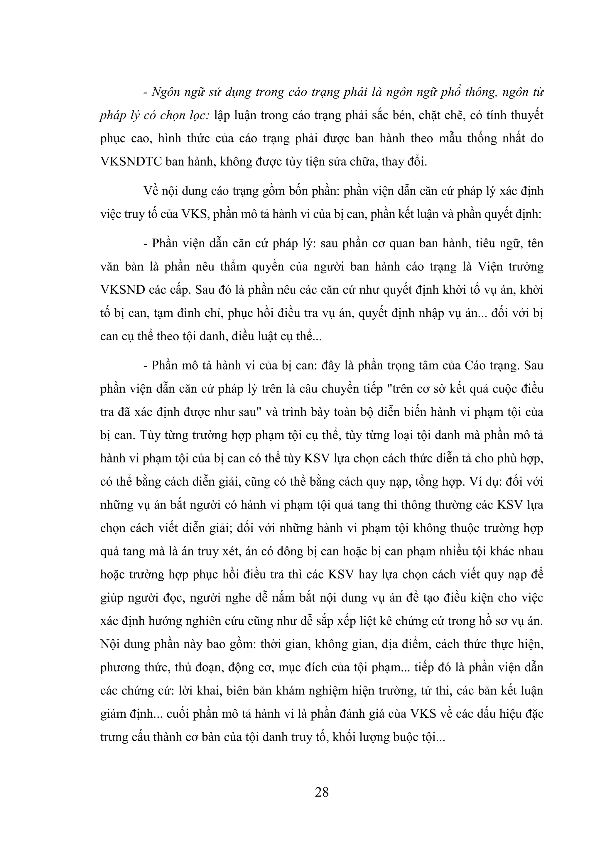 28
- Ngôn ngữ sử dụng trong cáo trạng phải là ngôn ngữ phổ thông, ngôn từ
pháp lý có chọn lọc: lập luận trong cáo trạng phải sắc bén, chặt chẽ, có tính thuyết
phục cao, hình thức của cáo trạng phải được ban hành theo mẫu thống nhất do
VKSNDTC ban hành, không được tùy tiện sửa chữa, thay đổi.
Về nội dung cáo trạng gồm bốn phần: phần viện dẫn căn cứ pháp lý xác định
việc truy tố của VKS, phần mô tả hành vi của bị can, phần kết luận và phần quyết định:
- Phần viện dẫn căn cứ pháp lý: sau phần cơ quan ban hành, tiêu ngữ, tên
văn bản là phần nêu thẩm quyền của người ban hành cáo trạng là Viện trưởng
VKSND các cấp. Sau đó là phần nêu các căn cứ như quyết định khởi tố vụ án, khởi
tố bị can, tạm đình chỉ, phục hồi điều tra vụ án, quyết định nhập vụ án... đối với bị
can cụ thể theo tội danh, điều luật cụ thể...
- Phần mô tả hành vi của bị can: đây là phần trọng tâm của Cáo trạng. Sau
phần viện dẫn căn cứ pháp lý trên là câu chuyển tiếp "trên cơ sở kết quả cuộc điều
tra đã xác định được như sau" và trình bày toàn bộ diễn biến hành vi phạm tội của
bị can. Tùy từng trường hợp phạm tội cụ thể, tùy từng loại tội danh mà phần mô tả
hành vi phạm tội của bị can có thể tùy KSV lựa chọn cách thức diễn tả cho phù hợp,
có thể bằng cách diễn giải, cũng có thể bằng cách quy nạp, tổng hợp. Ví dụ: đối với
những vụ án bắt người có hành vi phạm tội quả tang thì thông thường các KSV lựa
chọn cách viết diễn giải; đối với những hành vi phạm tội không thuộc trường hợp
quả tang mà là án truy xét, án có đông bị can hoặc bị can phạm nhiều tội khác nhau
hoặc trường hợp phục hồi điều tra thì các KSV hay lựa chọn cách viết quy nạp để
giúp người đọc, người nghe dễ nắm bắt nội dung vụ án để tạo điều kiện cho việc
xác định hướng nghiên cứu cũng như dễ sắp xếp liệt kê chứng cứ trong hồ sơ vụ án.
Nội dung phần này bao gồm: thời gian, không gian, địa điểm, cách thức thực hiện,
phương thức, thủ đoạn, động cơ, mục đích của tội phạm... tiếp đó là phần viện dẫn
các chứng cứ: lời khai, biên bản khám nghiệm hiện trường, tử thi, các bản kết luận
giám định... cuối phần mô tả hành vi là phần đánh giá của VKS về các dấu hiệu đặc
trưng cấu thành cơ bản của tội danh truy tố, khối lượng buộc tội...
 