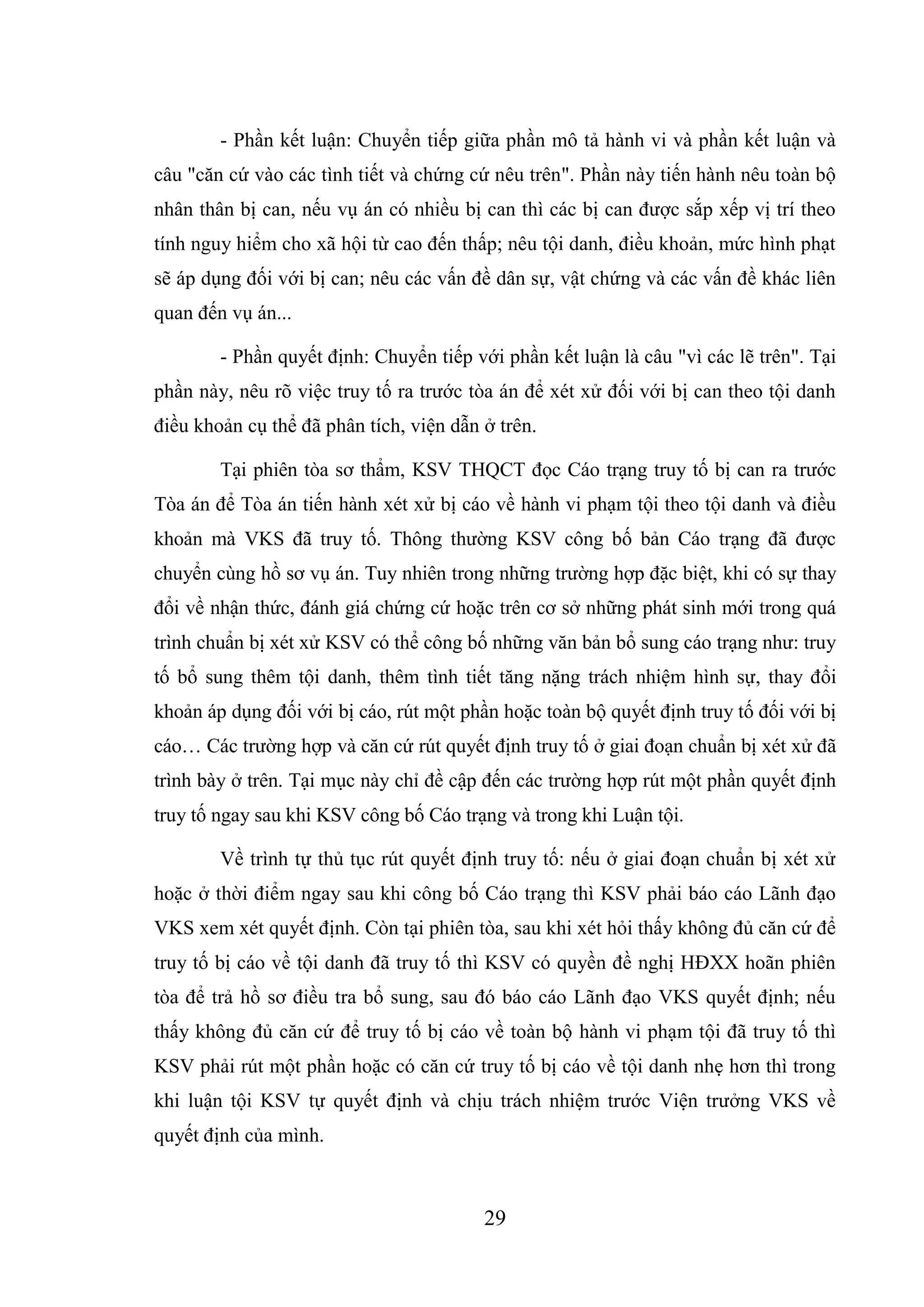 29
- Phần kết luận: Chuyển tiếp giữa phần mô tả hành vi và phần kết luận và
câu "căn cứ vào các tình tiết và chứng cứ nêu trên". Phần này tiến hành nêu toàn bộ
nhân thân bị can, nếu vụ án có nhiều bị can thì các bị can được sắp xếp vị trí theo
tính nguy hiểm cho xã hội từ cao đến thấp; nêu tội danh, điều khoản, mức hình phạt
sẽ áp dụng đối với bị can; nêu các vấn đề dân sự, vật chứng và các vấn đề khác liên
quan đến vụ án...
- Phần quyết định: Chuyển tiếp với phần kết luận là câu "vì các lẽ trên". Tại
phần này, nêu rõ việc truy tố ra trước tòa án để xét xử đối với bị can theo tội danh
điều khoản cụ thể đã phân tích, viện dẫn ở trên.
Tại phiên tòa sơ thẩm, KSV THQCT đọc Cáo trạng truy tố bị can ra trước
Tòa án để Tòa án tiến hành xét xử bị cáo về hành vi phạm tội theo tội danh và điều
khoản mà VKS đã truy tố. Thông thường KSV công bố bản Cáo trạng đã được
chuyển cùng hồ sơ vụ án. Tuy nhiên trong những trường hợp đặc biệt, khi có sự thay
đổi về nhận thức, đánh giá chứng cứ hoặc trên cơ sở những phát sinh mới trong quá
trình chuẩn bị xét xử KSV có thể công bố những văn bản bổ sung cáo trạng như: truy
tố bổ sung thêm tội danh, thêm tình tiết tăng nặng trách nhiệm hình sự, thay đổi
khoản áp dụng đối với bị cáo, rút một phần hoặc toàn bộ quyết định truy tố đối với bị
cáo… Các trường hợp và căn cứ rút quyết định truy tố ở giai đoạn chuẩn bị xét xử đã
trình bày ở trên. Tại mục này chỉ đề cập đến các trường hợp rút một phần quyết định
truy tố ngay sau khi KSV công bố Cáo trạng và trong khi Luận tội.
Về trình tự thủ tục rút quyết định truy tố: nếu ở giai đoạn chuẩn bị xét xử
hoặc ở thời điểm ngay sau khi công bố Cáo trạng thì KSV phải báo cáo Lãnh đạo
VKS xem xét quyết định. Còn tại phiên tòa, sau khi xét hỏi thấy không đủ căn cứ để
truy tố bị cáo về tội danh đã truy tố thì KSV có quyền đề nghị HĐXX hoãn phiên
tòa để trả hồ sơ điều tra bổ sung, sau đó báo cáo Lãnh đạo VKS quyết định; nếu
thấy không đủ căn cứ để truy tố bị cáo về toàn bộ hành vi phạm tội đã truy tố thì
KSV phải rút một phần hoặc có căn cứ truy tố bị cáo về tội danh nhẹ hơn thì trong
khi luận tội KSV tự quyết định và chịu trách nhiệm trước Viện trưởng VKS về
quyết định của mình.
 