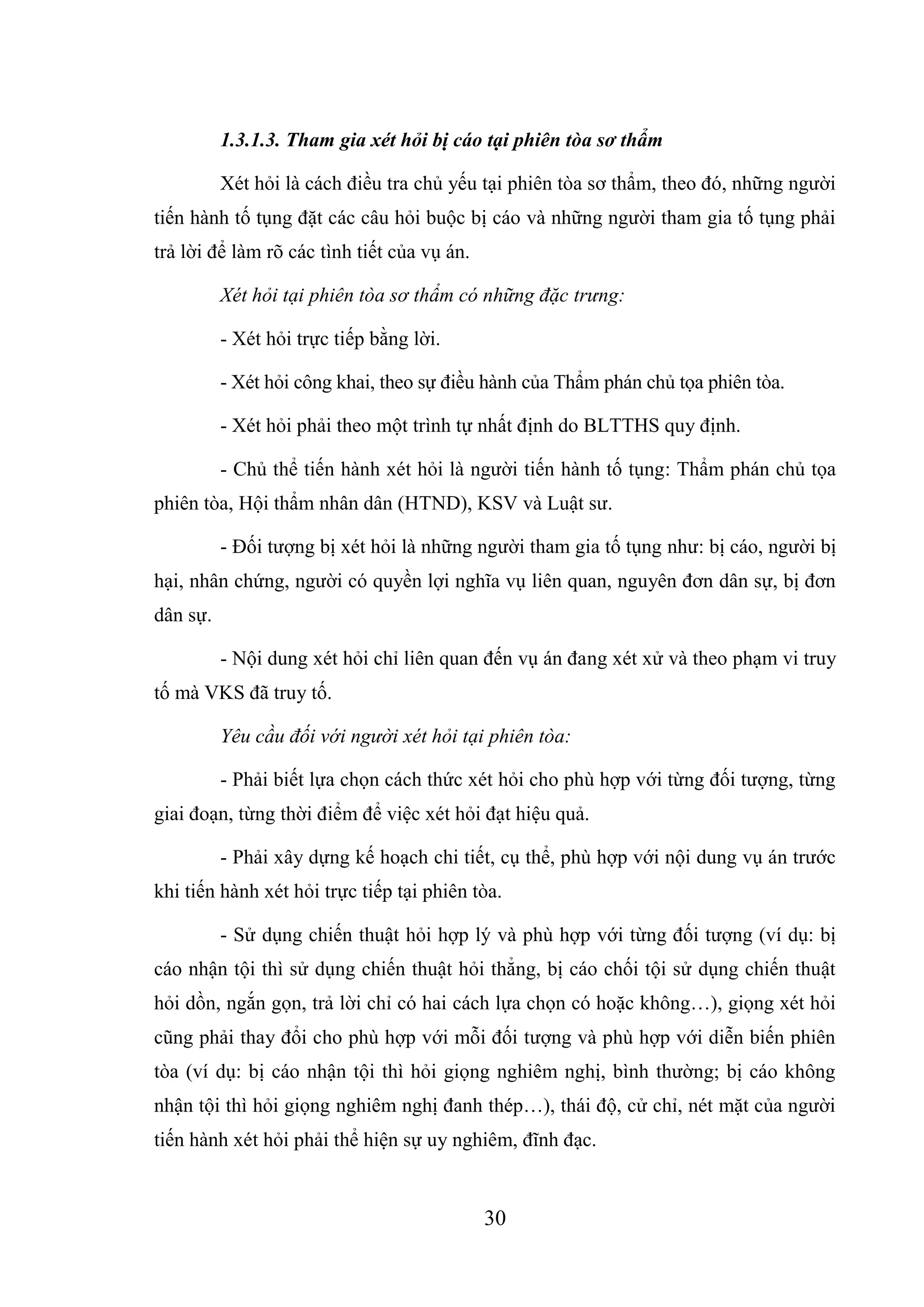 30
1.3.1.3. Tham gia xét hỏi bị cáo tại phiên tòa sơ thẩm
Xét hỏi là cách điều tra chủ yếu tại phiên tòa sơ thẩm, theo đó, những người
tiến hành tố tụng đặt các câu hỏi buộc bị cáo và những người tham gia tố tụng phải
trả lời để làm rõ các tình tiết của vụ án.
Xét hỏi tại phiên tòa sơ thẩm có những đặc trưng:
- Xét hỏi trực tiếp bằng lời.
- Xét hỏi công khai, theo sự điều hành của Thẩm phán chủ tọa phiên tòa.
- Xét hỏi phải theo một trình tự nhất định do BLTTHS quy định.
- Chủ thể tiến hành xét hỏi là người tiến hành tố tụng: Thẩm phán chủ tọa
phiên tòa, Hội thẩm nhân dân (HTND), KSV và Luật sư.
- Đối tượng bị xét hỏi là những người tham gia tố tụng như: bị cáo, người bị
hại, nhân chứng, người có quyền lợi nghĩa vụ liên quan, nguyên đơn dân sự, bị đơn
dân sự.
- Nội dung xét hỏi chỉ liên quan đến vụ án đang xét xử và theo phạm vi truy
tố mà VKS đã truy tố.
Yêu cầu đối với người xét hỏi tại phiên tòa:
- Phải biết lựa chọn cách thức xét hỏi cho phù hợp với từng đối tượng, từng
giai đoạn, từng thời điểm để việc xét hỏi đạt hiệu quả.
- Phải xây dựng kế hoạch chi tiết, cụ thể, phù hợp với nội dung vụ án trước
khi tiến hành xét hỏi trực tiếp tại phiên tòa.
- Sử dụng chiến thuật hỏi hợp lý và phù hợp với từng đối tượng (ví dụ: bị
cáo nhận tội thì sử dụng chiến thuật hỏi thẳng, bị cáo chối tội sử dụng chiến thuật
hỏi dồn, ngắn gọn, trả lời chỉ có hai cách lựa chọn có hoặc không…), giọng xét hỏi
cũng phải thay đổi cho phù hợp với mỗi đối tượng và phù hợp với diễn biến phiên
tòa (ví dụ: bị cáo nhận tội thì hỏi giọng nghiêm nghị, bình thường; bị cáo không
nhận tội thì hỏi giọng nghiêm nghị đanh thép…), thái độ, cử chỉ, nét mặt của người
tiến hành xét hỏi phải thể hiện sự uy nghiêm, đĩnh đạc.
 