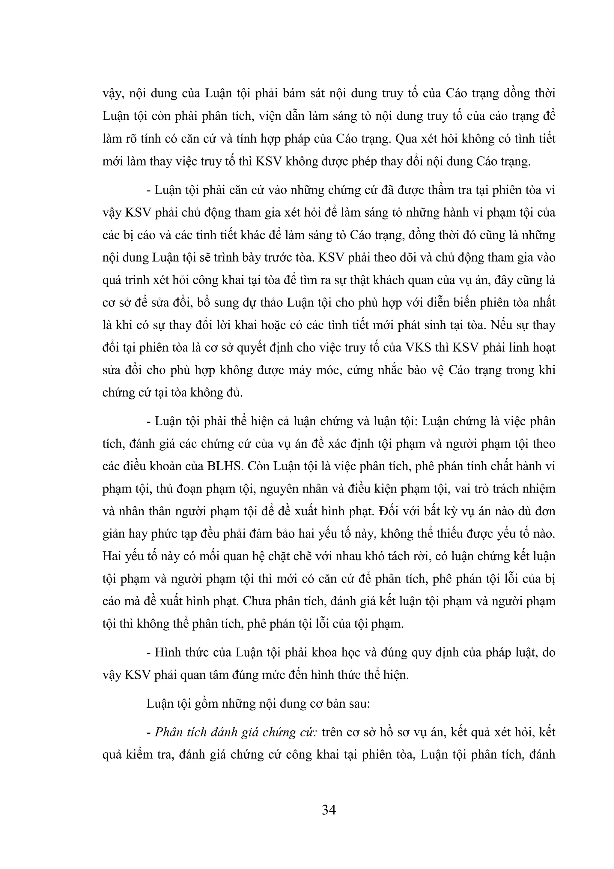 34
vậy, nội dung của Luận tội phải bám sát nội dung truy tố của Cáo trạng đồng thời
Luận tội còn phải phân tích, viện dẫn làm sáng tỏ nội dung truy tố của cáo trạng để
làm rõ tính có căn cứ và tính hợp pháp của Cáo trạng. Qua xét hỏi không có tình tiết
mới làm thay việc truy tố thì KSV không được phép thay đổi nội dung Cáo trạng.
- Luận tội phải căn cứ vào những chứng cứ đã được thẩm tra tại phiên tòa vì
vậy KSV phải chủ động tham gia xét hỏi để làm sáng tỏ những hành vi phạm tội của
các bị cáo và các tình tiết khác để làm sáng tỏ Cáo trạng, đồng thời đó cũng là những
nội dung Luận tội sẽ trình bày trước tòa. KSV phải theo dõi và chủ động tham gia vào
quá trình xét hỏi công khai tại tòa để tìm ra sự thật khách quan của vụ án, đây cũng là
cơ sở để sửa đổi, bổ sung dự thảo Luận tội cho phù hợp với diễn biến phiên tòa nhất
là khi có sự thay đổi lời khai hoặc có các tình tiết mới phát sinh tại tòa. Nếu sự thay
đổi tại phiên tòa là cơ sở quyết định cho việc truy tố của VKS thì KSV phải linh hoạt
sửa đổi cho phù hợp không được máy móc, cứng nhắc bảo vệ Cáo trạng trong khi
chứng cứ tại tòa không đủ.
- Luận tội phải thể hiện cả luận chứng và luận tội: Luận chứng là việc phân
tích, đánh giá các chứng cứ của vụ án để xác định tội phạm và người phạm tội theo
các điều khoản của BLHS. Còn Luận tội là việc phân tích, phê phán tính chất hành vi
phạm tội, thủ đoạn phạm tội, nguyên nhân và điều kiện phạm tội, vai trò trách nhiệm
và nhân thân người phạm tội để đề xuất hình phạt. Đối với bất kỳ vụ án nào dù đơn
giản hay phức tạp đều phải đảm bảo hai yếu tố này, không thể thiếu được yếu tố nào.
Hai yếu tố này có mối quan hệ chặt chẽ với nhau khó tách rời, có luận chứng kết luận
tội phạm và người phạm tội thì mới có căn cứ để phân tích, phê phán tội lỗi của bị
cáo mà đề xuất hình phạt. Chưa phân tích, đánh giá kết luận tội phạm và người phạm
tội thì không thể phân tích, phê phán tội lỗi của tội phạm.
- Hình thức của Luận tội phải khoa học và đúng quy định của pháp luật, do
vậy KSV phải quan tâm đúng mức đến hình thức thể hiện.
Luận tội gồm những nội dung cơ bản sau:
- Phân tích đánh giá chứng cứ: trên cơ sở hồ sơ vụ án, kết quả xét hỏi, kết
quả kiểm tra, đánh giá chứng cứ công khai tại phiên tòa, Luận tội phân tích, đánh
 