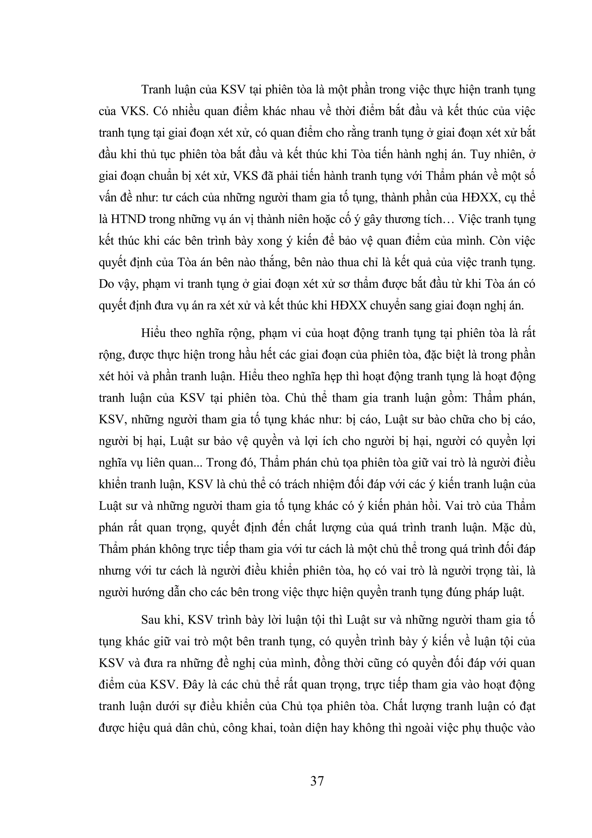 37
Tranh luận của KSV tại phiên tòa là một phần trong việc thực hiện tranh tụng
của VKS. Có nhiều quan điểm khác nhau về thời điểm bắt đầu và kết thúc của việc
tranh tụng tại giai đoạn xét xử, có quan điểm cho rằng tranh tụng ở giai đoạn xét xử bắt
đầu khi thủ tục phiên tòa bắt đầu và kết thúc khi Tòa tiến hành nghị án. Tuy nhiên, ở
giai đoạn chuẩn bị xét xử, VKS đã phải tiến hành tranh tụng với Thẩm phán về một số
vấn đề như: tư cách của những người tham gia tố tụng, thành phần của HĐXX, cụ thể
là HTND trong những vụ án vị thành niên hoặc cố ý gây thương tích… Việc tranh tụng
kết thúc khi các bên trình bày xong ý kiến để bảo vệ quan điểm của mình. Còn việc
quyết định của Tòa án bên nào thắng, bên nào thua chỉ là kết quả của việc tranh tụng.
Do vậy, phạm vi tranh tụng ở giai đoạn xét xử sơ thẩm được bắt đầu từ khi Tòa án có
quyết định đưa vụ án ra xét xử và kết thúc khi HĐXX chuyển sang giai đoạn nghị án.
Hiểu theo nghĩa rộng, phạm vi của hoạt động tranh tụng tại phiên tòa là rất
rộng, được thực hiện trong hầu hết các giai đoạn của phiên tòa, đặc biệt là trong phần
xét hỏi và phần tranh luận. Hiểu theo nghĩa hẹp thì hoạt động tranh tụng là hoạt động
tranh luận của KSV tại phiên tòa. Chủ thể tham gia tranh luận gồm: Thẩm phán,
KSV, những người tham gia tố tụng khác như: bị cáo, Luật sư bào chữa cho bị cáo,
người bị hại, Luật sư bảo vệ quyền và lợi ích cho người bị hại, người có quyền lợi
nghĩa vụ liên quan... Trong đó, Thẩm phán chủ tọa phiên tòa giữ vai trò là người điều
khiển tranh luận, KSV là chủ thể có trách nhiệm đối đáp với các ý kiến tranh luận của
Luật sư và những người tham gia tố tụng khác có ý kiến phản hồi. Vai trò của Thẩm
phán rất quan trọng, quyết định đến chất lượng của quá trình tranh luận. Mặc dù,
Thẩm phán không trực tiếp tham gia với tư cách là một chủ thể trong quá trình đối đáp
nhưng với tư cách là người điều khiển phiên tòa, họ có vai trò là người trọng tài, là
người hướng dẫn cho các bên trong việc thực hiện quyền tranh tụng đúng pháp luật.
Sau khi, KSV trình bày lời luận tội thì Luật sư và những người tham gia tố
tụng khác giữ vai trò một bên tranh tụng, có quyền trình bày ý kiến về luận tội của
KSV và đưa ra những đề nghị của mình, đồng thời cũng có quyền đối đáp với quan
điểm của KSV. Đây là các chủ thể rất quan trọng, trực tiếp tham gia vào hoạt động
tranh luận dưới sự điều khiển của Chủ tọa phiên tòa. Chất lượng tranh luận có đạt
được hiệu quả dân chủ, công khai, toàn diện hay không thì ngoài việc phụ thuộc vào
 