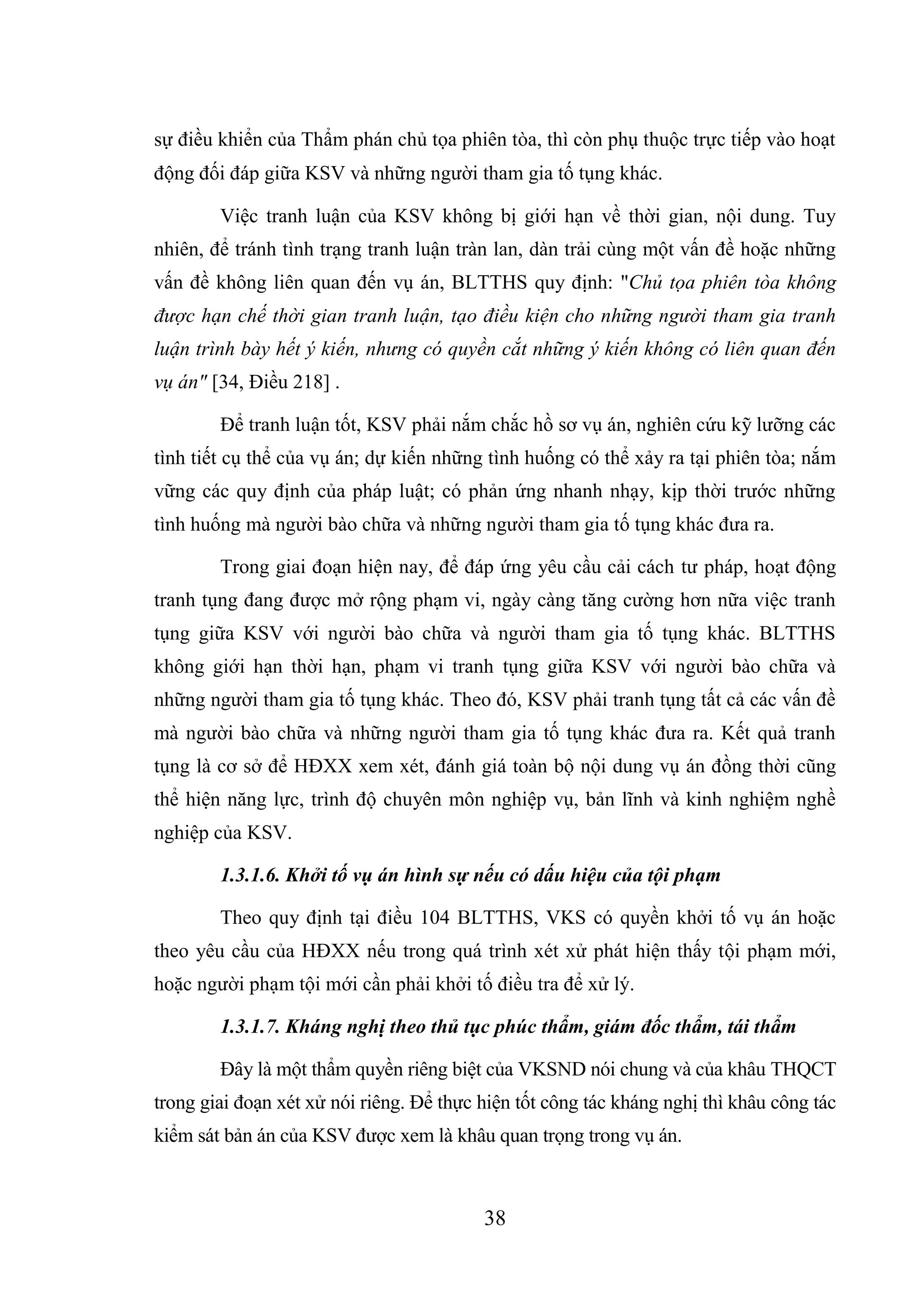 38
sự điều khiển của Thẩm phán chủ tọa phiên tòa, thì còn phụ thuộc trực tiếp vào hoạt
động đối đáp giữa KSV và những người tham gia tố tụng khác.
Việc tranh luận của KSV không bị giới hạn về thời gian, nội dung. Tuy
nhiên, để tránh tình trạng tranh luận tràn lan, dàn trải cùng một vấn đề hoặc những
vấn đề không liên quan đến vụ án, BLTTHS quy định: "Chủ tọa phiên tòa không
được hạn chế thời gian tranh luận, tạo điều kiện cho những người tham gia tranh
luận trình bày hết ý kiến, nhưng có quyền cắt những ý kiến không có liên quan đến
vụ án" [34, Điều 218] .
Để tranh luận tốt, KSV phải nắm chắc hồ sơ vụ án, nghiên cứu kỹ lưỡng các
tình tiết cụ thể của vụ án; dự kiến những tình huống có thể xảy ra tại phiên tòa; nắm
vững các quy định của pháp luật; có phản ứng nhanh nhạy, kịp thời trước những
tình huống mà người bào chữa và những người tham gia tố tụng khác đưa ra.
Trong giai đoạn hiện nay, để đáp ứng yêu cầu cải cách tư pháp, hoạt động
tranh tụng đang được mở rộng phạm vi, ngày càng tăng cường hơn nữa việc tranh
tụng giữa KSV với người bào chữa và người tham gia tố tụng khác. BLTTHS
không giới hạn thời hạn, phạm vi tranh tụng giữa KSV với người bào chữa và
những người tham gia tố tụng khác. Theo đó, KSV phải tranh tụng tất cả các vấn đề
mà người bào chữa và những người tham gia tố tụng khác đưa ra. Kết quả tranh
tụng là cơ sở để HĐXX xem xét, đánh giá toàn bộ nội dung vụ án đồng thời cũng
thể hiện năng lực, trình độ chuyên môn nghiệp vụ, bản lĩnh và kinh nghiệm nghề
nghiệp của KSV.
1.3.1.6. Khởi tố vụ án hình sự nếu có dấu hiệu của tội phạm
Theo quy định tại điều 104 BLTTHS, VKS có quyền khởi tố vụ án hoặc
theo yêu cầu của HĐXX nếu trong quá trình xét xử phát hiện thấy tội phạm mới,
hoặc người phạm tội mới cần phải khởi tố điều tra để xử lý.
1.3.1.7. Kháng nghị theo thủ tục phúc thẩm, giám đốc thẩm, tái thẩm
Đây là một thẩm quyền riêng biệt của VKSND nói chung và của khâu THQCT
trong giai đoạn xét xử nói riêng. Để thực hiện tốt công tác kháng nghị thì khâu công tác
kiểm sát bản án của KSV được xem là khâu quan trọng trong vụ án.
 