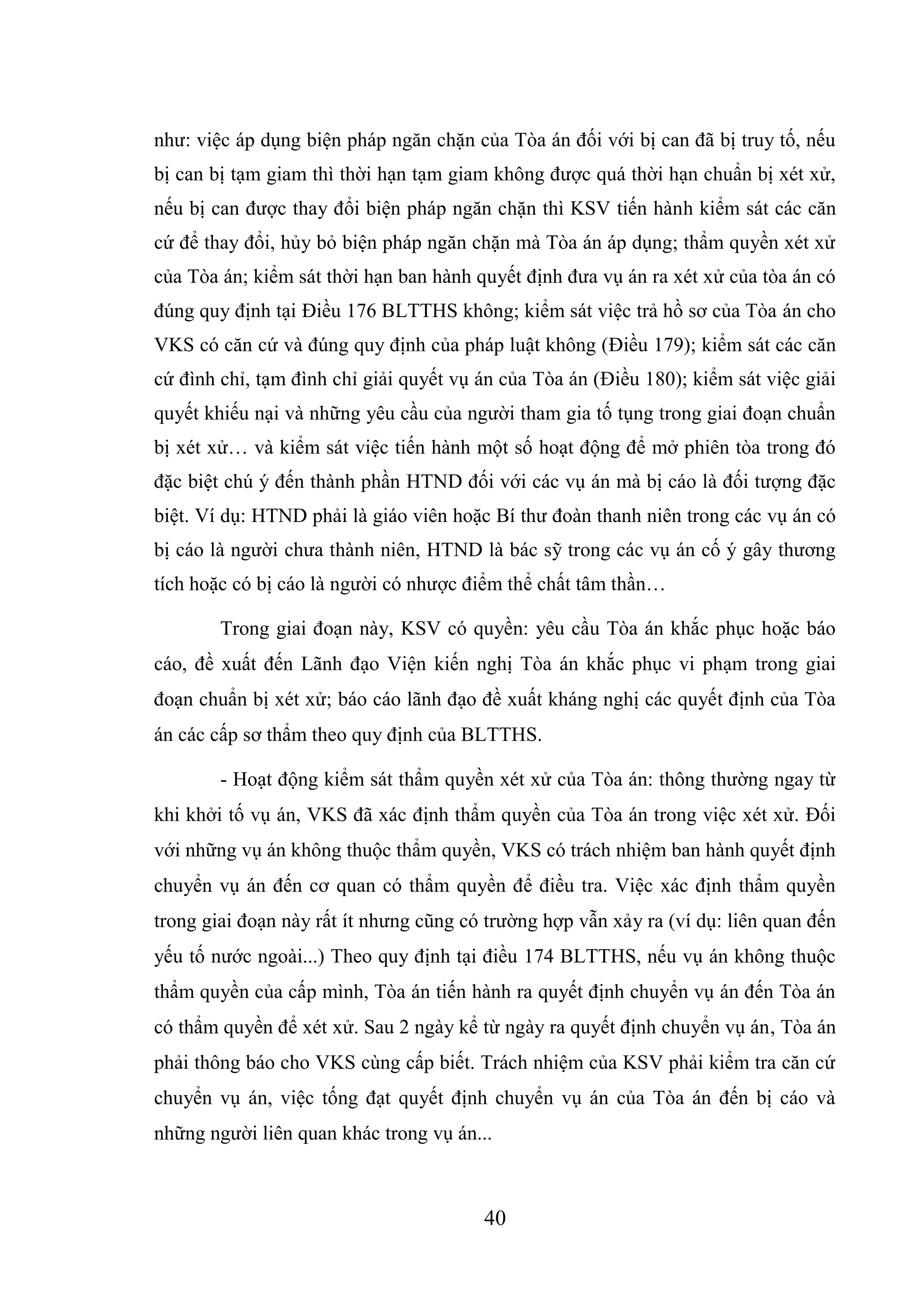 40
như: việc áp dụng biện pháp ngăn chặn của Tòa án đối với bị can đã bị truy tố, nếu
bị can bị tạm giam thì thời hạn tạm giam không được quá thời hạn chuẩn bị xét xử,
nếu bị can được thay đổi biện pháp ngăn chặn thì KSV tiến hành kiểm sát các căn
cứ để thay đổi, hủy bỏ biện pháp ngăn chặn mà Tòa án áp dụng; thẩm quyền xét xử
của Tòa án; kiểm sát thời hạn ban hành quyết định đưa vụ án ra xét xử của tòa án có
đúng quy định tại Điều 176 BLTTHS không; kiểm sát việc trả hồ sơ của Tòa án cho
VKS có căn cứ và đúng quy định của pháp luật không (Điều 179); kiểm sát các căn
cứ đình chỉ, tạm đình chỉ giải quyết vụ án của Tòa án (Điều 180); kiểm sát việc giải
quyết khiếu nại và những yêu cầu của người tham gia tố tụng trong giai đoạn chuẩn
bị xét xử… và kiểm sát việc tiến hành một số hoạt động để mở phiên tòa trong đó
đặc biệt chú ý đến thành phần HTND đối với các vụ án mà bị cáo là đối tượng đặc
biệt. Ví dụ: HTND phải là giáo viên hoặc Bí thư đoàn thanh niên trong các vụ án có
bị cáo là người chưa thành niên, HTND là bác sỹ trong các vụ án cố ý gây thương
tích hoặc có bị cáo là người có nhược điểm thể chất tâm thần…
Trong giai đoạn này, KSV có quyền: yêu cầu Tòa án khắc phục hoặc báo
cáo, đề xuất đến Lãnh đạo Viện kiến nghị Tòa án khắc phục vi phạm trong giai
đoạn chuẩn bị xét xử; báo cáo lãnh đạo đề xuất kháng nghị các quyết định của Tòa
án các cấp sơ thẩm theo quy định của BLTTHS.
- Hoạt động kiểm sát thẩm quyền xét xử của Tòa án: thông thường ngay từ
khi khởi tố vụ án, VKS đã xác định thẩm quyền của Tòa án trong việc xét xử. Đối
với những vụ án không thuộc thẩm quyền, VKS có trách nhiệm ban hành quyết định
chuyển vụ án đến cơ quan có thẩm quyền để điều tra. Việc xác định thẩm quyền
trong giai đoạn này rất ít nhưng cũng có trường hợp vẫn xảy ra (ví dụ: liên quan đến
yếu tố nước ngoài...) Theo quy định tại điều 174 BLTTHS, nếu vụ án không thuộc
thẩm quyền của cấp mình, Tòa án tiến hành ra quyết định chuyển vụ án đến Tòa án
có thẩm quyền để xét xử. Sau 2 ngày kể từ ngày ra quyết định chuyển vụ án, Tòa án
phải thông báo cho VKS cùng cấp biết. Trách nhiệm của KSV phải kiểm tra căn cứ
chuyển vụ án, việc tống đạt quyết định chuyển vụ án của Tòa án đến bị cáo và
những người liên quan khác trong vụ án...
 
