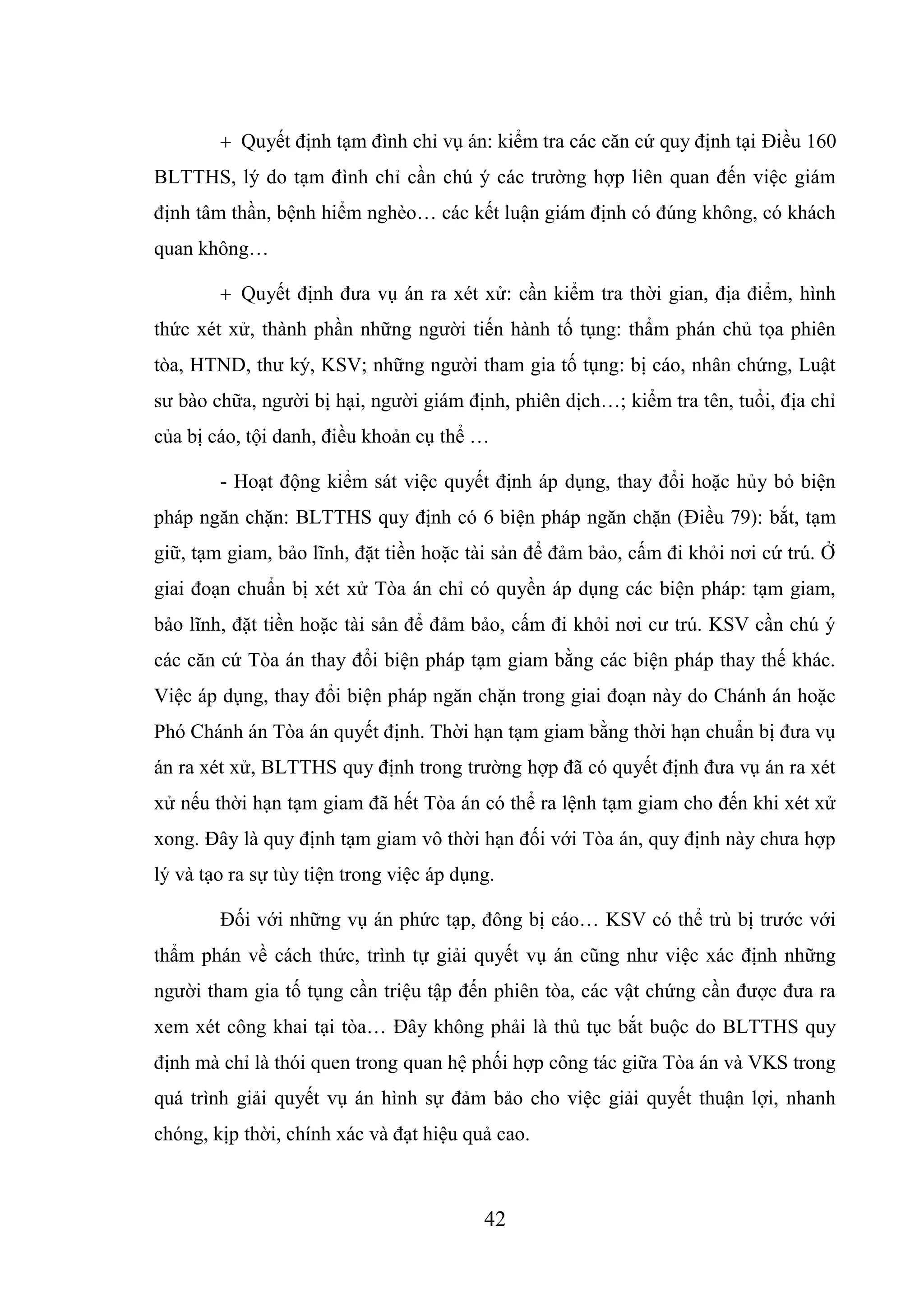 42
 Quyết định tạm đình chỉ vụ án: kiểm tra các căn cứ quy định tại Điều 160
BLTTHS, lý do tạm đình chỉ cần chú ý các trường hợp liên quan đến việc giám
định tâm thần, bệnh hiểm nghèo… các kết luận giám định có đúng không, có khách
quan không…
 Quyết định đưa vụ án ra xét xử: cần kiểm tra thời gian, địa điểm, hình
thức xét xử, thành phần những người tiến hành tố tụng: thẩm phán chủ tọa phiên
tòa, HTND, thư ký, KSV; những người tham gia tố tụng: bị cáo, nhân chứng, Luật
sư bào chữa, người bị hại, người giám định, phiên dịch…; kiểm tra tên, tuổi, địa chỉ
của bị cáo, tội danh, điều khoản cụ thể …
- Hoạt động kiểm sát việc quyết định áp dụng, thay đổi hoặc hủy bỏ biện
pháp ngăn chặn: BLTTHS quy định có 6 biện pháp ngăn chặn (Điều 79): bắt, tạm
giữ, tạm giam, bảo lĩnh, đặt tiền hoặc tài sản để đảm bảo, cấm đi khỏi nơi cứ trú. Ở
giai đoạn chuẩn bị xét xử Tòa án chỉ có quyền áp dụng các biện pháp: tạm giam,
bảo lĩnh, đặt tiền hoặc tài sản để đảm bảo, cấm đi khỏi nơi cư trú. KSV cần chú ý
các căn cứ Tòa án thay đổi biện pháp tạm giam bằng các biện pháp thay thế khác.
Việc áp dụng, thay đổi biện pháp ngăn chặn trong giai đoạn này do Chánh án hoặc
Phó Chánh án Tòa án quyết định. Thời hạn tạm giam bằng thời hạn chuẩn bị đưa vụ
án ra xét xử, BLTTHS quy định trong trường hợp đã có quyết định đưa vụ án ra xét
xử nếu thời hạn tạm giam đã hết Tòa án có thể ra lệnh tạm giam cho đến khi xét xử
xong. Đây là quy định tạm giam vô thời hạn đối với Tòa án, quy định này chưa hợp
lý và tạo ra sự tùy tiện trong việc áp dụng.
Đối với những vụ án phức tạp, đông bị cáo… KSV có thể trù bị trước với
thẩm phán về cách thức, trình tự giải quyết vụ án cũng như việc xác định những
người tham gia tố tụng cần triệu tập đến phiên tòa, các vật chứng cần được đưa ra
xem xét công khai tại tòa… Đây không phải là thủ tục bắt buộc do BLTTHS quy
định mà chỉ là thói quen trong quan hệ phối hợp công tác giữa Tòa án và VKS trong
quá trình giải quyết vụ án hình sự đảm bảo cho việc giải quyết thuận lợi, nhanh
chóng, kịp thời, chính xác và đạt hiệu quả cao.
 