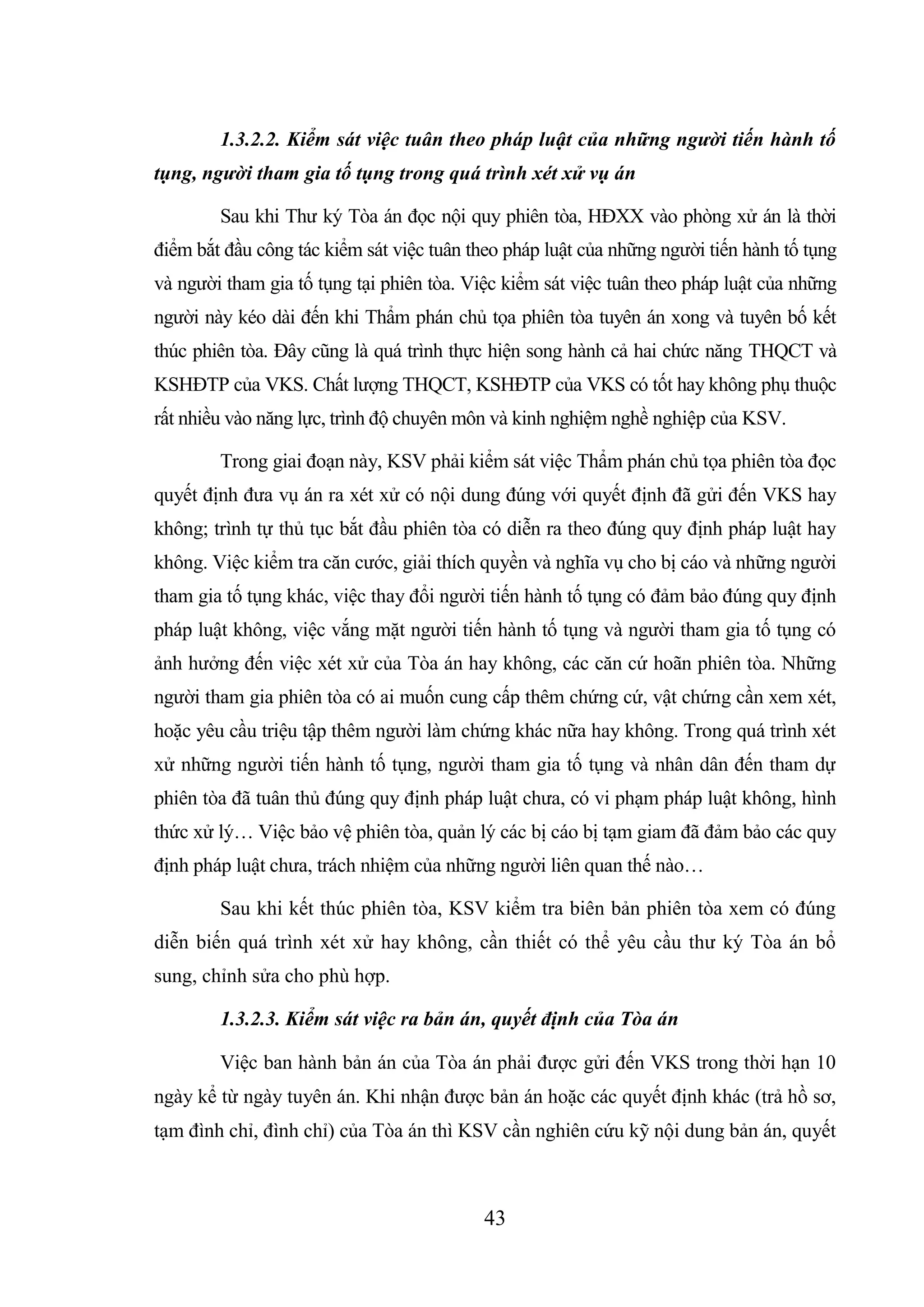 43
1.3.2.2. Kiểm sát việc tuân theo pháp luật của những người tiến hành tố
tụng, người tham gia tố tụng trong quá trình xét xử vụ án
Sau khi Thư ký Tòa án đọc nội quy phiên tòa, HĐXX vào phòng xử án là thời
điểm bắt đầu công tác kiểm sát việc tuân theo pháp luật của những người tiến hành tố tụng
và người tham gia tố tụng tại phiên tòa. Việc kiểm sát việc tuân theo pháp luật của những
người này kéo dài đến khi Thẩm phán chủ tọa phiên tòa tuyên án xong và tuyên bố kết
thúc phiên tòa. Đây cũng là quá trình thực hiện song hành cả hai chức năng THQCT và
KSHĐTP của VKS. Chất lượng THQCT, KSHĐTP của VKS có tốt hay không phụ thuộc
rất nhiều vào năng lực, trình độ chuyên môn và kinh nghiệm nghề nghiệp của KSV.
Trong giai đoạn này, KSV phải kiểm sát việc Thẩm phán chủ tọa phiên tòa đọc
quyết định đưa vụ án ra xét xử có nội dung đúng với quyết định đã gửi đến VKS hay
không; trình tự thủ tục bắt đầu phiên tòa có diễn ra theo đúng quy định pháp luật hay
không. Việc kiểm tra căn cước, giải thích quyền và nghĩa vụ cho bị cáo và những người
tham gia tố tụng khác, việc thay đổi người tiến hành tố tụng có đảm bảo đúng quy định
pháp luật không, việc vắng mặt người tiến hành tố tụng và người tham gia tố tụng có
ảnh hưởng đến việc xét xử của Tòa án hay không, các căn cứ hoãn phiên tòa. Những
người tham gia phiên tòa có ai muốn cung cấp thêm chứng cứ, vật chứng cần xem xét,
hoặc yêu cầu triệu tập thêm người làm chứng khác nữa hay không. Trong quá trình xét
xử những người tiến hành tố tụng, người tham gia tố tụng và nhân dân đến tham dự
phiên tòa đã tuân thủ đúng quy định pháp luật chưa, có vi phạm pháp luật không, hình
thức xử lý… Việc bảo vệ phiên tòa, quản lý các bị cáo bị tạm giam đã đảm bảo các quy
định pháp luật chưa, trách nhiệm của những người liên quan thế nào…
Sau khi kết thúc phiên tòa, KSV kiểm tra biên bản phiên tòa xem có đúng
diễn biến quá trình xét xử hay không, cần thiết có thể yêu cầu thư ký Tòa án bổ
sung, chỉnh sửa cho phù hợp.
1.3.2.3. Kiểm sát việc ra bản án, quyết định của Tòa án
Việc ban hành bản án của Tòa án phải được gửi đến VKS trong thời hạn 10
ngày kể từ ngày tuyên án. Khi nhận được bản án hoặc các quyết định khác (trả hồ sơ,
tạm đình chỉ, đình chỉ) của Tòa án thì KSV cần nghiên cứu kỹ nội dung bản án, quyết
 