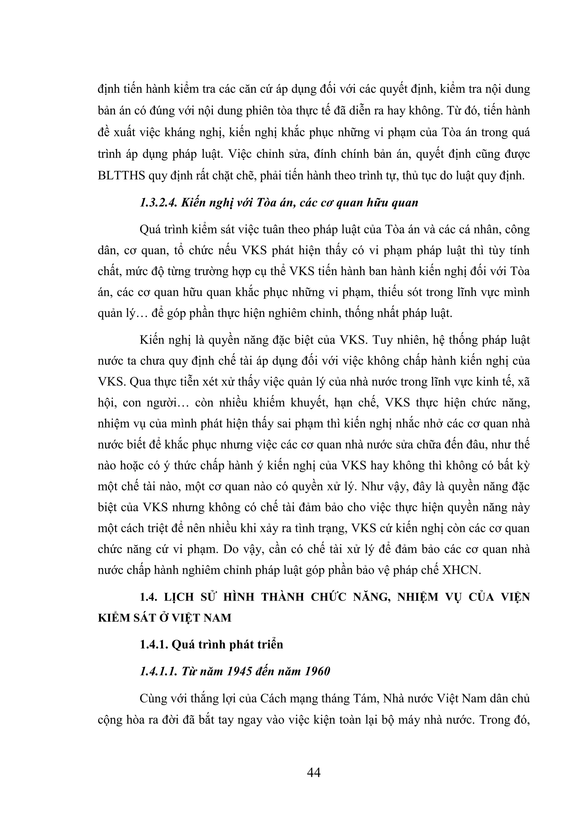 44
định tiến hành kiểm tra các căn cứ áp dụng đối với các quyết định, kiểm tra nội dung
bản án có đúng với nội dung phiên tòa thực tế đã diễn ra hay không. Từ đó, tiến hành
đề xuất việc kháng nghị, kiến nghị khắc phục những vi phạm của Tòa án trong quá
trình áp dụng pháp luật. Việc chỉnh sửa, đính chính bản án, quyết định cũng được
BLTTHS quy định rất chặt chẽ, phải tiến hành theo trình tự, thủ tục do luật quy định.
1.3.2.4. Kiến nghị với Tòa án, các cơ quan hữu quan
Quá trình kiểm sát việc tuân theo pháp luật của Tòa án và các cá nhân, công
dân, cơ quan, tổ chức nếu VKS phát hiện thấy có vi phạm pháp luật thì tùy tính
chất, mức độ từng trường hợp cụ thể VKS tiến hành ban hành kiến nghị đối với Tòa
án, các cơ quan hữu quan khắc phục những vi phạm, thiếu sót trong lĩnh vực mình
quản lý… để góp phần thực hiện nghiêm chỉnh, thống nhất pháp luật.
Kiến nghị là quyền năng đặc biệt của VKS. Tuy nhiên, hệ thống pháp luật
nước ta chưa quy định chế tài áp dụng đối với việc không chấp hành kiến nghị của
VKS. Qua thực tiễn xét xử thấy việc quản lý của nhà nước trong lĩnh vực kinh tế, xã
hội, con người… còn nhiều khiếm khuyết, hạn chế, VKS thực hiện chức năng,
nhiệm vụ của mình phát hiện thấy sai phạm thì kiến nghị nhắc nhở các cơ quan nhà
nước biết để khắc phục nhưng việc các cơ quan nhà nước sửa chữa đến đâu, như thế
nào hoặc có ý thức chấp hành ý kiến nghị của VKS hay không thì không có bất kỳ
một chế tài nào, một cơ quan nào có quyền xử lý. Như vậy, đây là quyền năng đặc
biệt của VKS nhưng không có chế tài đảm bảo cho việc thực hiện quyền năng này
một cách triệt để nên nhiều khi xảy ra tình trạng, VKS cứ kiến nghị còn các cơ quan
chức năng cứ vi phạm. Do vậy, cần có chế tài xử lý để đảm bảo các cơ quan nhà
nước chấp hành nghiêm chỉnh pháp luật góp phần bảo vệ pháp chế XHCN.
1.4. LỊCH SỬ HÌNH THÀNH CHỨC NĂNG, NHIỆM VỤ CỦA VIỆN
KIỂM SÁT Ở VIỆT NAM
1.4.1. Quá trình phát triển
1.4.1.1. Từ năm 1945 đến năm 1960
Cùng với thắng lợi của Cách mạng tháng Tám, Nhà nước Việt Nam dân chủ
cộng hòa ra đời đã bắt tay ngay vào việc kiện toàn lại bộ máy nhà nước. Trong đó,
 