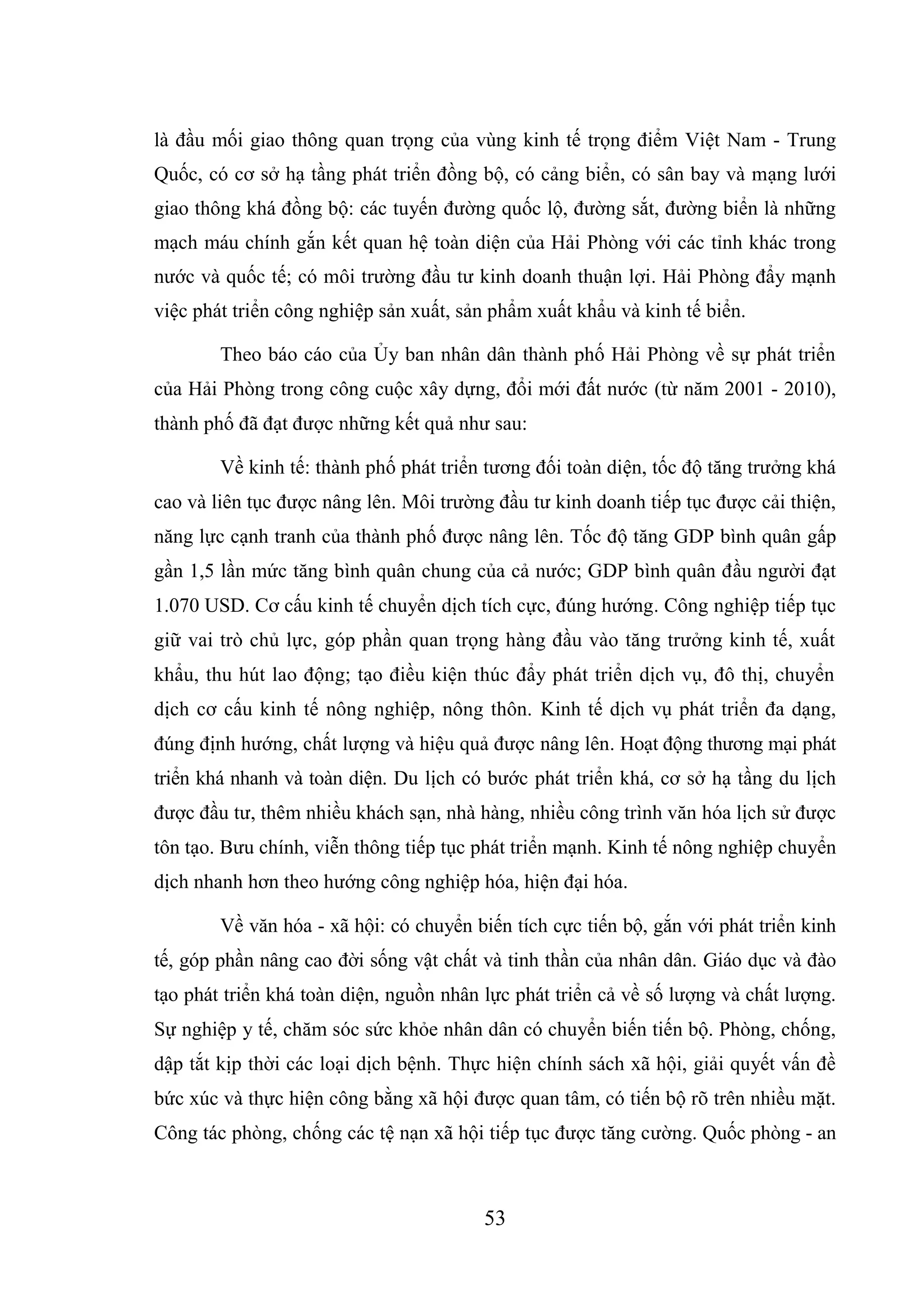 53
là đầu mối giao thông quan trọng của vùng kinh tế trọng điểm Việt Nam - Trung
Quốc, có cơ sở hạ tầng phát triển đồng bộ, có cảng biển, có sân bay và mạng lưới
giao thông khá đồng bộ: các tuyến đường quốc lộ, đường sắt, đường biển là những
mạch máu chính gắn kết quan hệ toàn diện của Hải Phòng với các tỉnh khác trong
nước và quốc tế; có môi trường đầu tư kinh doanh thuận lợi. Hải Phòng đẩy mạnh
việc phát triển công nghiệp sản xuất, sản phẩm xuất khẩu và kinh tế biển.
Theo báo cáo của Ủy ban nhân dân thành phố Hải Phòng về sự phát triển
của Hải Phòng trong công cuộc xây dựng, đổi mới đất nước (từ năm 2001 - 2010),
thành phố đã đạt được những kết quả như sau:
Về kinh tế: thành phố phát triển tương đối toàn diện, tốc độ tăng trưởng khá
cao và liên tục được nâng lên. Môi trường đầu tư kinh doanh tiếp tục được cải thiện,
năng lực cạnh tranh của thành phố được nâng lên. Tốc độ tăng GDP bình quân gấp
gần 1,5 lần mức tăng bình quân chung của cả nước; GDP bình quân đầu người đạt
1.070 USD. Cơ cấu kinh tế chuyển dịch tích cực, đúng hướng. Công nghiệp tiếp tục
giữ vai trò chủ lực, góp phần quan trọng hàng đầu vào tăng trưởng kinh tế, xuất
khẩu, thu hút lao động; tạo điều kiện thúc đẩy phát triển dịch vụ, đô thị, chuyển
dịch cơ cấu kinh tế nông nghiệp, nông thôn. Kinh tế dịch vụ phát triển đa dạng,
đúng định hướng, chất lượng và hiệu quả được nâng lên. Hoạt động thương mại phát
triển khá nhanh và toàn diện. Du lịch có bước phát triển khá, cơ sở hạ tầng du lịch
được đầu tư, thêm nhiều khách sạn, nhà hàng, nhiều công trình văn hóa lịch sử được
tôn tạo. Bưu chính, viễn thông tiếp tục phát triển mạnh. Kinh tế nông nghiệp chuyển
dịch nhanh hơn theo hướng công nghiệp hóa, hiện đại hóa.
Về văn hóa - xã hội: có chuyển biến tích cực tiến bộ, gắn với phát triển kinh
tế, góp phần nâng cao đời sống vật chất và tinh thần của nhân dân. Giáo dục và đào
tạo phát triển khá toàn diện, nguồn nhân lực phát triển cả về số lượng và chất lượng.
Sự nghiệp y tế, chăm sóc sức khỏe nhân dân có chuyển biến tiến bộ. Phòng, chống,
dập tắt kịp thời các loại dịch bệnh. Thực hiện chính sách xã hội, giải quyết vấn đề
bức xúc và thực hiện công bằng xã hội được quan tâm, có tiến bộ rõ trên nhiều mặt.
Công tác phòng, chống các tệ nạn xã hội tiếp tục được tăng cường. Quốc phòng - an
 