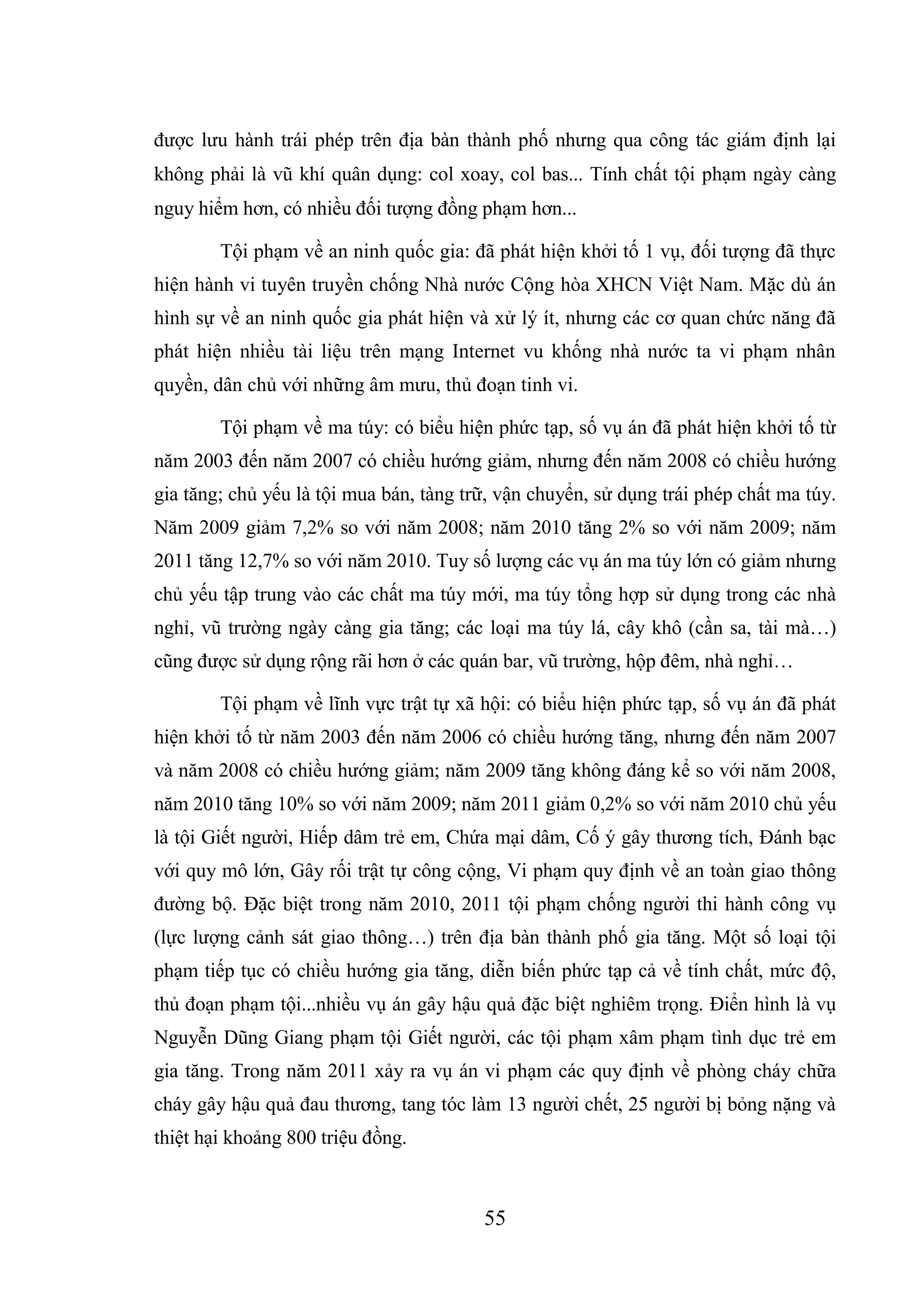 55
được lưu hành trái phép trên địa bàn thành phố nhưng qua công tác giám định lại
không phải là vũ khí quân dụng: col xoay, col bas... Tính chất tội phạm ngày càng
nguy hiểm hơn, có nhiều đối tượng đồng phạm hơn...
Tội phạm về an ninh quốc gia: đã phát hiện khởi tố 1 vụ, đối tượng đã thực
hiện hành vi tuyên truyền chống Nhà nước Cộng hòa XHCN Việt Nam. Mặc dù án
hình sự về an ninh quốc gia phát hiện và xử lý ít, nhưng các cơ quan chức năng đã
phát hiện nhiều tài liệu trên mạng Internet vu khống nhà nước ta vi phạm nhân
quyền, dân chủ với những âm mưu, thủ đoạn tinh vi.
Tội phạm về ma túy: có biểu hiện phức tạp, số vụ án đã phát hiện khởi tố từ
năm 2003 đến năm 2007 có chiều hướng giảm, nhưng đến năm 2008 có chiều hướng
gia tăng; chủ yếu là tội mua bán, tàng trữ, vận chuyển, sử dụng trái phép chất ma túy.
Năm 2009 giảm 7,2% so với năm 2008; năm 2010 tăng 2% so với năm 2009; năm
2011 tăng 12,7% so với năm 2010. Tuy số lượng các vụ án ma túy lớn có giảm nhưng
chủ yếu tập trung vào các chất ma túy mới, ma túy tổng hợp sử dụng trong các nhà
nghỉ, vũ trường ngày càng gia tăng; các loại ma túy lá, cây khô (cần sa, tài mà…)
cũng được sử dụng rộng rãi hơn ở các quán bar, vũ trường, hộp đêm, nhà nghỉ…
Tội phạm về lĩnh vực trật tự xã hội: có biểu hiện phức tạp, số vụ án đã phát
hiện khởi tố từ năm 2003 đến năm 2006 có chiều hướng tăng, nhưng đến năm 2007
và năm 2008 có chiều hướng giảm; năm 2009 tăng không đáng kể so với năm 2008,
năm 2010 tăng 10% so với năm 2009; năm 2011 giảm 0,2% so với năm 2010 chủ yếu
là tội Giết người, Hiếp dâm trẻ em, Chứa mại dâm, Cố ý gây thương tích, Đánh bạc
với quy mô lớn, Gây rối trật tự công cộng, Vi phạm quy định về an toàn giao thông
đường bộ. Đặc biệt trong năm 2010, 2011 tội phạm chống người thi hành công vụ
(lực lượng cảnh sát giao thông…) trên địa bàn thành phố gia tăng. Một số loại tội
phạm tiếp tục có chiều hướng gia tăng, diễn biến phức tạp cả về tính chất, mức độ,
thủ đoạn phạm tội...nhiều vụ án gây hậu quả đặc biệt nghiêm trọng. Điển hình là vụ
Nguyễn Dũng Giang phạm tội Giết người, các tội phạm xâm phạm tình dục trẻ em
gia tăng. Trong năm 2011 xảy ra vụ án vi phạm các quy định về phòng cháy chữa
cháy gây hậu quả đau thương, tang tóc làm 13 người chết, 25 người bị bỏng nặng và
thiệt hại khoảng 800 triệu đồng.
 