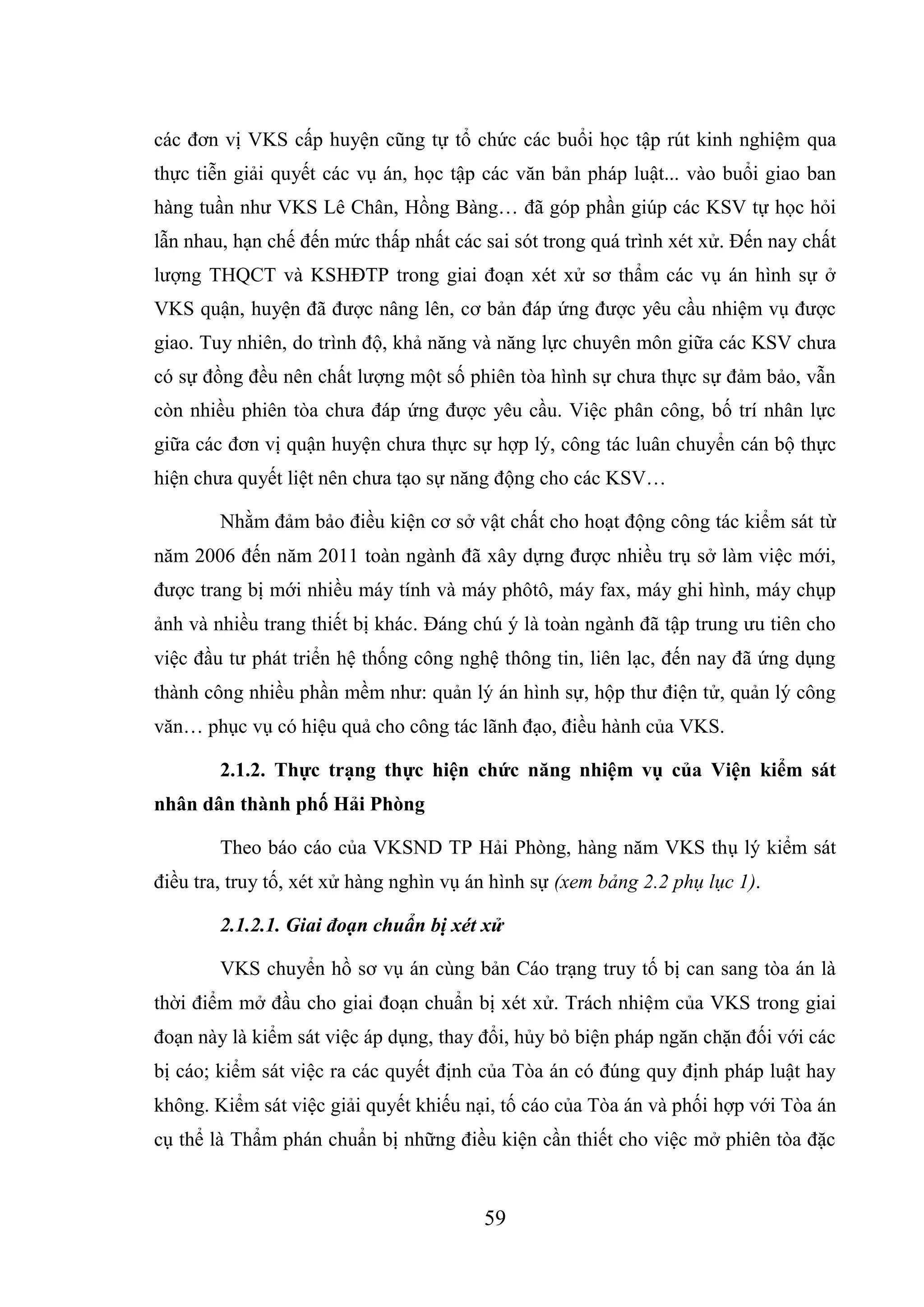 59
các đơn vị VKS cấp huyện cũng tự tổ chức các buổi học tập rút kinh nghiệm qua
thực tiễn giải quyết các vụ án, học tập các văn bản pháp luật... vào buổi giao ban
hàng tuần như VKS Lê Chân, Hồng Bàng… đã góp phần giúp các KSV tự học hỏi
lẫn nhau, hạn chế đến mức thấp nhất các sai sót trong quá trình xét xử. Đến nay chất
lượng THQCT và KSHĐTP trong giai đoạn xét xử sơ thẩm các vụ án hình sự ở
VKS quận, huyện đã được nâng lên, cơ bản đáp ứng được yêu cầu nhiệm vụ được
giao. Tuy nhiên, do trình độ, khả năng và năng lực chuyên môn giữa các KSV chưa
có sự đồng đều nên chất lượng một số phiên tòa hình sự chưa thực sự đảm bảo, vẫn
còn nhiều phiên tòa chưa đáp ứng được yêu cầu. Việc phân công, bố trí nhân lực
giữa các đơn vị quận huyện chưa thực sự hợp lý, công tác luân chuyển cán bộ thực
hiện chưa quyết liệt nên chưa tạo sự năng động cho các KSV…
Nhằm đảm bảo điều kiện cơ sở vật chất cho hoạt động công tác kiểm sát từ
năm 2006 đến năm 2011 toàn ngành đã xây dựng được nhiều trụ sở làm việc mới,
được trang bị mới nhiều máy tính và máy phôtô, máy fax, máy ghi hình, máy chụp
ảnh và nhiều trang thiết bị khác. Đáng chú ý là toàn ngành đã tập trung ưu tiên cho
việc đầu tư phát triển hệ thống công nghệ thông tin, liên lạc, đến nay đã ứng dụng
thành công nhiều phần mềm như: quản lý án hình sự, hộp thư điện tử, quản lý công
văn… phục vụ có hiệu quả cho công tác lãnh đạo, điều hành của VKS.
2.1.2. Thực trạng thực hiện chức năng nhiệm vụ của Viện kiểm sát
nhân dân thành phố Hải Phòng
Theo báo cáo của VKSND TP Hải Phòng, hàng năm VKS thụ lý kiểm sát
điều tra, truy tố, xét xử hàng nghìn vụ án hình sự (xem bảng 2.2 phụ lục 1).
2.1.2.1. Giai đoạn chuẩn bị xét xử
VKS chuyển hồ sơ vụ án cùng bản Cáo trạng truy tố bị can sang tòa án là
thời điểm mở đầu cho giai đoạn chuẩn bị xét xử. Trách nhiệm của VKS trong giai
đoạn này là kiểm sát việc áp dụng, thay đổi, hủy bỏ biện pháp ngăn chặn đối với các
bị cáo; kiểm sát việc ra các quyết định của Tòa án có đúng quy định pháp luật hay
không. Kiểm sát việc giải quyết khiếu nại, tố cáo của Tòa án và phối hợp với Tòa án
cụ thể là Thẩm phán chuẩn bị những điều kiện cần thiết cho việc mở phiên tòa đặc
 