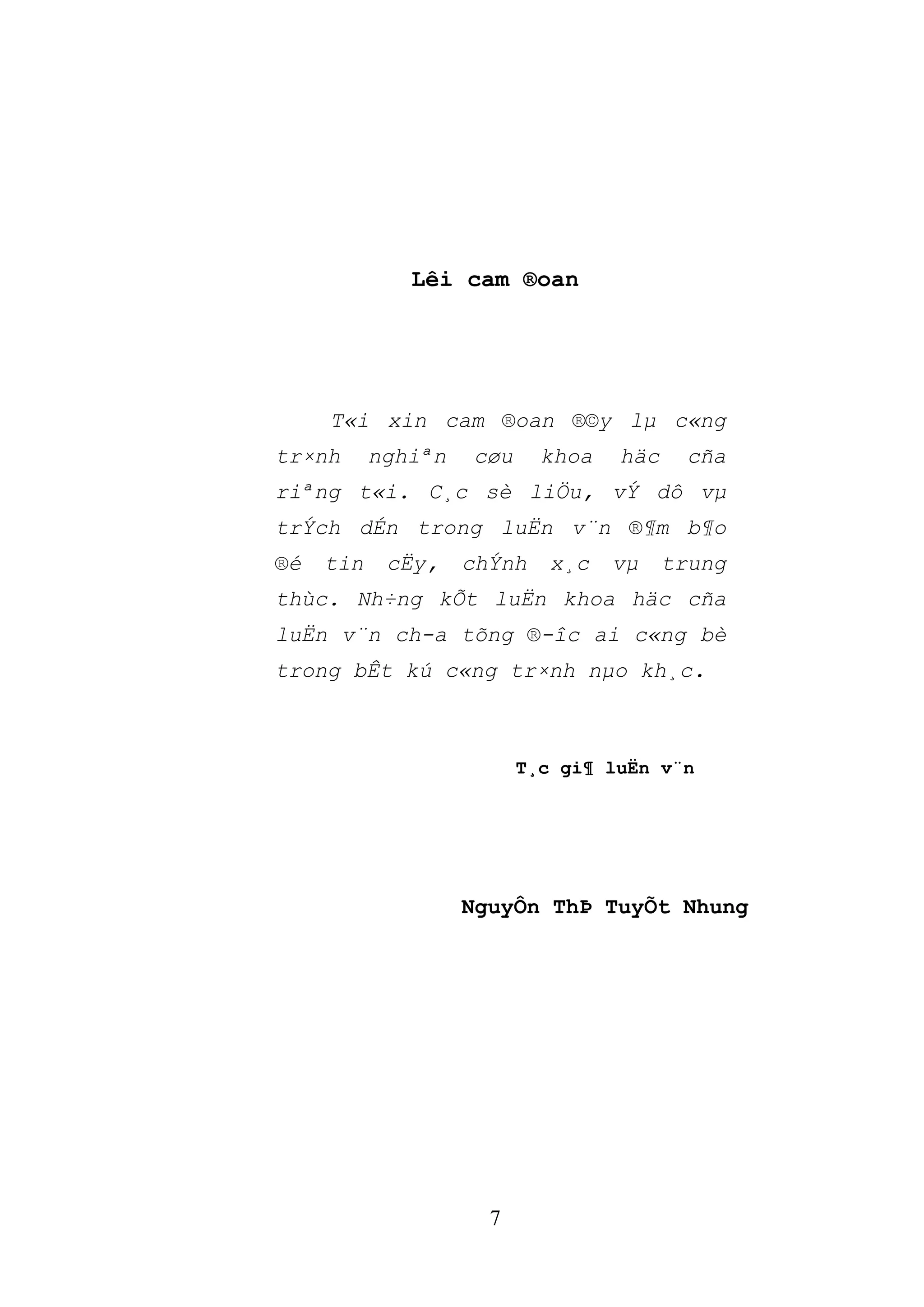 7
Lêi cam ®oan
T«i xin cam ®oan ®©y lµ c«ng
tr×nh nghiªn cøu khoa häc cña
riªng t«i. C¸c sè liÖu, vÝ dô vµ
trÝch dÉn trong luËn v¨n ®¶m b¶o
®é tin cËy, chÝnh x¸c vµ trung
thùc. Nh÷ng kÕt luËn khoa häc cña
luËn v¨n ch­a tõng ®­îc ai c«ng bè
trong bÊt kú c«ng tr×nh nµo kh¸c.
T¸c gi¶ luËn v¨n
NguyÔn ThÞ TuyÕt Nhung
 