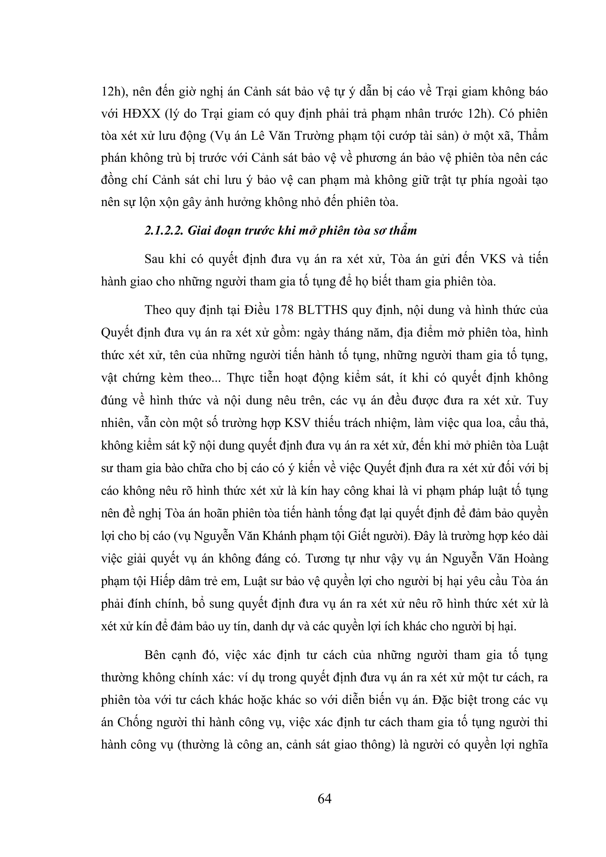 64
12h), nên đến giờ nghị án Cảnh sát bảo vệ tự ý dẫn bị cáo về Trại giam không báo
với HĐXX (lý do Trại giam có quy định phải trả phạm nhân trước 12h). Có phiên
tòa xét xử lưu động (Vụ án Lê Văn Trường phạm tội cướp tài sản) ở một xã, Thẩm
phán không trù bị trước với Cảnh sát bảo vệ về phương án bảo vệ phiên tòa nên các
đồng chí Cảnh sát chỉ lưu ý bảo vệ can phạm mà không giữ trật tự phía ngoài tạo
nên sự lộn xộn gây ảnh hưởng không nhỏ đến phiên tòa.
2.1.2.2. Giai đoạn trước khi mở phiên tòa sơ thẩm
Sau khi có quyết định đưa vụ án ra xét xử, Tòa án gửi đến VKS và tiến
hành giao cho những người tham gia tố tụng để họ biết tham gia phiên tòa.
Theo quy định tại Điều 178 BLTTHS quy định, nội dung và hình thức của
Quyết định đưa vụ án ra xét xử gồm: ngày tháng năm, địa điểm mở phiên tòa, hình
thức xét xử, tên của những người tiến hành tố tụng, những người tham gia tố tụng,
vật chứng kèm theo... Thực tiễn hoạt động kiểm sát, ít khi có quyết định không
đúng về hình thức và nội dung nêu trên, các vụ án đều được đưa ra xét xử. Tuy
nhiên, vẫn còn một số trường hợp KSV thiếu trách nhiệm, làm việc qua loa, cẩu thả,
không kiểm sát kỹ nội dung quyết định đưa vụ án ra xét xử, đến khi mở phiên tòa Luật
sư tham gia bào chữa cho bị cáo có ý kiến về việc Quyết định đưa ra xét xử đối với bị
cáo không nêu rõ hình thức xét xử là kín hay công khai là vi phạm pháp luật tố tụng
nên đề nghị Tòa án hoãn phiên tòa tiến hành tống đạt lại quyết định để đảm bảo quyền
lợi cho bị cáo (vụ Nguyễn Văn Khánh phạm tội Giết người). Đây là trường hợp kéo dài
việc giải quyết vụ án không đáng có. Tương tự như vậy vụ án Nguyễn Văn Hoàng
phạm tội Hiếp dâm trẻ em, Luật sư bảo vệ quyền lợi cho người bị hại yêu cầu Tòa án
phải đính chính, bổ sung quyết định đưa vụ án ra xét xử nêu rõ hình thức xét xử là
xét xử kín để đảm bảo uy tín, danh dự và các quyền lợi ích khác cho người bị hại.
Bên cạnh đó, việc xác định tư cách của những người tham gia tố tụng
thường không chính xác: ví dụ trong quyết định đưa vụ án ra xét xử một tư cách, ra
phiên tòa với tư cách khác hoặc khác so với diễn biến vụ án. Đặc biệt trong các vụ
án Chống người thi hành công vụ, việc xác định tư cách tham gia tố tụng người thi
hành công vụ (thường là công an, cảnh sát giao thông) là người có quyền lợi nghĩa
 
