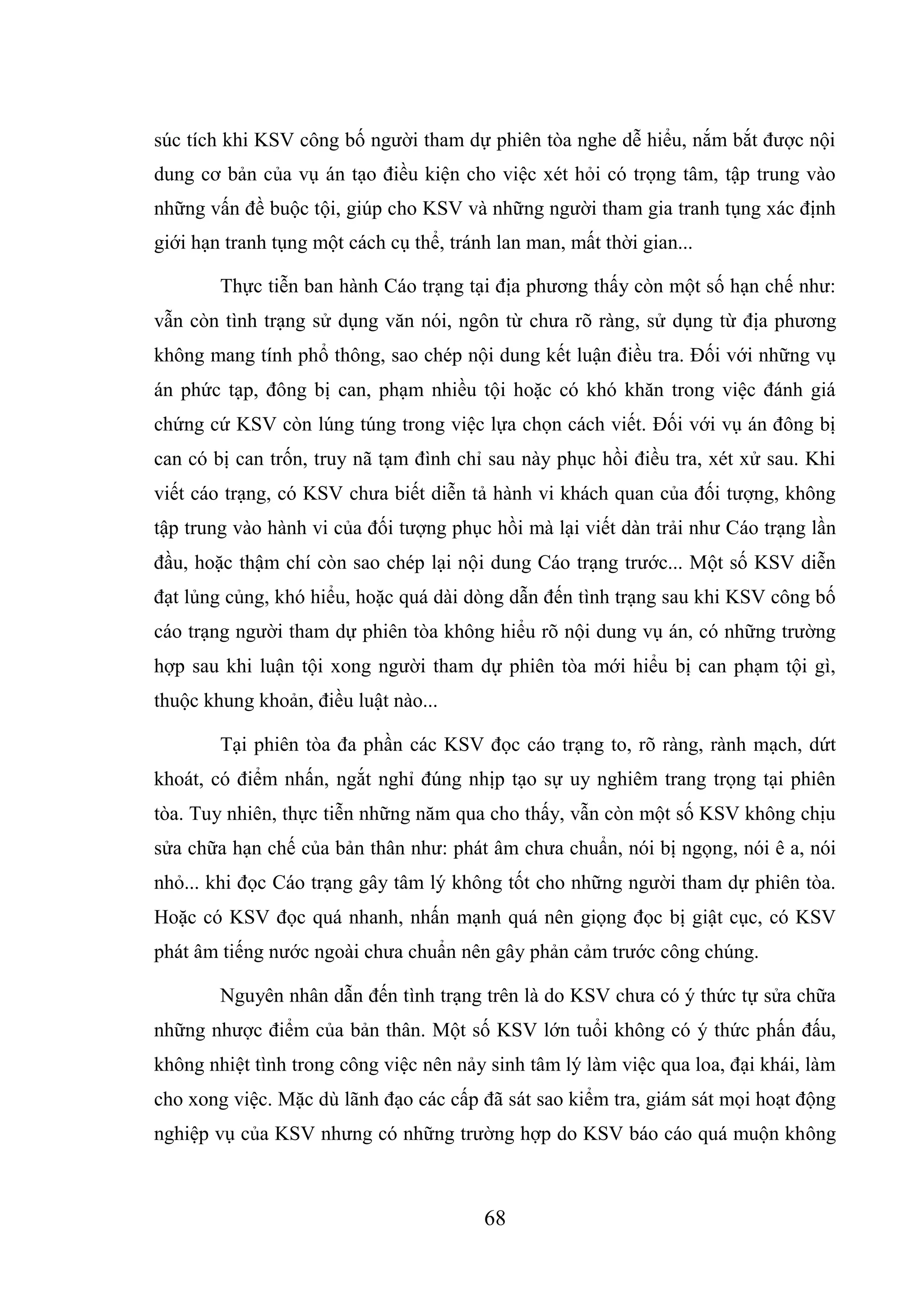 68
súc tích khi KSV công bố người tham dự phiên tòa nghe dễ hiểu, nắm bắt được nội
dung cơ bản của vụ án tạo điều kiện cho việc xét hỏi có trọng tâm, tập trung vào
những vấn đề buộc tội, giúp cho KSV và những người tham gia tranh tụng xác định
giới hạn tranh tụng một cách cụ thể, tránh lan man, mất thời gian...
Thực tiễn ban hành Cáo trạng tại địa phương thấy còn một số hạn chế như:
vẫn còn tình trạng sử dụng văn nói, ngôn từ chưa rõ ràng, sử dụng từ địa phương
không mang tính phổ thông, sao chép nội dung kết luận điều tra. Đối với những vụ
án phức tạp, đông bị can, phạm nhiều tội hoặc có khó khăn trong việc đánh giá
chứng cứ KSV còn lúng túng trong việc lựa chọn cách viết. Đối với vụ án đông bị
can có bị can trốn, truy nã tạm đình chỉ sau này phục hồi điều tra, xét xử sau. Khi
viết cáo trạng, có KSV chưa biết diễn tả hành vi khách quan của đối tượng, không
tập trung vào hành vi của đối tượng phục hồi mà lại viết dàn trải như Cáo trạng lần
đầu, hoặc thậm chí còn sao chép lại nội dung Cáo trạng trước... Một số KSV diễn
đạt lủng củng, khó hiểu, hoặc quá dài dòng dẫn đến tình trạng sau khi KSV công bố
cáo trạng người tham dự phiên tòa không hiểu rõ nội dung vụ án, có những trường
hợp sau khi luận tội xong người tham dự phiên tòa mới hiểu bị can phạm tội gì,
thuộc khung khoản, điều luật nào...
Tại phiên tòa đa phần các KSV đọc cáo trạng to, rõ ràng, rành mạch, dứt
khoát, có điểm nhấn, ngắt nghỉ đúng nhịp tạo sự uy nghiêm trang trọng tại phiên
tòa. Tuy nhiên, thực tiễn những năm qua cho thấy, vẫn còn một số KSV không chịu
sửa chữa hạn chế của bản thân như: phát âm chưa chuẩn, nói bị ngọng, nói ê a, nói
nhỏ... khi đọc Cáo trạng gây tâm lý không tốt cho những người tham dự phiên tòa.
Hoặc có KSV đọc quá nhanh, nhấn mạnh quá nên giọng đọc bị giật cục, có KSV
phát âm tiếng nước ngoài chưa chuẩn nên gây phản cảm trước công chúng.
Nguyên nhân dẫn đến tình trạng trên là do KSV chưa có ý thức tự sửa chữa
những nhược điểm của bản thân. Một số KSV lớn tuổi không có ý thức phấn đấu,
không nhiệt tình trong công việc nên nảy sinh tâm lý làm việc qua loa, đại khái, làm
cho xong việc. Mặc dù lãnh đạo các cấp đã sát sao kiểm tra, giám sát mọi hoạt động
nghiệp vụ của KSV nhưng có những trường hợp do KSV báo cáo quá muộn không
 