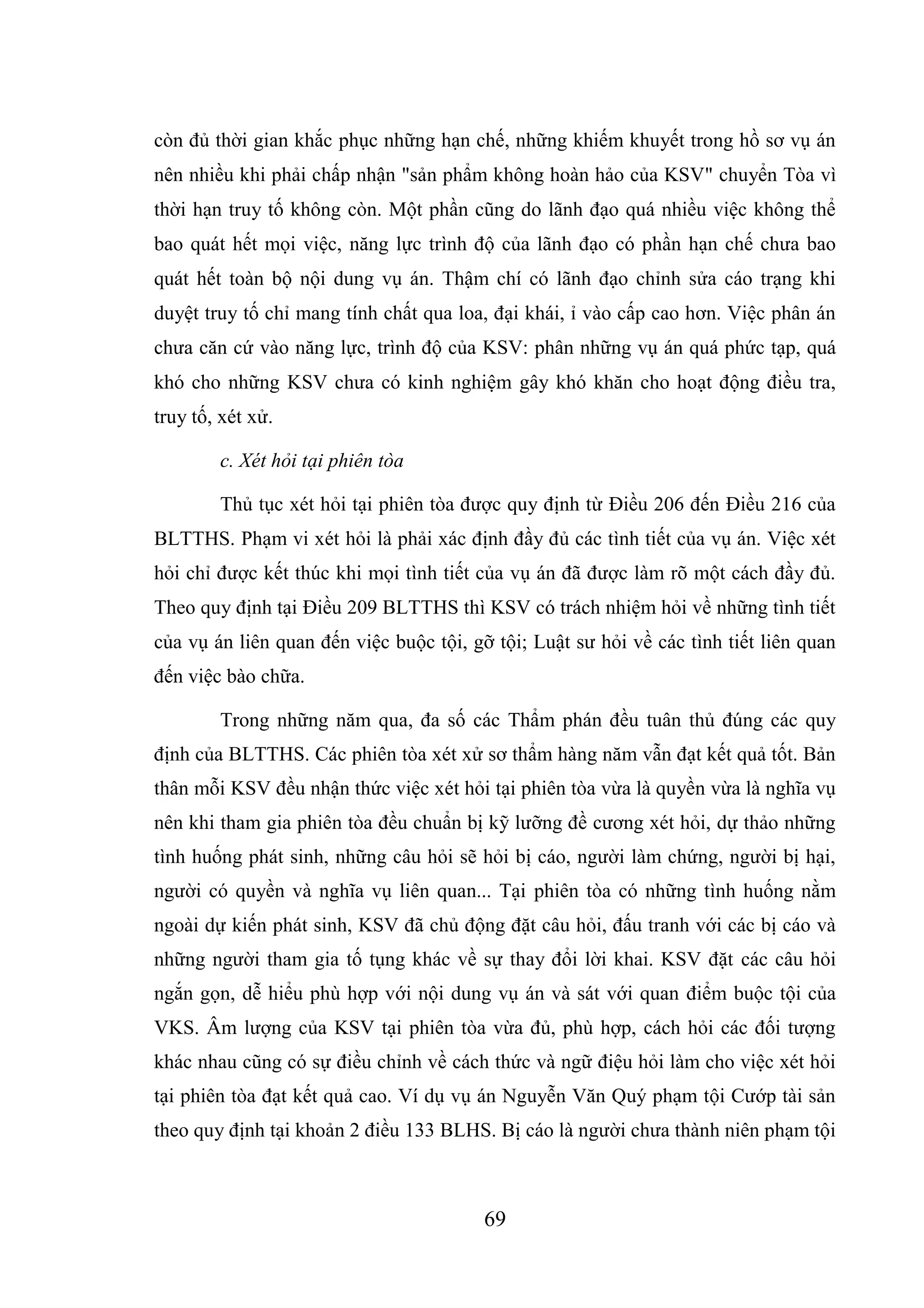69
còn đủ thời gian khắc phục những hạn chế, những khiếm khuyết trong hồ sơ vụ án
nên nhiều khi phải chấp nhận "sản phẩm không hoàn hảo của KSV" chuyển Tòa vì
thời hạn truy tố không còn. Một phần cũng do lãnh đạo quá nhiều việc không thể
bao quát hết mọi việc, năng lực trình độ của lãnh đạo có phần hạn chế chưa bao
quát hết toàn bộ nội dung vụ án. Thậm chí có lãnh đạo chỉnh sửa cáo trạng khi
duyệt truy tố chỉ mang tính chất qua loa, đại khái, ỉ vào cấp cao hơn. Việc phân án
chưa căn cứ vào năng lực, trình độ của KSV: phân những vụ án quá phức tạp, quá
khó cho những KSV chưa có kinh nghiệm gây khó khăn cho hoạt động điều tra,
truy tố, xét xử.
c. Xét hỏi tại phiên tòa
Thủ tục xét hỏi tại phiên tòa được quy định từ Điều 206 đến Điều 216 của
BLTTHS. Phạm vi xét hỏi là phải xác định đầy đủ các tình tiết của vụ án. Việc xét
hỏi chỉ được kết thúc khi mọi tình tiết của vụ án đã được làm rõ một cách đầy đủ.
Theo quy định tại Điều 209 BLTTHS thì KSV có trách nhiệm hỏi về những tình tiết
của vụ án liên quan đến việc buộc tội, gỡ tội; Luật sư hỏi về các tình tiết liên quan
đến việc bào chữa.
Trong những năm qua, đa số các Thẩm phán đều tuân thủ đúng các quy
định của BLTTHS. Các phiên tòa xét xử sơ thẩm hàng năm vẫn đạt kết quả tốt. Bản
thân mỗi KSV đều nhận thức việc xét hỏi tại phiên tòa vừa là quyền vừa là nghĩa vụ
nên khi tham gia phiên tòa đều chuẩn bị kỹ lưỡng đề cương xét hỏi, dự thảo những
tình huống phát sinh, những câu hỏi sẽ hỏi bị cáo, người làm chứng, người bị hại,
người có quyền và nghĩa vụ liên quan... Tại phiên tòa có những tình huống nằm
ngoài dự kiến phát sinh, KSV đã chủ động đặt câu hỏi, đấu tranh với các bị cáo và
những người tham gia tố tụng khác về sự thay đổi lời khai. KSV đặt các câu hỏi
ngắn gọn, dễ hiểu phù hợp với nội dung vụ án và sát với quan điểm buộc tội của
VKS. Âm lượng của KSV tại phiên tòa vừa đủ, phù hợp, cách hỏi các đối tượng
khác nhau cũng có sự điều chỉnh về cách thức và ngữ điệu hỏi làm cho việc xét hỏi
tại phiên tòa đạt kết quả cao. Ví dụ vụ án Nguyễn Văn Quý phạm tội Cướp tài sản
theo quy định tại khoản 2 điều 133 BLHS. Bị cáo là người chưa thành niên phạm tội
 