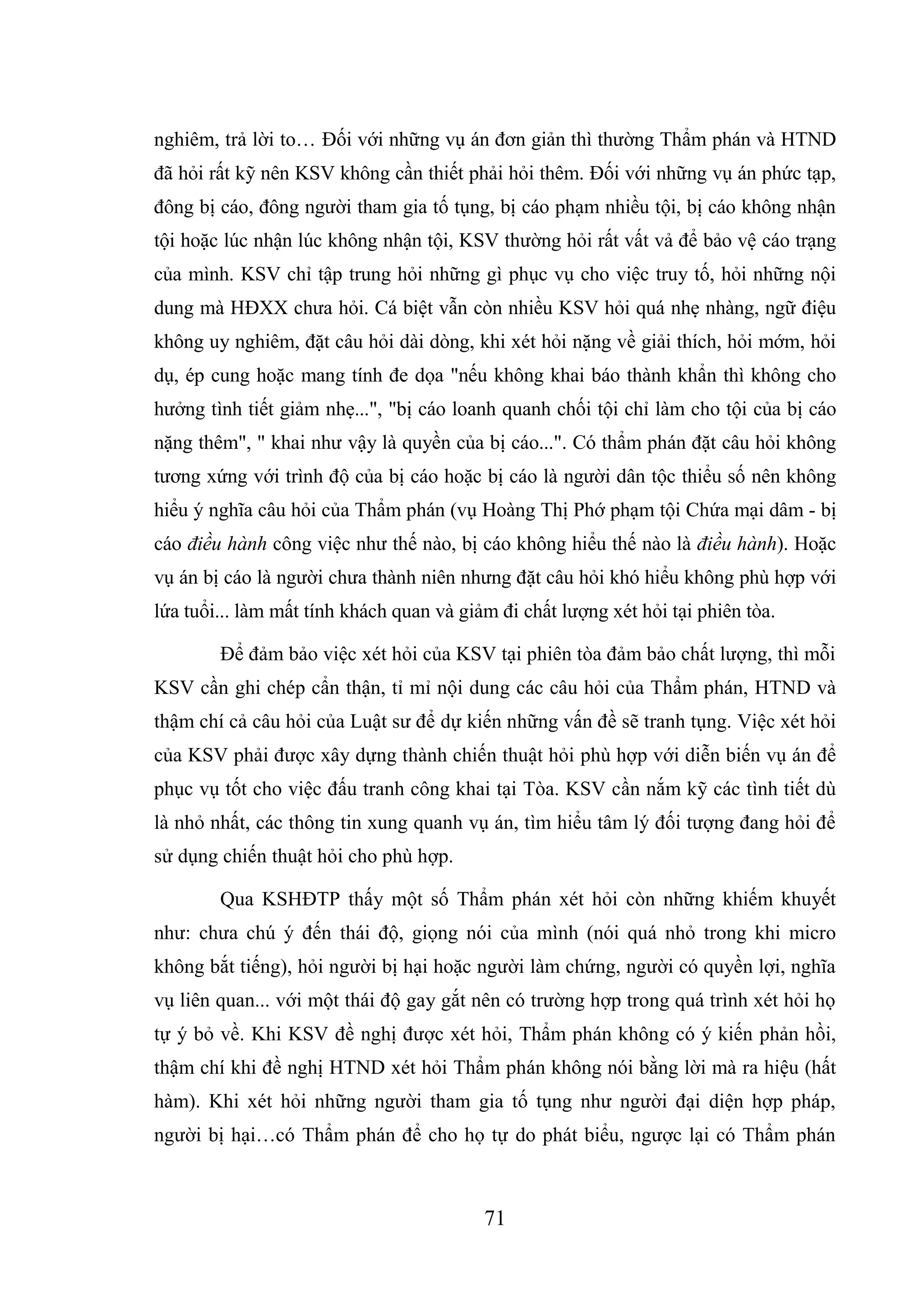 71
nghiêm, trả lời to… Đối với những vụ án đơn giản thì thường Thẩm phán và HTND
đã hỏi rất kỹ nên KSV không cần thiết phải hỏi thêm. Đối với những vụ án phức tạp,
đông bị cáo, đông người tham gia tố tụng, bị cáo phạm nhiều tội, bị cáo không nhận
tội hoặc lúc nhận lúc không nhận tội, KSV thường hỏi rất vất vả để bảo vệ cáo trạng
của mình. KSV chỉ tập trung hỏi những gì phục vụ cho việc truy tố, hỏi những nội
dung mà HĐXX chưa hỏi. Cá biệt vẫn còn nhiều KSV hỏi quá nhẹ nhàng, ngữ điệu
không uy nghiêm, đặt câu hỏi dài dòng, khi xét hỏi nặng về giải thích, hỏi mớm, hỏi
dụ, ép cung hoặc mang tính đe dọa "nếu không khai báo thành khẩn thì không cho
hưởng tình tiết giảm nhẹ...", "bị cáo loanh quanh chối tội chỉ làm cho tội của bị cáo
nặng thêm", " khai như vậy là quyền của bị cáo...". Có thẩm phán đặt câu hỏi không
tương xứng với trình độ của bị cáo hoặc bị cáo là người dân tộc thiểu số nên không
hiểu ý nghĩa câu hỏi của Thẩm phán (vụ Hoàng Thị Phớ phạm tội Chứa mại dâm - bị
cáo điều hành công việc như thế nào, bị cáo không hiểu thế nào là điều hành). Hoặc
vụ án bị cáo là người chưa thành niên nhưng đặt câu hỏi khó hiểu không phù hợp với
lứa tuổi... làm mất tính khách quan và giảm đi chất lượng xét hỏi tại phiên tòa.
Để đảm bảo việc xét hỏi của KSV tại phiên tòa đảm bảo chất lượng, thì mỗi
KSV cần ghi chép cẩn thận, tỉ mỉ nội dung các câu hỏi của Thẩm phán, HTND và
thậm chí cả câu hỏi của Luật sư để dự kiến những vấn đề sẽ tranh tụng. Việc xét hỏi
của KSV phải được xây dựng thành chiến thuật hỏi phù hợp với diễn biến vụ án để
phục vụ tốt cho việc đấu tranh công khai tại Tòa. KSV cần nắm kỹ các tình tiết dù
là nhỏ nhất, các thông tin xung quanh vụ án, tìm hiểu tâm lý đối tượng đang hỏi để
sử dụng chiến thuật hỏi cho phù hợp.
Qua KSHĐTP thấy một số Thẩm phán xét hỏi còn những khiếm khuyết
như: chưa chú ý đến thái độ, giọng nói của mình (nói quá nhỏ trong khi micro
không bắt tiếng), hỏi người bị hại hoặc người làm chứng, người có quyền lợi, nghĩa
vụ liên quan... với một thái độ gay gắt nên có trường hợp trong quá trình xét hỏi họ
tự ý bỏ về. Khi KSV đề nghị được xét hỏi, Thẩm phán không có ý kiến phản hồi,
thậm chí khi đề nghị HTND xét hỏi Thẩm phán không nói bằng lời mà ra hiệu (hất
hàm). Khi xét hỏi những người tham gia tố tụng như người đại diện hợp pháp,
người bị hại…có Thẩm phán để cho họ tự do phát biểu, ngược lại có Thẩm phán
 
