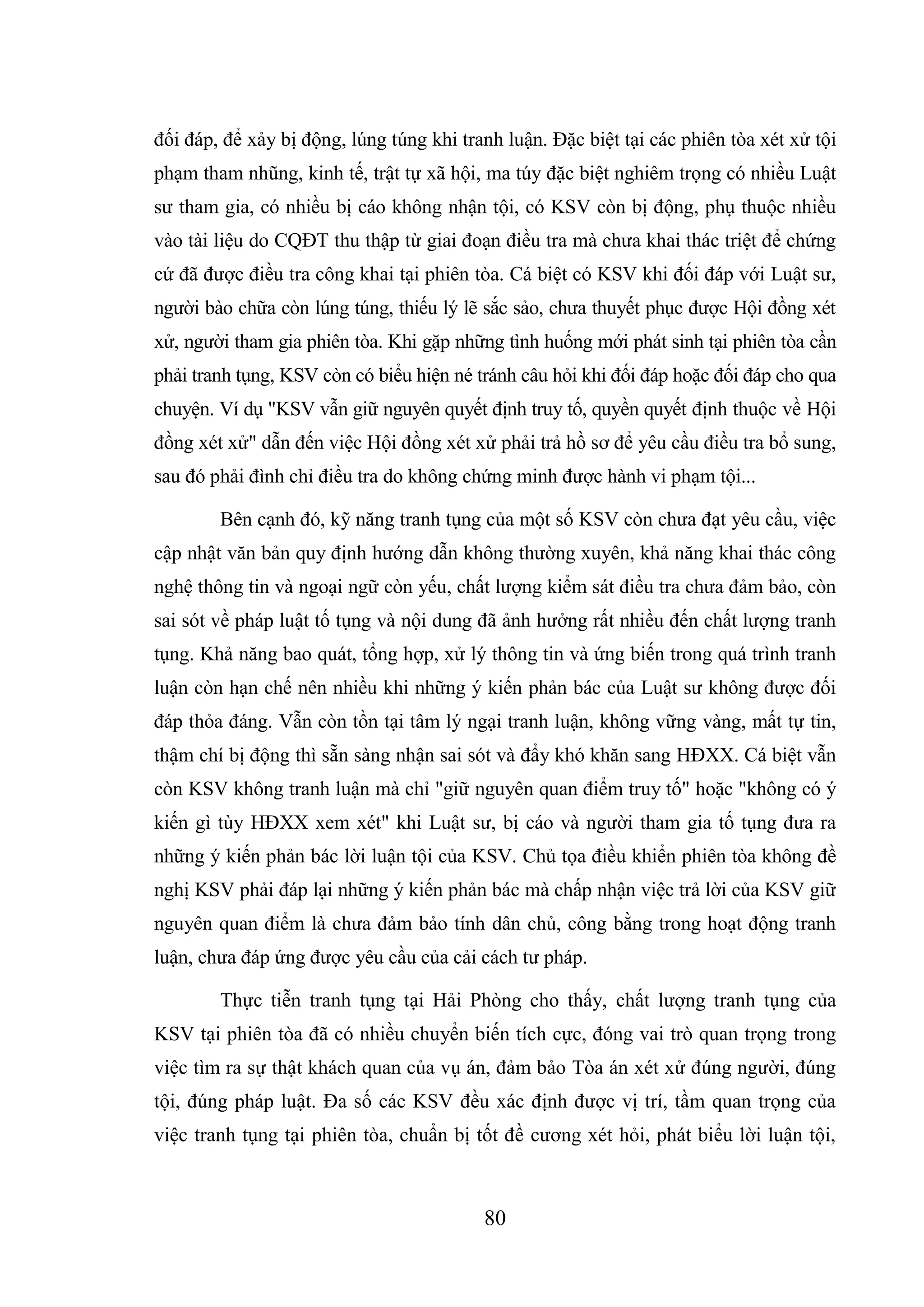 80
đối đáp, để xảy bị động, lúng túng khi tranh luận. Đặc biệt tại các phiên tòa xét xử tội
phạm tham nhũng, kinh tế, trật tự xã hội, ma túy đặc biệt nghiêm trọng có nhiều Luật
sư tham gia, có nhiều bị cáo không nhận tội, có KSV còn bị động, phụ thuộc nhiều
vào tài liệu do CQĐT thu thập từ giai đoạn điều tra mà chưa khai thác triệt để chứng
cứ đã được điều tra công khai tại phiên tòa. Cá biệt có KSV khi đối đáp với Luật sư,
người bào chữa còn lúng túng, thiếu lý lẽ sắc sảo, chưa thuyết phục được Hội đồng xét
xử, người tham gia phiên tòa. Khi gặp những tình huống mới phát sinh tại phiên tòa cần
phải tranh tụng, KSV còn có biểu hiện né tránh câu hỏi khi đối đáp hoặc đối đáp cho qua
chuyện. Ví dụ "KSV vẫn giữ nguyên quyết định truy tố, quyền quyết định thuộc về Hội
đồng xét xử" dẫn đến việc Hội đồng xét xử phải trả hồ sơ để yêu cầu điều tra bổ sung,
sau đó phải đình chỉ điều tra do không chứng minh được hành vi phạm tội...
Bên cạnh đó, kỹ năng tranh tụng của một số KSV còn chưa đạt yêu cầu, việc
cập nhật văn bản quy định hướng dẫn không thường xuyên, khả năng khai thác công
nghệ thông tin và ngoại ngữ còn yếu, chất lượng kiểm sát điều tra chưa đảm bảo, còn
sai sót về pháp luật tố tụng và nội dung đã ảnh hưởng rất nhiều đến chất lượng tranh
tụng. Khả năng bao quát, tổng hợp, xử lý thông tin và ứng biến trong quá trình tranh
luận còn hạn chế nên nhiều khi những ý kiến phản bác của Luật sư không được đối
đáp thỏa đáng. Vẫn còn tồn tại tâm lý ngại tranh luận, không vững vàng, mất tự tin,
thậm chí bị động thì sẵn sàng nhận sai sót và đẩy khó khăn sang HĐXX. Cá biệt vẫn
còn KSV không tranh luận mà chỉ "giữ nguyên quan điểm truy tố" hoặc "không có ý
kiến gì tùy HĐXX xem xét" khi Luật sư, bị cáo và người tham gia tố tụng đưa ra
những ý kiến phản bác lời luận tội của KSV. Chủ tọa điều khiển phiên tòa không đề
nghị KSV phải đáp lại những ý kiến phản bác mà chấp nhận việc trả lời của KSV giữ
nguyên quan điểm là chưa đảm bảo tính dân chủ, công bằng trong hoạt động tranh
luận, chưa đáp ứng được yêu cầu của cải cách tư pháp.
Thực tiễn tranh tụng tại Hải Phòng cho thấy, chất lượng tranh tụng của
KSV tại phiên tòa đã có nhiều chuyển biến tích cực, đóng vai trò quan trọng trong
việc tìm ra sự thật khách quan của vụ án, đảm bảo Tòa án xét xử đúng người, đúng
tội, đúng pháp luật. Đa số các KSV đều xác định được vị trí, tầm quan trọng của
việc tranh tụng tại phiên tòa, chuẩn bị tốt đề cương xét hỏi, phát biểu lời luận tội,
 