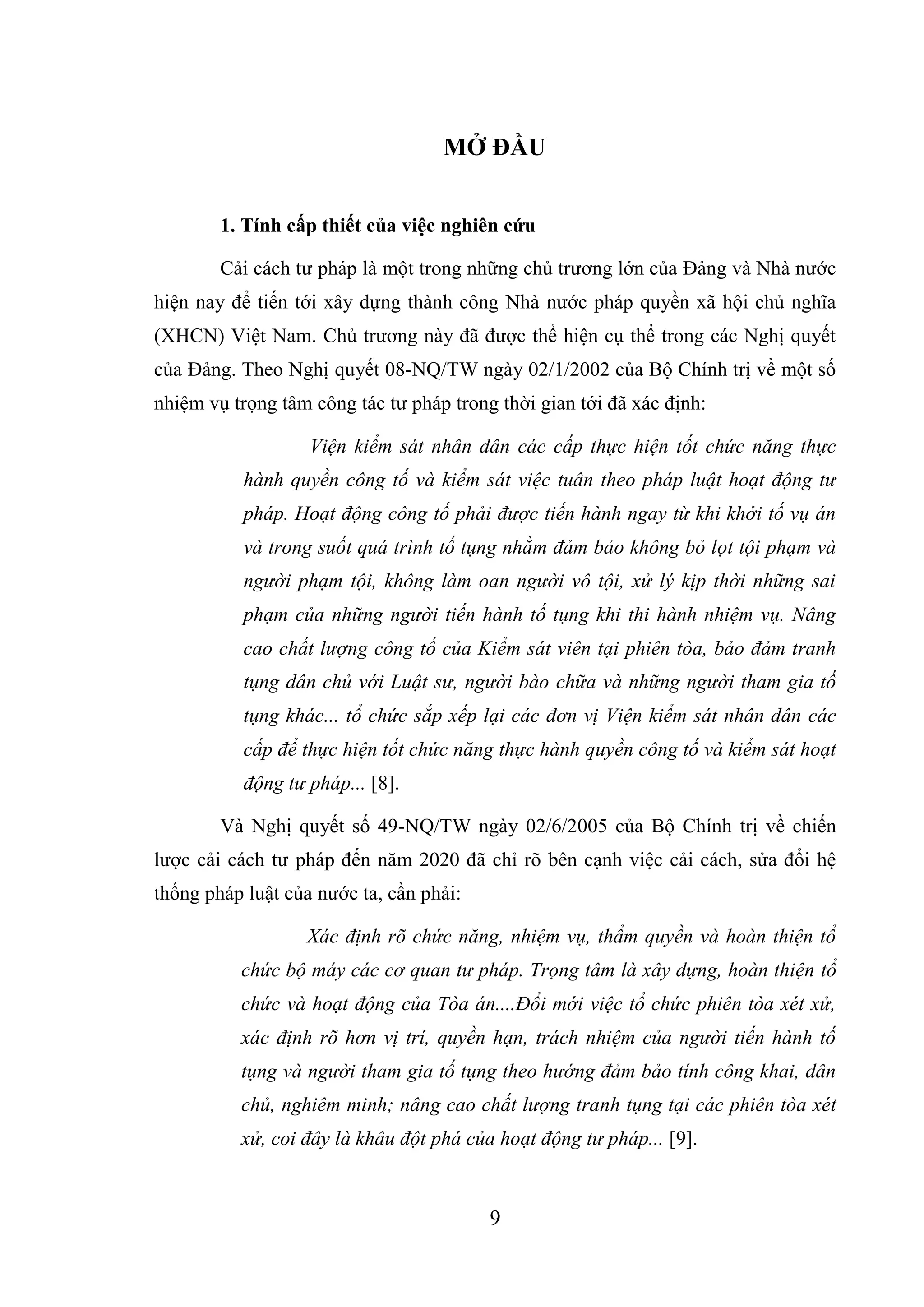 9
MỞ ĐẦU
1. Tính cấp thiết của việc nghiên cứu
Cải cách tư pháp là một trong những chủ trương lớn của Đảng và Nhà nước
hiện nay để tiến tới xây dựng thành công Nhà nước pháp quyền xã hội chủ nghĩa
(XHCN) Việt Nam. Chủ trương này đã được thể hiện cụ thể trong các Nghị quyết
của Đảng. Theo Nghị quyết 08-NQ/TW ngày 02/1/2002 của Bộ Chính trị về một số
nhiệm vụ trọng tâm công tác tư pháp trong thời gian tới đã xác định:
Viện kiểm sát nhân dân các cấp thực hiện tốt chức năng thực
hành quyền công tố và kiểm sát việc tuân theo pháp luật hoạt động tư
pháp. Hoạt động công tố phải được tiến hành ngay từ khi khởi tố vụ án
và trong suốt quá trình tố tụng nhằm đảm bảo không bỏ lọt tội phạm và
người phạm tội, không làm oan người vô tội, xử lý kịp thời những sai
phạm của những người tiến hành tố tụng khi thi hành nhiệm vụ. Nâng
cao chất lượng công tố của Kiểm sát viên tại phiên tòa, bảo đảm tranh
tụng dân chủ với Luật sư, người bào chữa và những người tham gia tố
tụng khác... tổ chức sắp xếp lại các đơn vị Viện kiểm sát nhân dân các
cấp để thực hiện tốt chức năng thực hành quyền công tố và kiểm sát hoạt
động tư pháp... [8].
Và Nghị quyết số 49-NQ/TW ngày 02/6/2005 của Bộ Chính trị về chiến
lược cải cách tư pháp đến năm 2020 đã chỉ rõ bên cạnh việc cải cách, sửa đổi hệ
thống pháp luật của nước ta, cần phải:
Xác định rõ chức năng, nhiệm vụ, thẩm quyền và hoàn thiện tổ
chức bộ máy các cơ quan tư pháp. Trọng tâm là xây dựng, hoàn thiện tổ
chức và hoạt động của Tòa án....Đổi mới việc tổ chức phiên tòa xét xử,
xác định rõ hơn vị trí, quyền hạn, trách nhiệm của người tiến hành tố
tụng và người tham gia tố tụng theo hướng đảm bảo tính công khai, dân
chủ, nghiêm minh; nâng cao chất lượng tranh tụng tại các phiên tòa xét
xử, coi đây là khâu đột phá của hoạt động tư pháp... [9].
 