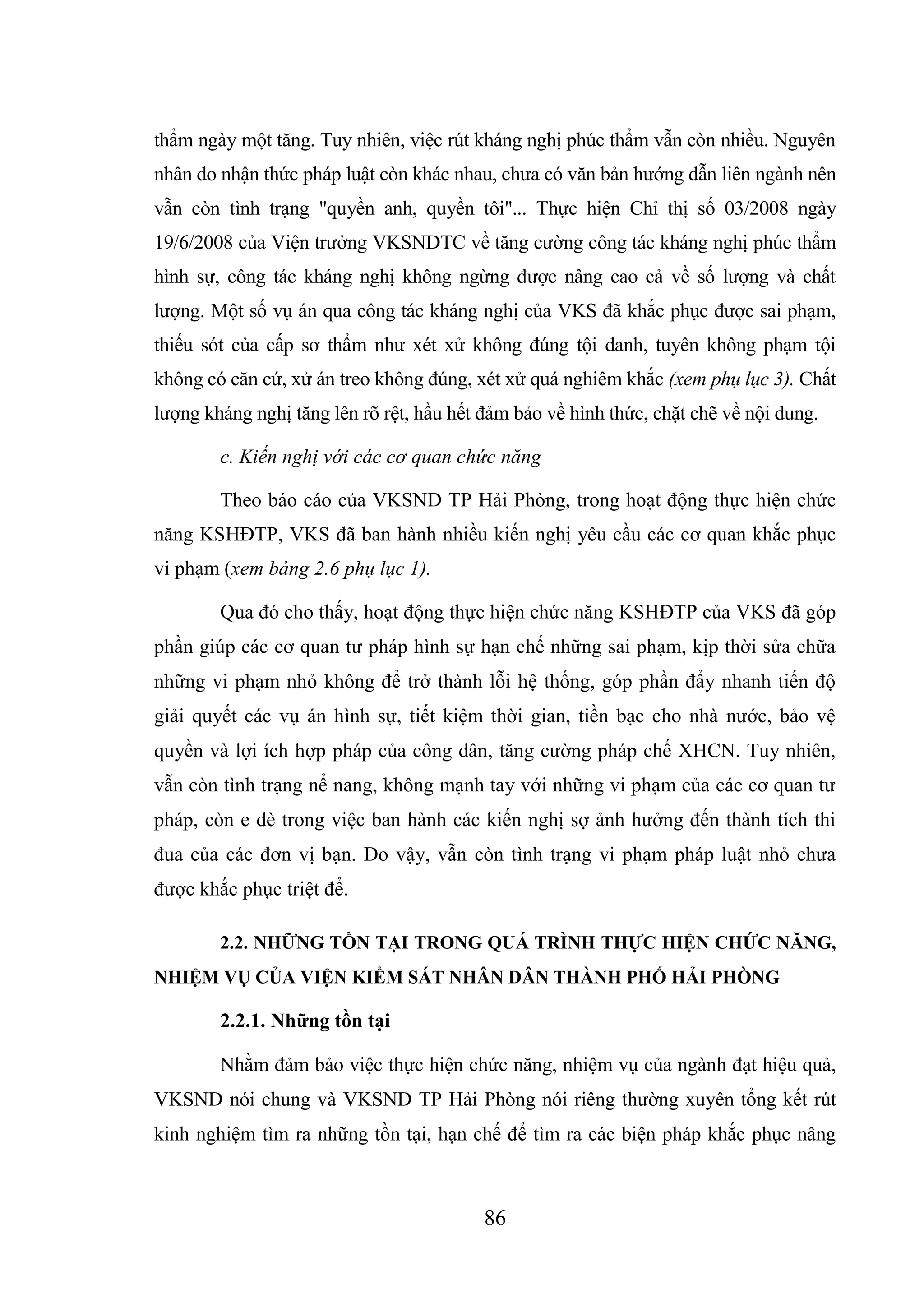 86
thẩm ngày một tăng. Tuy nhiên, việc rút kháng nghị phúc thẩm vẫn còn nhiều. Nguyên
nhân do nhận thức pháp luật còn khác nhau, chưa có văn bản hướng dẫn liên ngành nên
vẫn còn tình trạng "quyền anh, quyền tôi"... Thực hiện Chỉ thị số 03/2008 ngày
19/6/2008 của Viện trưởng VKSNDTC về tăng cường công tác kháng nghị phúc thẩm
hình sự, công tác kháng nghị không ngừng được nâng cao cả về số lượng và chất
lượng. Một số vụ án qua công tác kháng nghị của VKS đã khắc phục được sai phạm,
thiếu sót của cấp sơ thẩm như xét xử không đúng tội danh, tuyên không phạm tội
không có căn cứ, xử án treo không đúng, xét xử quá nghiêm khắc (xem phụ lục 3). Chất
lượng kháng nghị tăng lên rõ rệt, hầu hết đảm bảo về hình thức, chặt chẽ về nội dung.
c. Kiến nghị với các cơ quan chức năng
Theo báo cáo của VKSND TP Hải Phòng, trong hoạt động thực hiện chức
năng KSHĐTP, VKS đã ban hành nhiều kiến nghị yêu cầu các cơ quan khắc phục
vi phạm (xem bảng 2.6 phụ lục 1).
Qua đó cho thấy, hoạt động thực hiện chức năng KSHĐTP của VKS đã góp
phần giúp các cơ quan tư pháp hình sự hạn chế những sai phạm, kịp thời sửa chữa
những vi phạm nhỏ không để trở thành lỗi hệ thống, góp phần đẩy nhanh tiến độ
giải quyết các vụ án hình sự, tiết kiệm thời gian, tiền bạc cho nhà nước, bảo vệ
quyền và lợi ích hợp pháp của công dân, tăng cường pháp chế XHCN. Tuy nhiên,
vẫn còn tình trạng nể nang, không mạnh tay với những vi phạm của các cơ quan tư
pháp, còn e dè trong việc ban hành các kiến nghị sợ ảnh hưởng đến thành tích thi
đua của các đơn vị bạn. Do vậy, vẫn còn tình trạng vi phạm pháp luật nhỏ chưa
được khắc phục triệt để.
2.2. NHỮNG TỒN TẠI TRONG QUÁ TRÌNH THỰC HIỆN CHỨC NĂNG,
NHIỆM VỤ CỦA VIỆN KIỂM SÁT NHÂN DÂN THÀNH PHỐ HẢI PHÒNG
2.2.1. Những tồn tại
Nhằm đảm bảo việc thực hiện chức năng, nhiệm vụ của ngành đạt hiệu quả,
VKSND nói chung và VKSND TP Hải Phòng nói riêng thường xuyên tổng kết rút
kinh nghiệm tìm ra những tồn tại, hạn chế để tìm ra các biện pháp khắc phục nâng
 