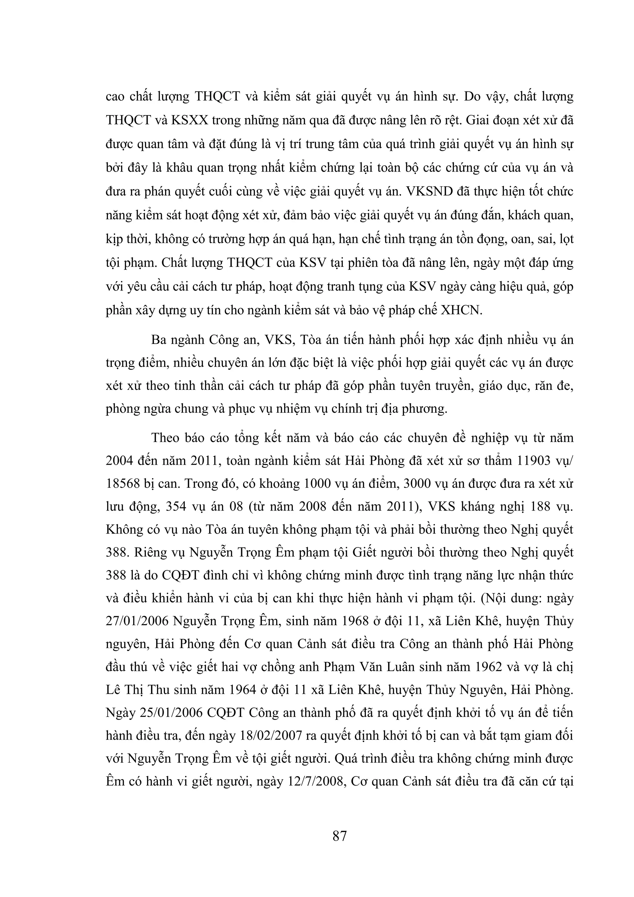 87
cao chất lượng THQCT và kiểm sát giải quyết vụ án hình sự. Do vậy, chất lượng
THQCT và KSXX trong những năm qua đã được nâng lên rõ rệt. Giai đoạn xét xử đã
được quan tâm và đặt đúng là vị trí trung tâm của quá trình giải quyết vụ án hình sự
bởi đây là khâu quan trọng nhất kiểm chứng lại toàn bộ các chứng cứ của vụ án và
đưa ra phán quyết cuối cùng về việc giải quyết vụ án. VKSND đã thực hiện tốt chức
năng kiểm sát hoạt động xét xử, đảm bảo việc giải quyết vụ án đúng đắn, khách quan,
kịp thời, không có trường hợp án quá hạn, hạn chế tình trạng án tồn đọng, oan, sai, lọt
tội phạm. Chất lượng THQCT của KSV tại phiên tòa đã nâng lên, ngày một đáp ứng
với yêu cầu cải cách tư pháp, hoạt động tranh tụng của KSV ngày càng hiệu quả, góp
phần xây dựng uy tín cho ngành kiểm sát và bảo vệ pháp chế XHCN.
Ba ngành Công an, VKS, Tòa án tiến hành phối hợp xác định nhiều vụ án
trọng điểm, nhiều chuyên án lớn đặc biệt là việc phối hợp giải quyết các vụ án được
xét xử theo tinh thần cải cách tư pháp đã góp phần tuyên truyền, giáo dục, răn đe,
phòng ngừa chung và phục vụ nhiệm vụ chính trị địa phương.
Theo báo cáo tổng kết năm và báo cáo các chuyên đề nghiệp vụ từ năm
2004 đến năm 2011, toàn ngành kiểm sát Hải Phòng đã xét xử sơ thẩm 11903 vụ/
18568 bị can. Trong đó, có khoảng 1000 vụ án điểm, 3000 vụ án được đưa ra xét xử
lưu động, 354 vụ án 08 (từ năm 2008 đến năm 2011), VKS kháng nghị 188 vụ.
Không có vụ nào Tòa án tuyên không phạm tội và phải bồi thường theo Nghị quyết
388. Riêng vụ Nguyễn Trọng Êm phạm tội Giết người bồi thường theo Nghị quyết
388 là do CQĐT đình chỉ vì không chứng minh được tình trạng năng lực nhận thức
và điều khiển hành vi của bị can khi thực hiện hành vi phạm tội. (Nội dung: ngày
27/01/2006 Nguyễn Trọng Êm, sinh năm 1968 ở đội 11, xã Liên Khê, huyện Thủy
nguyên, Hải Phòng đến Cơ quan Cảnh sát điều tra Công an thành phố Hải Phòng
đầu thú về việc giết hai vợ chồng anh Phạm Văn Luân sinh năm 1962 và vợ là chị
Lê Thị Thu sinh năm 1964 ở đội 11 xã Liên Khê, huyện Thủy Nguyên, Hải Phòng.
Ngày 25/01/2006 CQĐT Công an thành phố đã ra quyết định khởi tố vụ án để tiến
hành điều tra, đến ngày 18/02/2007 ra quyết định khởi tố bị can và bắt tạm giam đối
với Nguyễn Trọng Êm về tội giết người. Quá trình điều tra không chứng minh được
Êm có hành vi giết người, ngày 12/7/2008, Cơ quan Cảnh sát điều tra đã căn cứ tại
 