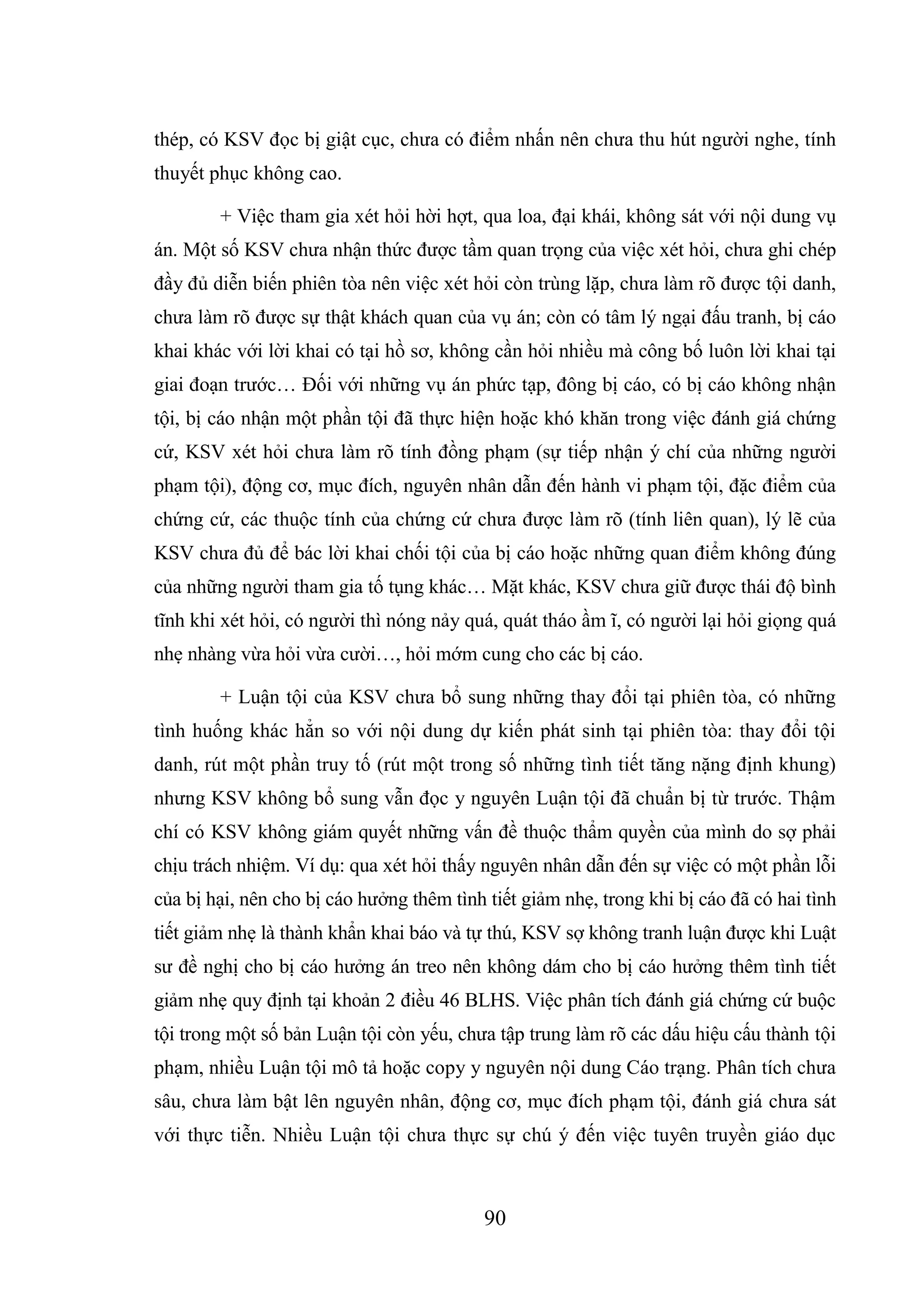 90
thép, có KSV đọc bị giật cục, chưa có điểm nhấn nên chưa thu hút người nghe, tính
thuyết phục không cao.
+ Việc tham gia xét hỏi hời hợt, qua loa, đại khái, không sát với nội dung vụ
án. Một số KSV chưa nhận thức được tầm quan trọng của việc xét hỏi, chưa ghi chép
đầy đủ diễn biến phiên tòa nên việc xét hỏi còn trùng lặp, chưa làm rõ được tội danh,
chưa làm rõ được sự thật khách quan của vụ án; còn có tâm lý ngại đấu tranh, bị cáo
khai khác với lời khai có tại hồ sơ, không cần hỏi nhiều mà công bố luôn lời khai tại
giai đoạn trước… Đối với những vụ án phức tạp, đông bị cáo, có bị cáo không nhận
tội, bị cáo nhận một phần tội đã thực hiện hoặc khó khăn trong việc đánh giá chứng
cứ, KSV xét hỏi chưa làm rõ tính đồng phạm (sự tiếp nhận ý chí của những người
phạm tội), động cơ, mục đích, nguyên nhân dẫn đến hành vi phạm tội, đặc điểm của
chứng cứ, các thuộc tính của chứng cứ chưa được làm rõ (tính liên quan), lý lẽ của
KSV chưa đủ để bác lời khai chối tội của bị cáo hoặc những quan điểm không đúng
của những người tham gia tố tụng khác… Mặt khác, KSV chưa giữ được thái độ bình
tĩnh khi xét hỏi, có người thì nóng nảy quá, quát tháo ầm ĩ, có người lại hỏi giọng quá
nhẹ nhàng vừa hỏi vừa cười…, hỏi mớm cung cho các bị cáo.
+ Luận tội của KSV chưa bổ sung những thay đổi tại phiên tòa, có những
tình huống khác hẳn so với nội dung dự kiến phát sinh tại phiên tòa: thay đổi tội
danh, rút một phần truy tố (rút một trong số những tình tiết tăng nặng định khung)
nhưng KSV không bổ sung vẫn đọc y nguyên Luận tội đã chuẩn bị từ trước. Thậm
chí có KSV không giám quyết những vấn đề thuộc thẩm quyền của mình do sợ phải
chịu trách nhiệm. Ví dụ: qua xét hỏi thấy nguyên nhân dẫn đến sự việc có một phần lỗi
của bị hại, nên cho bị cáo hưởng thêm tình tiết giảm nhẹ, trong khi bị cáo đã có hai tình
tiết giảm nhẹ là thành khẩn khai báo và tự thú, KSV sợ không tranh luận được khi Luật
sư đề nghị cho bị cáo hưởng án treo nên không dám cho bị cáo hưởng thêm tình tiết
giảm nhẹ quy định tại khoản 2 điều 46 BLHS. Việc phân tích đánh giá chứng cứ buộc
tội trong một số bản Luận tội còn yếu, chưa tập trung làm rõ các dấu hiệu cấu thành tội
phạm, nhiều Luận tội mô tả hoặc copy y nguyên nội dung Cáo trạng. Phân tích chưa
sâu, chưa làm bật lên nguyên nhân, động cơ, mục đích phạm tội, đánh giá chưa sát
với thực tiễn. Nhiều Luận tội chưa thực sự chú ý đến việc tuyên truyền giáo dục
 