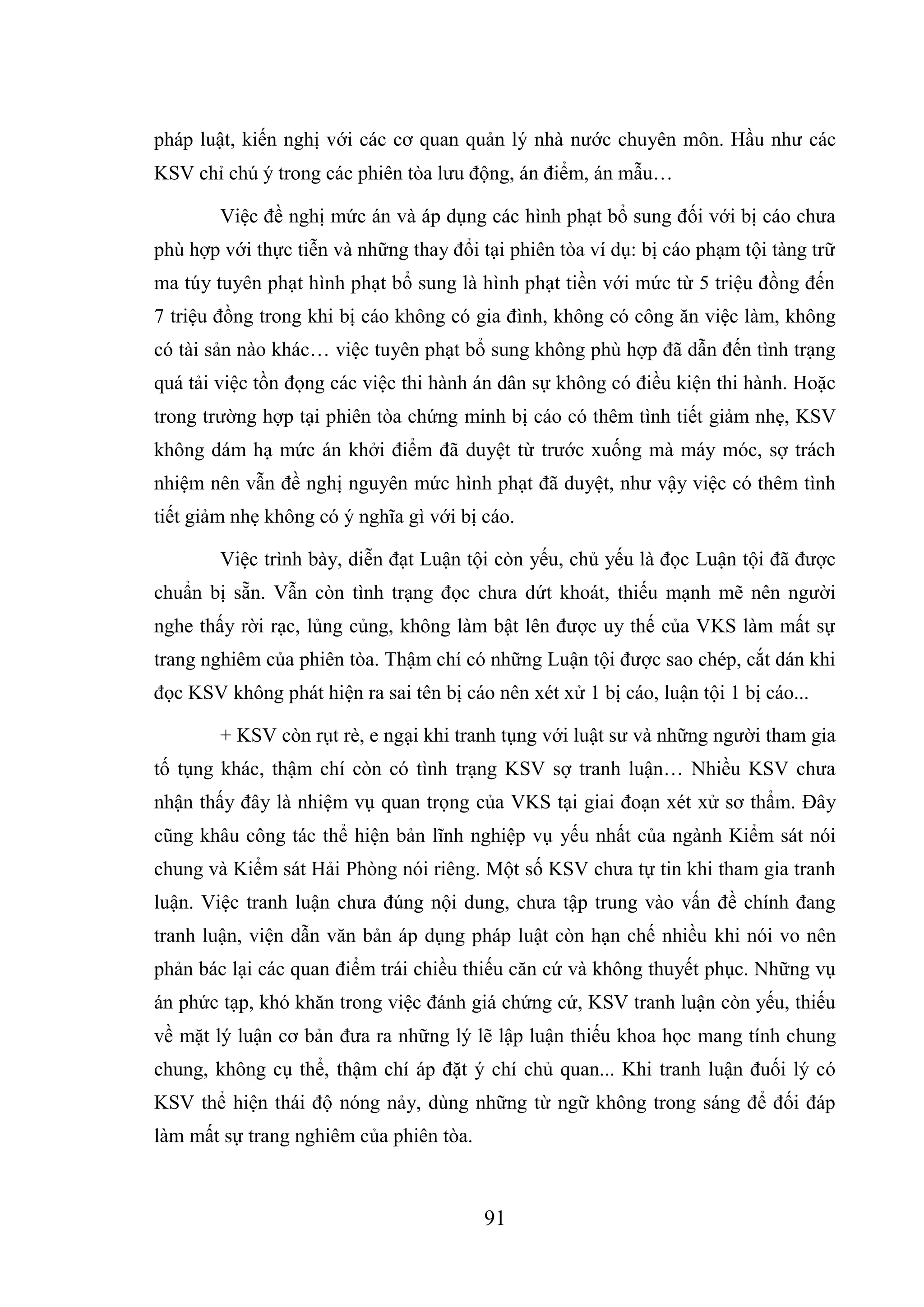 91
pháp luật, kiến nghị với các cơ quan quản lý nhà nước chuyên môn. Hầu như các
KSV chỉ chú ý trong các phiên tòa lưu động, án điểm, án mẫu…
Việc đề nghị mức án và áp dụng các hình phạt bổ sung đối với bị cáo chưa
phù hợp với thực tiễn và những thay đổi tại phiên tòa ví dụ: bị cáo phạm tội tàng trữ
ma túy tuyên phạt hình phạt bổ sung là hình phạt tiền với mức từ 5 triệu đồng đến
7 triệu đồng trong khi bị cáo không có gia đình, không có công ăn việc làm, không
có tài sản nào khác… việc tuyên phạt bổ sung không phù hợp đã dẫn đến tình trạng
quá tải việc tồn đọng các việc thi hành án dân sự không có điều kiện thi hành. Hoặc
trong trường hợp tại phiên tòa chứng minh bị cáo có thêm tình tiết giảm nhẹ, KSV
không dám hạ mức án khởi điểm đã duyệt từ trước xuống mà máy móc, sợ trách
nhiệm nên vẫn đề nghị nguyên mức hình phạt đã duyệt, như vậy việc có thêm tình
tiết giảm nhẹ không có ý nghĩa gì với bị cáo.
Việc trình bày, diễn đạt Luận tội còn yếu, chủ yếu là đọc Luận tội đã được
chuẩn bị sẵn. Vẫn còn tình trạng đọc chưa dứt khoát, thiếu mạnh mẽ nên người
nghe thấy rời rạc, lủng củng, không làm bật lên được uy thế của VKS làm mất sự
trang nghiêm của phiên tòa. Thậm chí có những Luận tội được sao chép, cắt dán khi
đọc KSV không phát hiện ra sai tên bị cáo nên xét xử 1 bị cáo, luận tội 1 bị cáo...
+ KSV còn rụt rè, e ngại khi tranh tụng với luật sư và những người tham gia
tố tụng khác, thậm chí còn có tình trạng KSV sợ tranh luận… Nhiều KSV chưa
nhận thấy đây là nhiệm vụ quan trọng của VKS tại giai đoạn xét xử sơ thẩm. Đây
cũng khâu công tác thể hiện bản lĩnh nghiệp vụ yếu nhất của ngành Kiểm sát nói
chung và Kiểm sát Hải Phòng nói riêng. Một số KSV chưa tự tin khi tham gia tranh
luận. Việc tranh luận chưa đúng nội dung, chưa tập trung vào vấn đề chính đang
tranh luận, viện dẫn văn bản áp dụng pháp luật còn hạn chế nhiều khi nói vo nên
phản bác lại các quan điểm trái chiều thiếu căn cứ và không thuyết phục. Những vụ
án phức tạp, khó khăn trong việc đánh giá chứng cứ, KSV tranh luận còn yếu, thiếu
về mặt lý luận cơ bản đưa ra những lý lẽ lập luận thiếu khoa học mang tính chung
chung, không cụ thể, thậm chí áp đặt ý chí chủ quan... Khi tranh luận đuối lý có
KSV thể hiện thái độ nóng nảy, dùng những từ ngữ không trong sáng để đối đáp
làm mất sự trang nghiêm của phiên tòa.
 