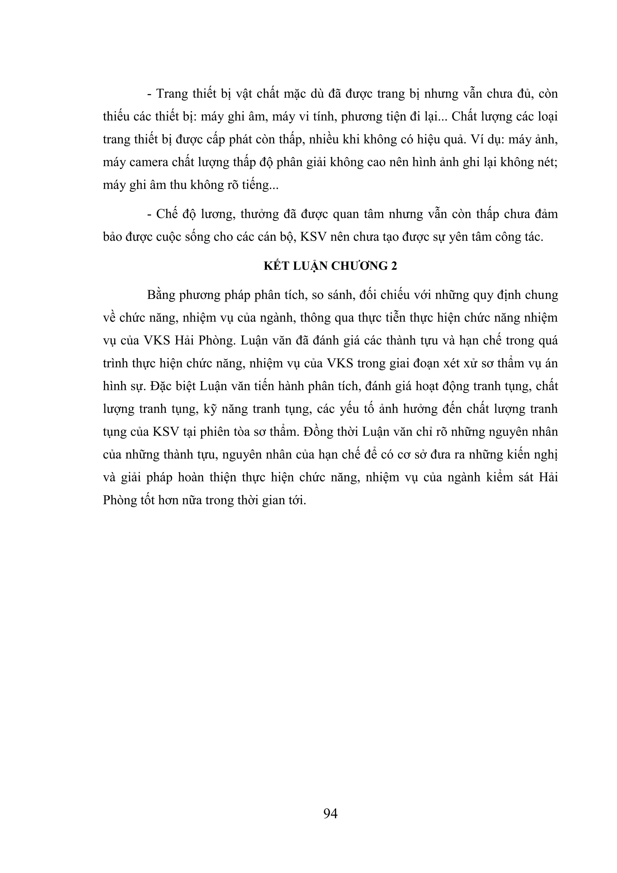 94
- Trang thiết bị vật chất mặc dù đã được trang bị nhưng vẫn chưa đủ, còn
thiếu các thiết bị: máy ghi âm, máy vi tính, phương tiện đi lại... Chất lượng các loại
trang thiết bị được cấp phát còn thấp, nhiều khi không có hiệu quả. Ví dụ: máy ảnh,
máy camera chất lượng thấp độ phân giải không cao nên hình ảnh ghi lại không nét;
máy ghi âm thu không rõ tiếng...
- Chế độ lương, thưởng đã được quan tâm nhưng vẫn còn thấp chưa đảm
bảo được cuộc sống cho các cán bộ, KSV nên chưa tạo được sự yên tâm công tác.
KẾT LUẬN CHƯƠNG 2
Bằng phương pháp phân tích, so sánh, đối chiếu với những quy định chung
về chức năng, nhiệm vụ của ngành, thông qua thực tiễn thực hiện chức năng nhiệm
vụ của VKS Hải Phòng. Luận văn đã đánh giá các thành tựu và hạn chế trong quá
trình thực hiện chức năng, nhiệm vụ của VKS trong giai đoạn xét xử sơ thẩm vụ án
hình sự. Đặc biệt Luận văn tiến hành phân tích, đánh giá hoạt động tranh tụng, chất
lượng tranh tụng, kỹ năng tranh tụng, các yếu tố ảnh hưởng đến chất lượng tranh
tụng của KSV tại phiên tòa sơ thẩm. Đồng thời Luận văn chỉ rõ những nguyên nhân
của những thành tựu, nguyên nhân của hạn chế để có cơ sở đưa ra những kiến nghị
và giải pháp hoàn thiện thực hiện chức năng, nhiệm vụ của ngành kiểm sát Hải
Phòng tốt hơn nữa trong thời gian tới.
 