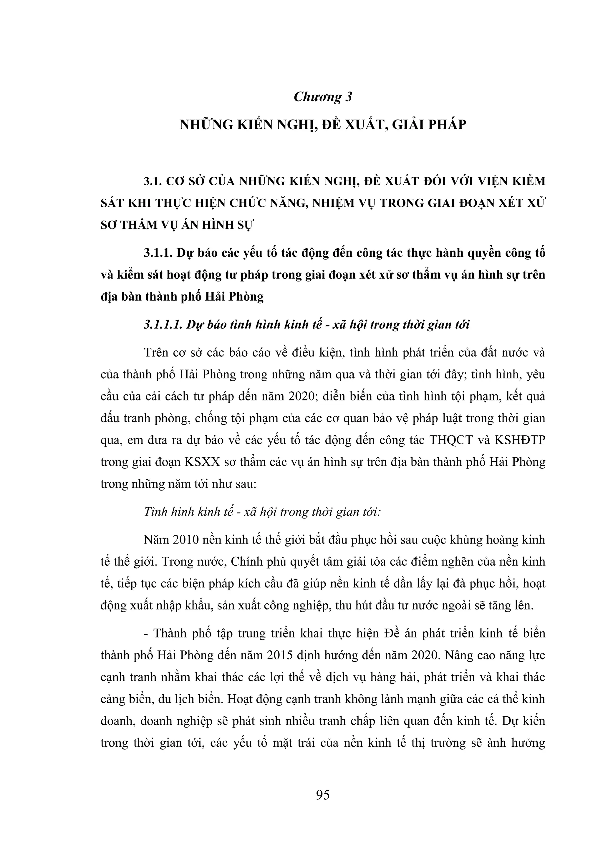 95
Chương 3
NHỮNG KIẾN NGHỊ, ĐỀ XUẤT, GIẢI PHÁP
3.1. CƠ SỞ CỦA NHỮNG KIẾN NGHỊ, ĐỀ XUẤT ĐỐI VỚI VIỆN KIỂM
SÁT KHI THỰC HIỆN CHỨC NĂNG, NHIỆM VỤ TRONG GIAI ĐOẠN XÉT XỬ
SƠ THẨM VỤ ÁN HÌNH SỰ
3.1.1. Dự báo các yếu tố tác động đến công tác thực hành quyền công tố
và kiểm sát hoạt động tư pháp trong giai đoạn xét xử sơ thẩm vụ án hình sự trên
địa bàn thành phố Hải Phòng
3.1.1.1. Dự báo tình hình kinh tế - xã hội trong thời gian tới
Trên cơ sở các báo cáo về điều kiện, tình hình phát triển của đất nước và
của thành phố Hải Phòng trong những năm qua và thời gian tới đây; tình hình, yêu
cầu của cải cách tư pháp đến năm 2020; diễn biến của tình hình tội phạm, kết quả
đấu tranh phòng, chống tội phạm của các cơ quan bảo vệ pháp luật trong thời gian
qua, em đưa ra dự báo về các yếu tố tác động đến công tác THQCT và KSHĐTP
trong giai đoạn KSXX sơ thẩm các vụ án hình sự trên địa bàn thành phố Hải Phòng
trong những năm tới như sau:
Tình hình kinh tế - xã hội trong thời gian tới:
Năm 2010 nền kinh tế thế giới bắt đầu phục hồi sau cuộc khủng hoảng kinh
tế thế giới. Trong nước, Chính phủ quyết tâm giải tỏa các điểm nghẽn của nền kinh
tế, tiếp tục các biện pháp kích cầu đã giúp nền kinh tế dần lấy lại đà phục hồi, hoạt
động xuất nhập khẩu, sản xuất công nghiệp, thu hút đầu tư nước ngoài sẽ tăng lên.
- Thành phố tập trung triển khai thực hiện Đề án phát triển kinh tế biển
thành phố Hải Phòng đến năm 2015 định hướng đến năm 2020. Nâng cao năng lực
cạnh tranh nhằm khai thác các lợi thế về dịch vụ hàng hải, phát triển và khai thác
cảng biển, du lịch biển. Hoạt động cạnh tranh không lành mạnh giữa các cá thể kinh
doanh, doanh nghiệp sẽ phát sinh nhiều tranh chấp liên quan đến kinh tế. Dự kiến
trong thời gian tới, các yếu tố mặt trái của nền kinh tế thị trường sẽ ảnh hưởng
 