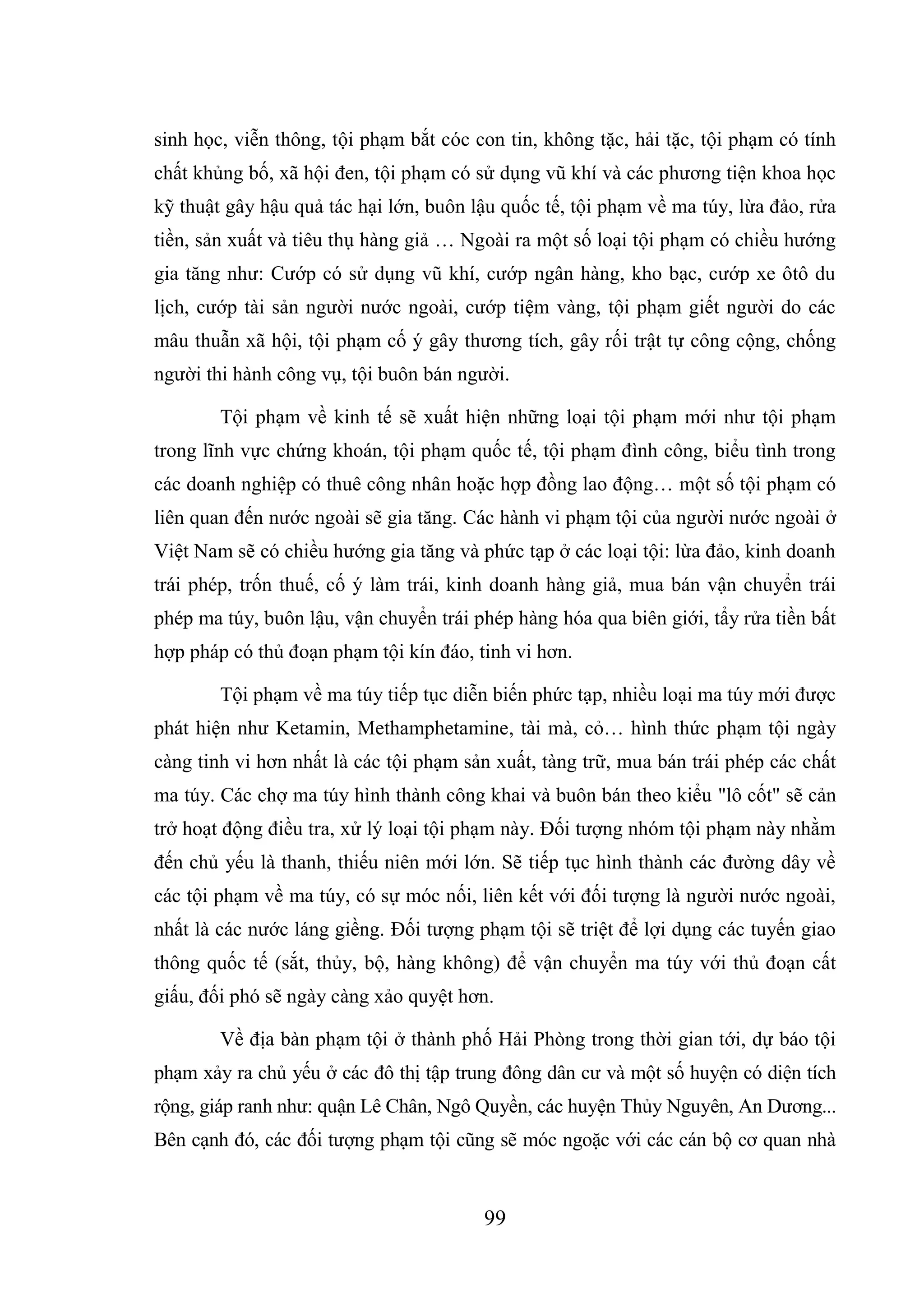 99
sinh học, viễn thông, tội phạm bắt cóc con tin, không tặc, hải tặc, tội phạm có tính
chất khủng bố, xã hội đen, tội phạm có sử dụng vũ khí và các phương tiện khoa học
kỹ thuật gây hậu quả tác hại lớn, buôn lậu quốc tế, tội phạm về ma túy, lừa đảo, rửa
tiền, sản xuất và tiêu thụ hàng giả … Ngoài ra một số loại tội phạm có chiều hướng
gia tăng như: Cướp có sử dụng vũ khí, cướp ngân hàng, kho bạc, cướp xe ôtô du
lịch, cướp tài sản người nước ngoài, cướp tiệm vàng, tội phạm giết người do các
mâu thuẫn xã hội, tội phạm cố ý gây thương tích, gây rối trật tự công cộng, chống
người thi hành công vụ, tội buôn bán người.
Tội phạm về kinh tế sẽ xuất hiện những loại tội phạm mới như tội phạm
trong lĩnh vực chứng khoán, tội phạm quốc tế, tội phạm đình công, biểu tình trong
các doanh nghiệp có thuê công nhân hoặc hợp đồng lao động… một số tội phạm có
liên quan đến nước ngoài sẽ gia tăng. Các hành vi phạm tội của người nước ngoài ở
Việt Nam sẽ có chiều hướng gia tăng và phức tạp ở các loại tội: lừa đảo, kinh doanh
trái phép, trốn thuế, cố ý làm trái, kinh doanh hàng giả, mua bán vận chuyển trái
phép ma túy, buôn lậu, vận chuyển trái phép hàng hóa qua biên giới, tẩy rửa tiền bất
hợp pháp có thủ đoạn phạm tội kín đáo, tinh vi hơn.
Tội phạm về ma túy tiếp tục diễn biến phức tạp, nhiều loại ma túy mới được
phát hiện như Ketamin, Methamphetamine, tài mà, cỏ… hình thức phạm tội ngày
càng tinh vi hơn nhất là các tội phạm sản xuất, tàng trữ, mua bán trái phép các chất
ma túy. Các chợ ma túy hình thành công khai và buôn bán theo kiểu "lô cốt" sẽ cản
trở hoạt động điều tra, xử lý loại tội phạm này. Đối tượng nhóm tội phạm này nhằm
đến chủ yếu là thanh, thiếu niên mới lớn. Sẽ tiếp tục hình thành các đường dây về
các tội phạm về ma túy, có sự móc nối, liên kết với đối tượng là người nước ngoài,
nhất là các nước láng giềng. Đối tượng phạm tội sẽ triệt để lợi dụng các tuyến giao
thông quốc tế (sắt, thủy, bộ, hàng không) để vận chuyển ma túy với thủ đoạn cất
giấu, đối phó sẽ ngày càng xảo quyệt hơn.
Về địa bàn phạm tội ở thành phố Hải Phòng trong thời gian tới, dự báo tội
phạm xảy ra chủ yếu ở các đô thị tập trung đông dân cư và một số huyện có diện tích
rộng, giáp ranh như: quận Lê Chân, Ngô Quyền, các huyện Thủy Nguyên, An Dương...
Bên cạnh đó, các đối tượng phạm tội cũng sẽ móc ngoặc với các cán bộ cơ quan nhà
 