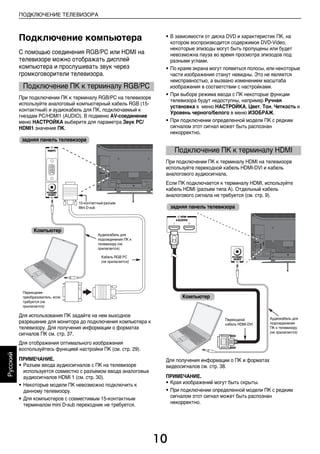 10
ПОДКЛЮЧЕНИЕ ТЕЛЕВИЗОРА
Русский
Подключение компьютера
С помощью соединения RGB/PC или HDMI на
телевизоре можно отображать дисплей
компьютера и прослушивать звук через
громкоговорители телевизора.
При подключении ПК к терминалу RGB/PC на телевизоре
используйте аналоговый компьютерный кабель RGB (15-
контактный) и аудиокабель для ПК, подключаемый к
гнездам PC/HDMI1 (AUDIO). В подменю AV-соединение
меню НАСТРОЙКА выберите для параметра Звук PC/
HDMI1 значение ПК.
Для использования ПК задайте на нем выходное
разрешение для монитора до подключения компьютера к
телевизору. Для получения информации о форматах
сигналов ПК см. стр. 37.
Для отображения оптимального изображения
воспользуйтесь функцией настройки ПК (см. стр. 29).
ПРИМЕЧАНИЕ.
• Разъем ввода аудиосигналов с ПК на телевизоре
используется совместно с разъемом ввода аналоговых
аудиосигналов HDMI 1 (см. стр. 30).
• Некоторые модели ПК невозможно подключить к
данному телевизору.
• Для компьютеров с совместимым 15-контактным
терминалом mini D-sub переходник не требуется.
• В зависимости от диска DVD и характеристик ПК, на
котором воспроизводится содержимое DVD-Video,
некоторые эпизоды могут быть пропущены или будет
невозможна пауза во время просмотра эпизодов под
разными углами.
• По краям экрана могут появиться полосы, или некоторые
части изображения станут невидны. Это не является
неисправностью, а вызвано изменением масштаба
изображения в соответствии с настройками.
• При выборе режима ввода с ПК некоторые функции
телевизора будут недоступны, например Ручная
установка в меню НАСТРОЙКА, Цвет, Тон, Четкость и
Уровень черного/белого в меню ИЗОБРАЖ.
• При подключении определенной модели ПК с редким
сигналом этот сигнал может быть распознан
некорректно.
При подключении ПК к терминалу HDMI на телевизоре
используйте переходной кабель HDMI-DVI и кабель
аналогового аудиосигнала.
Если ПК подключается к терминалу HDMI, используйте
кабель HDMI (разъем типа A). Отдельный кабель
аналогового сигнала не требуется (см. стр. 9).
Для получения информации о ПК и форматах
видеосигналов см. стр. 38.
ПРИМЕЧАНИЕ.
• Края изображений могут быть скрыты.
• При подключении определенной модели ПК с редким
сигналом этот сигнал может быть распознан
некорректно.
Подключение ПК к терминалу RGB/PC
задняя панель телевизора
Компьютер
Аудиокабель для
подсоединения ПК к
телевизору (не
прилагается)
Переходник-
преобразователь, если
требуется (не
прилагается)
15-контактный разъем
Mini D-sub
Кабель RGB PC
(не прилагается)
Подключение ПК к терминалу HDMI
задняя панель телевизора
Компьютер
Аудиокабель для
подсоединения
ПК к телевизору
(не прилагается)
Переходной
кабель HDMI-DVI
00RU_AVLVRV655P_Euro1.book Page 10 Wednesday, August 12, 2009 5:32 PM
 