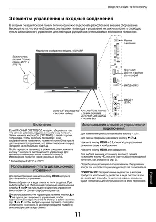 11
ПОДКЛЮЧЕНИЕ ТЕЛЕВИЗОРА
Русский
Элементы управления и входные соединения
К входным гнездам боковой панели телевизора можно подключать разнообразное внешнее оборудование.
Несмотря на то, что все необходимые регулировки телевизора и управление им можно выполнять спомощью
пульта дистанционного управления, для некоторых функций можно пользоваться кнопкамина телевизоре.
Если КРАСНЫЙ СВЕТОДИОД не горит, убедитесь в том,
что сетевой штепсель подключен к источнику питания.
Затем нажмите кнопку ! (ПИТАНИЕ) с левой стороны
телевизора, чтобы включить телевизор*. Если
изображение не появляется, нажмите кнопку 1 на пульте
дистанционного управления; это займет несколько секунд.
Загорится ЗЕЛЕНЫЙ СВЕТОДИОД.
Чтобы перевести телевизор в режим ожидания, нажмите
кнопку 1 на пульте дистанционного управления. Для
просмотра телевизора снова нажмите кнопку 1.
Изображение появится через несколько секунд.
* Только серии LV6**P и RV6**P
Для просмотра меню нажмите кнопку MENU на пульте
дистанционного управления.
Меню отобразится в виде списка из пяти разделов. При
выборе любого из обозначений с помощью навигационных
клавиш C или c на пульте дистанционного управления
внизу появятся соответствующие параметры.
Для использования этих параметров нажмите кнопки B и
b на пульте дистанционного управления, чтобы
переместиться вверх или вниз по списку, а затем нажмите
Q, C или c, чтобы выбрать нужный параметр. Следуйте
инструкциям на экране. В данном руководстве подробно
описаны функции каждого меню.
Для изменения громкости нажимайте кнопку – 2 +.
Для смены программы нажимайте кнопку b p B.
Нажмите кнопку MENU и I, i, U или u для управления
режимами звука и изображения.
Нажмите кнопку MENU для завершения.
Для выбора внешних источников входного сигнала
нажимайте кнопку o, пока не будет выбран необходимый
источник, как описано на стр. 30.
Подробную информацию о подключаемом оборудовании
всегда см. в соответствующем руководстве пользователя.
ПРИМЕЧАНИЕ. Интерактивные видеоигры, в которых
требуется использовать джойстик в виде пистолета или
автомата для стрельбы по целям на экране, возможно,
будут непригодны для использования на этом телевизоре.
Режим
ожидания
КРАСНЫЙСВЕТОДИОД
– режим ожидания
ЗЕЛЕНЫЙ СВЕТОДИОД
– питание вкл.
Выключатель
питания (только
серии LV6**P и
RV6**P)
Порт USB
Доступ к файлам
фотографий
ВХОД HDMI3
ВХОД 4
(EXT4)
ЗЕЛЕНЫЙ СВЕТОДИОД
– включен таймер
На рисунке изображена модель 40LV655P.
Включение
Использование пульта дистанционного
управления
Использование элементов управления и
подключений
00RU02CONNECT.fm Page 11 Thursday, August 13, 2009 4:56 PM
 