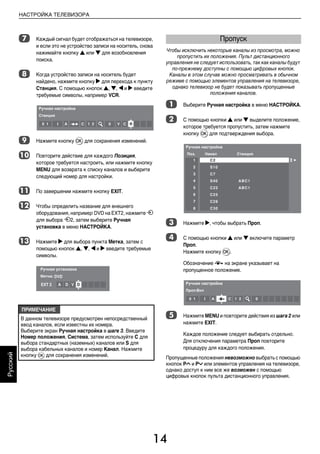 14
НАСТРОЙКА ТЕЛЕВИЗОРА
Русский
g Каждый сигнал будет отображаться на телевизоре,
и если это не устройство записи на носитель, снова
нажимайте кнопку B или b для возобновления
поиска.
h Когда устройство записи на носитель будет
найдено, нажмите кнопку c для перехода к пункту
Станция. С помощью кнопок B, b, C и c введите
требуемые символы, например VCR.
i Нажмите кнопку Q для сохранения изменений.
j Повторите действие для каждого Позиция,
которое требуется настроить, или нажмите кнопку
MENU для возврата к списку каналов и выберите
следующий номер для настройки.
k По завершении нажмите кнопку EXIT.
l Чтобы определить название для внешнего
оборудования, например DVD на EXT2, нажмите o
для выбора o2, затем выберите Ручная
установка в меню НАСТРОЙКА.
m Нажмите c для выбора пункта Mетка, затем с
помощью кнопок B, b, C и c введите требуемые
символы.
Чтобы исключить некоторые каналы из просмотра, можно
пропустить их положения. Пульт дистанционного
управления не следует использовать, так как каналы будут
по-прежнему доступны с помощью цифровых кнопок.
Каналы в этом случае можно просматривать в обычном
режиме с помощью элементов управления на телевизоре,
однако телевизор не будет показывать пропущенные
положения каналов.
a Выберите Ручная настройка в меню НАСТРОЙКА.
b С помощью кнопки B или b выделите положение,
которое требуется пропустить, затем нажмите
кнопку Q для подтверждения выбора.
c Нажмите c, чтобы выбрать Проп.
d С помощью кнопки B или b включите параметр
Проп.
Нажмите кнопку Q.
Обозначение 8 на экране указывает на
пропущенное положение.
e Нажмите MENU и повторите действия из шага 2 или
нажмите EXIT.
Каждое положение следует выбирать отдельно.
Для отключения параметра Проп повторите
процедуру для каждого положения.
Пропущенные положения невозможно выбрать с помощью
кнопок PU и Pu или элементов управления на телевизоре,
однако доступ к ним все же возможен с помощью
цифровых кнопок пульта дистанционного управления.
ПРИМЕЧАНИЕ
В данном телевизоре предусмотрен непосредственный
ввод каналов, если известны их номера.
Выберите экран Ручная настройка в шаге 3. Введите
Номер положения, Система, затем используйте C для
выбора стандартных (наземных) каналов или S для
выбора кабельных каналов и номер Канал. Нажмите
кнопку Q для сохранения изменений.
Пропуск
00RU_AVLVRV655P_Euro1.book Page 14 Tuesday, August 18, 2009 3:02 PM
 