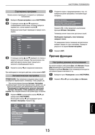 15
НАСТРОЙКА ТЕЛЕВИЗОРА
Русский
Каналы можно перемещать и сохранять в требуемых
положениях.
a Выберите Ручная настройка в меню НАСТРОЙКА.
b С помощью кнопки B или b выделите в
отображаемом списке канал, который требуется
переместить, затем нажмите кнопку c.
Выбранный канал будет перемещен в правую часть
экрана.
c С помощью кнопки B или b перейдите по списку к
предпочтительной позиции. При выполнении этих
действий другие каналы будут смещаться и
заполнять освободившееся место.
d Нажмите кнопку C для сохранения изменения.
При необходимости повторите действие, затем нажмите EXIT.
ПРИМЕЧАНИЕ. При появлении в вещании новых служб
потребуется перенастроить телевизор, чтобы увидеть их.
При использовании функции Автомат. Настройка
телевизор будет полностью перенастроен, кроме того, ее
можно использовать для обновления списка каналов.
Рекомендуется периодически запускать функцию
Автомат. Настройка, чтобы добавлять все новые
службы. Все текущие каналы и настройки будут потеряны.
a Нажмите MENU и используйте кнопки C и c для
выбора меню НАСТРОЙКА.
Используйте кнопку b для выделения пункта
Автомат. Настройка. Нажмите Q.
b Откроется экран с предупреждением о том, что
выбранные ранее программы и настройки будут
потеряны.
Нажмите Q, чтобы продолжить выполнение
функции Автомат. Настройка.
Телевизор начнет поиск всех доступных служб.
Необходимо подождать, пока телевизор
завершит поиск.
По завершении поиска телевизор автоматически
выберет первую по счету программу. Проверьте
результат на экране Ручная настройка.
c Нажмите EXIT.
Прочие функции
Вы можете выбрать либо режим Дом, либо Магазин. Режим
Дом рекомендуется для домашнего использования.
Выберите значение Магазин, если телевизор используется
для демонстрации в магазине и т.д.
a Выберите пункт Размещение в меню НАСТРОЙКА.
b Нажмите C или c для выбора Дом или Магазин.
Сортировка программ
Автоматическая настройка
Настройка режима использования
00RU_AVLVRV655P_Euro1.book Page 15 Tuesday, August 18, 2009 3:03 PM
 