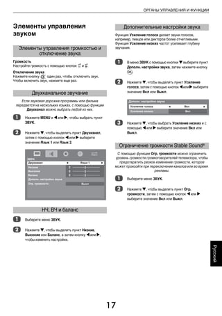 17
ОРГАНЫ УПРАВЛЕНИЯ И ФУНКЦИИ
Русский
Элементы управления
звуком
Громкость
Настройте громкость с помощью кнопок Y и y.
Отключение звука
Нажмите кнопку один раз, чтобы отключить звук.
Чтобы включить звук, нажмите еще раз.
Если звуковая дорожка программы или фильма
передается на нескольких языках, с помощью функции
Двухканал можно выбрать любой из них.
a Нажмите MENU и C или c, чтобы выбрать пункт
ЗВУК.
b Нажмите b, чтобы выделить пункт Двухканал,
затем с помощью кнопок C или c выберите
значение Язык 1 или Язык 2.
a Выберите меню ЗВУК.
b Нажмите b, чтобы выделить пункт Низкие,
Высокие или Баланс, а затем кнопку C или c,
чтобы изменить настройки.
Функция Усиление голоса делает звуки голосов,
например, певцов или дикторов более отчетливыми.
Функция Усиление низких частот усиливает глубину
звучания.
a В меню ЗВУК с помощью кнопки b выберите пункт
Дополн. настройки звука, затем нажмите кнопку
Q.
b Нажмите b, чтобы выделить пункт Усиление
голоса, затем с помощью кнопок C или c выберите
значение Вкл или Выкл.
c Нажмите b, чтобы выбрать Усиление низких и с
помощью C или c выберите значение Вкл или
Выкл.
С помощью функции Огр. громкости можно ограничить
уровень громкости громкоговорителей телевизора, чтобы
предотвратить резкое изменение громкости, которое
может произойти при переключении каналов или во время
рекламы.
a Выберите меню ЗВУК.
b Нажмите b, чтобы выделить пункт Огр.
громкости, затем с помощью кнопок C или c
выберите значение Вкл или Выкл.
Элементы управления громкостью и
отключение звука
Двухканальное звучание
НЧ, ВЧ и баланс
Дополнительные настройки звука
Ограничение громкости Stable Sound®
00RU_AVLVRV655P_Euro1.book Page 17 Wednesday, August 12, 2009 5:32 PM
 