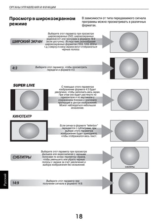 18
ОРГАНЫ УПРАВЛЕНИЯ И ФУНКЦИИ
Русский
Просмотрвширокоэкранном
режиме
В зависимости от типа передаваемого сигнала
программы можно просматривать в различных
форматах.
СУБТИТРЫ
СУБТИТРЫ
SUPER LIVE С помощью этого параметра
изображение формата 4:3 будет
увеличено, чтобы заполнить весь экран.
При этом оно будет растянуто по
горизонтали и по вертикали с
сохранением близких к оригиналу
пропорций в центре изображения.
Может наблюдаться небольшое
искажение.
Выберите этот параметр при просмотре
фильмов или видеозаписей с черными
полосами по всему периметру экрана,
чтобы уменьшить или убрать черные
полосы с экрана за счет увеличения и
выбора изображения без искажений.
КИНОТЕАТР
Если сигнал в формате “letterbox”
передается с субтитрами, при
выборе этого параметра
изображение будет приподнято,
чтобы отображался весь текст.
ШИРОКИЙ ЭКРАН
Выберите этот параметр при просмотре
широкоэкранных DVD, широкоэкранных
видеокассет или программ в формате 16:9
(если доступно). Вследствие разнообразия
широкоэкранных форматов (16:9, 14:9, 20:9 и
т.д.) сверху и снизу экрана могут отображаться
черные полосы.
4:3 Выберите этот параметр, чтобы просмотреть
передачи в формате 4:3.
14:9
Выберите этот параметр при
получении сигнала в формате 14:9.
00RU_AVLVRV655P_Euro1.book Page 18 Tuesday, August 18, 2009 3:03 PM
 